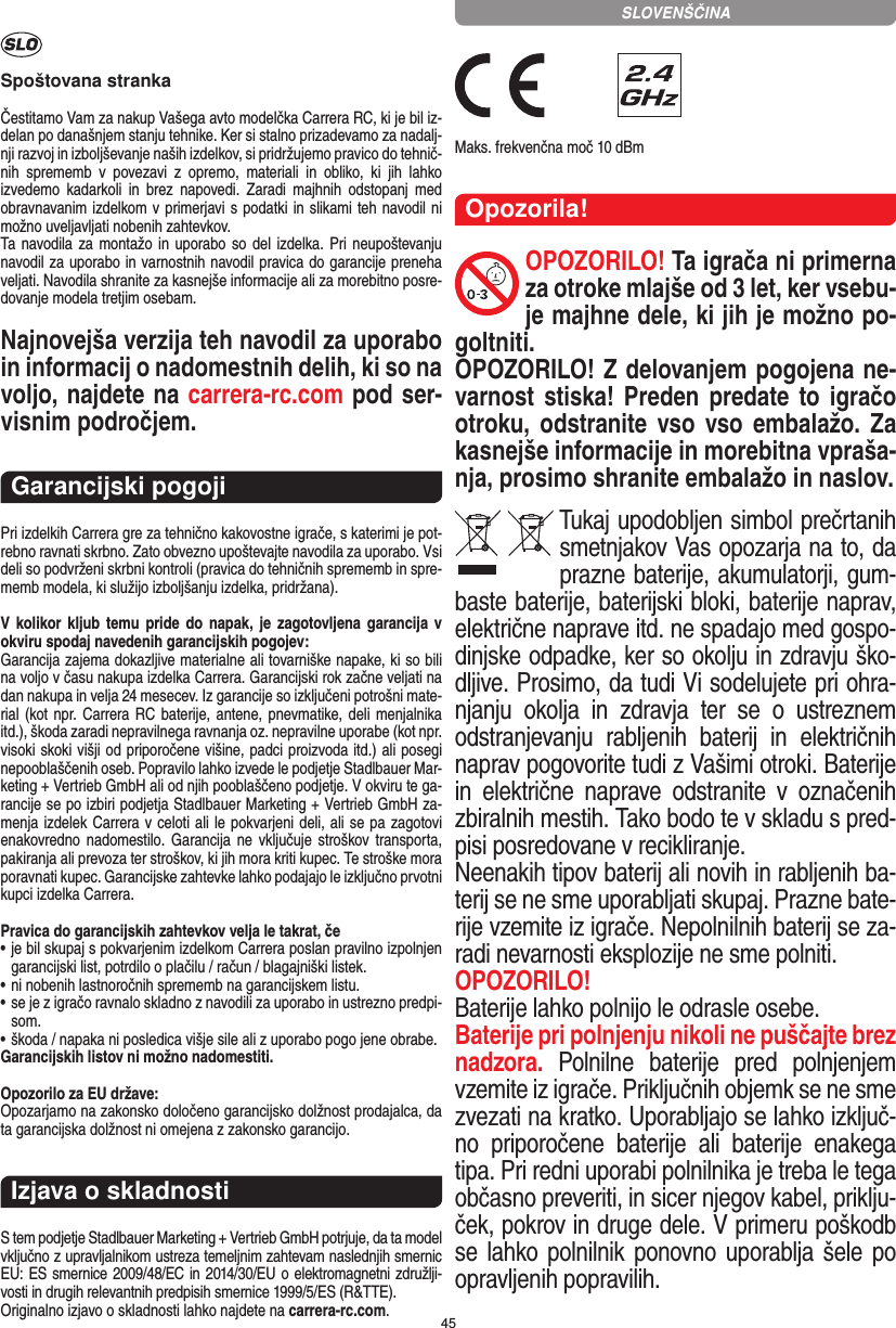 45Spoštovana strankaČestitamo Vam za nakup Vašega avto modelčka Carrera RC, ki je bil iz-delan po današnjem stanju tehnike. Ker si stalno prizadevamo za nadalj-nji razvoj in izboljševanje naših izdelkov, si pridržujemo pravico do tehnič-nih  sprememb  v  povezavi  z  opremo,  materiali  in  obliko,  ki  jih  lahko izvedemo  kadarkoli  in  brez  napovedi.  Zaradi  majhnih  odstopanj  med obravnavanim izdelkom v primerjavi s podatki in slikami teh navodil ni možno uveljavljati nobenih zahtevkov. Ta navodila za montažo in uporabo so del izdelka. Pri neupoštevanju navodil za uporabo in varnostnih navodil pravica do garancije preneha veljati. Navodila shranite za kasnejše informacije ali za morebitno posre-dovanje modela tretjim osebam.Najnovejša verzija teh navodil za uporabo in informacij o nadomestnih delih, ki so na voljo, najdete na carrera-rc.com pod ser-visnim področjem.Garancijski pogojiPri izdelkih Carrera gre za tehnično kakovostne igrače, s katerimi je pot-rebno ravnati skrbno. Zato obvezno upoštevajte navodila za uporabo. Vsi deli so podvrženi skrbni kontroli (pravica do tehničnih sprememb in spre-memb modela, ki služijo izboljšanju izdelka, pridržana). V kolikor kljub temu pride do napak,  je zagotovljena garancija v okviru spodaj navedenih garancijskih pogojev: Garancija zajema dokazljive materialne ali tovarniške napake, ki so bili na voljo v času nakupa izdelka Carrera. Garancijski rok začne veljati na dan nakupa in velja 24 mesecev. Iz garancije so  izključeni potrošni mate-rial (kot npr. Carrera RC baterije, antene, pnevmatike, deli menjalnika itd.), škoda zaradi nepravilnega ravnanja oz. nepravilne uporabe (kot npr. visoki skoki višji od priporočene višine, padci proizvoda itd.) ali posegi nepooblaščenih oseb. Popravilo lahko izvede le podjetje Stadlbauer Mar-keting + Vertrieb GmbH ali od njih pooblaščeno podjetje. V okviru te ga-rancije se po izbiri podjetja Stadlbauer Marketing + Vertrieb GmbH za-menja  izdelek Carrera v celoti ali le pokvarjeni deli, ali se pa zagotovi enakovredno nadomestilo. Garancija  ne  vključuje  stroškov  transporta, pakiranja ali prevoza ter stroškov, ki jih mora kriti  kupec. Te stroške mora poravnati kupec. Garancijske zahtevke lahko podajajo le izključno prvotni kupci izdelka Carrera. Pravica do garancijskih zahtevkov velja le takrat, če•  je bil skupaj s pokvarjenim izdelkom Carrera poslan pravilno  izpolnjen garancijski list, potrdilo o plačilu / račun / blagajniški  listek. •  ni nobenih lastnoročnih sprememb na garancijskem listu. •  se je z igračo ravnalo skladno z navodili za uporabo in ustrezno predpi-som. • škoda / napaka ni posledica višje sile ali z uporabo pogo jene obrabe. Garancijskih listov ni možno nadomestiti.Opozorilo za EU države: Opozarjamo na zakonsko določeno garancijsko dolžnost prodajalca, da ta garancijska dolžnost ni omejena z zakonsko garancijo. Izjava o skladnostiS tem podjetje Stadlbauer Marketing + Vertrieb GmbH  potrjuje, da ta model vključno z upravljalnikom ustreza  temeljnim zahtevam naslednjih smernic EU: ES smernice 2009/48/EC in 2014/30/EU o elektromagnetni združlji-vosti in drugih relevantnih predpisih smernice 1999/5/ES (R&amp;TTE). Originalno izjavo o skladnosti lahko najdete na carrera-rc.com. Maks. frekvenčna moč 10 dBmOpozorila!OPOZORILO! Ta igrača ni primerna za otroke mlajše od 3 let, ker vsebu-je majhne dele, ki jih je možno po-goltniti. OPOZORILO! Z delovanjem pogojena ne-varnost stiska! Preden predate  to igračo otroku, odstranite vso vso embalažo.  Za kasnejše informacije in morebitna vpraša-nja, prosimo shranite embalažo in naslov.Tukaj upodobljen simbol prečrtanih smetnjakov Vas opozarja na to, da prazne  baterije, akumulatorji, gum-baste baterije, baterijski bloki, baterije naprav, električne naprave itd. ne spadajo med gospo-dinjske odpadke, ker so okolju in zdravju ško-dljive. Prosimo, da tudi Vi sodelujete pri ohra-njanju  okolja  in  zdravja  ter  se  o  ustreznem odstranjevanju  rabljenih  baterij  in  električnih naprav pogovorite tudi z  Vašimi otroki. Baterije in  električne  naprave  odstranite  v  označenih zbiralnih mestih. Tako bodo te v skladu s pred-pisi posredovane v recikliranje. Neenakih tipov baterij ali novih in rabljenih ba-terij se ne sme uporabljati skupaj. Prazne bate-rije vzemite iz igrače. Nepolnilnih baterij se za-radi nevarnosti eksplozije ne sme polniti. OPOZORILO! Baterije lahko polnijo le odrasle osebe. Baterije pri polnjenju nikoli ne puščajte brez nadzora.  Polnilne  baterije  pred  polnjenjem vzemite iz igrače. Priključnih objemk se ne sme zvezati na kratko. Uporabljajo se  lahko izključ-no  priporočene  baterije  ali  baterije  enakega tipa. Pri redni uporabi polnilnika je treba le tega občasno preveriti, in sicer njegov  kabel, priklju-ček, pokrov in druge dele. V primeru poškodb se lahko polnilnik  ponovno uporablja šele  po opravljenih popravilih. SLOVENŠČINA