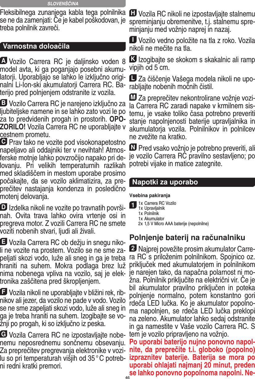 46Fleksibilnega zunanjega kabla tega polnilnika se ne da  zamenjati: Če je kabel poškodovan, je treba polnilnik  zavreči.  Varnostna doloačilaAVozilo  Carrera  RC  je  daljinsko  voden  8 model avta, ki ga poganjajo posebni akumu-latorji. Uporabljajo se lahko le izključno origi-nalni Li-Ion-ski akumulatorji Carrera RC. Ba-terijo pred polnjenjem odstranite iz  vozila.BVozilo Carrera RC je narejeno izključno za ljubiteljske namene in se lahko zato vozi le po za to predvidenih progah in prostorih. OPO-ZORILO! Vozila Carrera RC ne uporabljajte v cestnem prometu.CPrav tako ne vozite pod visokonapetostno napeljavo ali oddajniki ter v nevihtah! Atmos-ferske motnje lahko povzročijo napako pri de-lovanju.  Pri  velikih  temperaturnih  razlikah med skladiščem in mestom uporabe prosimo počakajte, da se vozilo aklimatizira, za pre-prečitev  nastajanja  kondenza  in  posledično motenj delovanja.DIzdelka nikoli ne vozite po travnatih površi-nah.  Ovita  trava  lahko  ovira   vrtenje  osi  in pregreva motor. Z vozili  Carrera RC ne smete voziti nobenih stvari, ljudi ali živali.EVozila Carrera RC ob dežju in snegu niko-li ne vozite na prostem. Vozilo se ne sme za-peljati skozi vodo, luže ali sneg in ga je treba hraniti  na  suhem.  Mokra  podlaga  brez  luž nima nobenega vpliva na vozilo, saj je elek-tronika zaščitena pred škropljenjem.FVozila nikoli ne uporabljajte v bližini rek, rib-nikov ali jezer, da vozilo ne pade v vodo. Vozilo se ne sme zapeljati skozi vodo, luže ali sneg in ga je treba hraniti na suhem. Izogibajte se vo-žnji po progah, ki so izključno iz peska.GVozila Carrera RC ne izpostavljajte nobe-nemu  neposrednemu sončnemu obsevanju. Za preprečitev pregrevanja elektronike v vozi-lu so pri temperaturah višjih od 35 ° C potreb-ni redni  kratki premori.HVozila RC nikoli ne izpostavljajte stalnemu spreminjanju obremenitve, t.j. stalnemu spre-minjanju med vožnjo naprej in nazaj.IVozilo vedno položite na tla z roko. Vozila nikoli ne mečite na tla.KIzogibajte se skokom s skakalnic ali ramp vipjih od 5 cm.LZa čiščenje Vašega modela nikoli ne upo-rabljajte nobenih močnih čistil.MZa preprečitev nekontrolirane vožnje vozi-la Carrera RC zaradi napake v krmilnem sis-temu, je vsake  toliko časa potrebno preveriti stanje napolnjenosti baterije upravljalnika in akumulatorja   vozila.  Polnilnikov  in  polnilcev ne zvežite na kratko. NPred vsako vožnjo je potrebno preveriti, ali je vozilo Carrera RC pravilno sestavljeno; po potrebi vijake in matice zategnite. Napotki za uporaboVsebina pakiranja11 x Carrera RC Vozilo1 x Upravljalnik  1 x Polnilnik  1 x Akumulator  2 x 1,5 V Micro AAA baterije (nepolnilne)Polnjenje baterij na računalniku2Najprej povežite prosim akumulator Carre-ra RC s priloženim polnilnikom. Spojnico oz. priključek med akumulatorjem in polnilnikom je narejen tako, da  napačna polarnost ni mo-žna. Polnilnik priključite na električni vir. Če je bil  akumulator  pravilno  priključen  in  poteka polnjenje  normalno,  potem  konstantno  gori rdeča LED lučka. Ko je akumulator popolno-ma napolnjen, se rdeča LED lučka preklopi na zeleno. Akumulator lahko  sedaj odstranite in ga namestite v Vaše vozilo Carrera RC. S tem je vozilo pripravljeno na vožnjo.  Po uporabi baterijo nujno ponovno napol-nite, da preprečite t.i. globoko (popolno) izpraznitev  baterije.  Baterija  se  mora  po uporabi ohlajati najmanj 20 minut, preden se lahko ponovno popolnoma napolni. Ne-SLOVENŠČINA