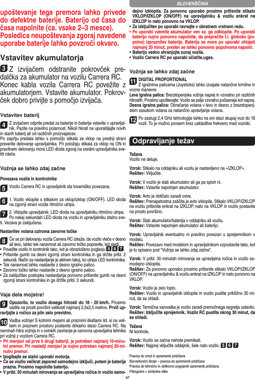 47upoštevanje tega  premora  lahko  privede do defektne baterije. Baterijo od časa do časa napolnite (ca. vsake 2–3 mesce). Posledica neupoštevanja zgoraj navedene uporabe baterije lahko povzroči okvaro.Vstavitev akumulatorja3Z  izvijačem  odstranite  pokrovček  pre-dalčka za akumulator na vozilu Carrera RC.Konec  kabla  vozila  Carrera  RC  povežite  z akumulatorjem. Vstavite akumulator. Pokrov-ček dobro privijte s pomočjo izvijača.Vstavitev baterij4Z izvijačem odprite predal za baterije in baterije vstavite v upravljal-nik. Pazite na pravilno polarnost. Nikoli hkrati ne uporabljajte novih in starih baterij ali od različnih proizvajalcev. Po zaprtju predala lahko s  pomočjo  stikala za vklop na prednji strani preverite delovanje upravljalnika. Pri položaju stikala za vklop na ON in pravilnem delovanju mora LED dioda zgoraj na sredini upravljalnika sve-titi rdeče.Vožnja se lahko zdaj začnePovezava vozila in kontrolnika5Vozilo Carrera RC in upravljalnik sta tovarniško povezana. 61. Vozilo vklopite s stikalom za vklop/izklop (ON/OFF). LED dioda na zgornji strani vozila ritmično utripa.72. Vklopite upravljalnik. LED dioda na upravljalniku ritmično utripa. Po nekaj sekundah LED dioda na vozilu in upravljalniku stalno sve-ti. Vezava je zaključena.Nastavitev volana oziroma zavorne točke8Če se pri delovanju vozila Carrera RC izkaže, da vozilo vleče v  desno ali levo, lahko tek naravnost ali zavorno točko popravite, kot sledi.  •      Povežite vozilo in kontrolnik tako, kot je obrazloženo poglavju 5 6 7.•     Pritisnite gumb na desni zgornji strani kontrolnika in ga držite pribl. 2 sekundi. Način za nastavljanje je aktiven takoj, ko utripa LED kontrolnika.•     Tek naravnost lahko nastavite z desno igralno palico.  •     Zavorno točko lahko nastavite z desno igralno palico.•     Za zaključitev postopka nastavljanja ponovno pritisnite gumb na desni zgornji strani kontrolnika in ga držite pribl. 2 sekundi.Vaja dela mojstra!9Opozorilo, to vozilo dosega hitrosti do 18 - 20 km/h. Prosimo vadite na prosti površini velikosti najmanj 2,5x2,5  metrov. Prvič up-ravljajte z ročico za plin zelo previdno. 10Vadba vožnje! S kotnimi mejami ali praznimi škatlami itd. si na veli-kem in praznem prostoru postavite dirkalno stezo Carrera RC. Na ravninah hitra vožnja in v ovinkih zaviranje je osnovna upravljalna tehnika pri vožnji z vozilom Carrera RC. •  Pri menjavi od prve k drugi bateriji, je potreben najmanj 10-minu-tni premor. Pri nasledji menjavi je nujno potreben najmanj 20-mi-nutni premor.•  Izogibajte se stalni uporabi motorja. •  Če se vozilo večkrat zapored samodejno izključi, potem je baterija prazna. Prosimo napolnite baterijo. •  V pribl. 30 minutah mirovanja se upravljalna ročica in vozilo samo-dejno  izklopita.  Za  ponovno  uporabo  prosimo pritisnite  stikalo VKLOP/IZKLOP  (ON/OFF)  na  upravljalniku  &amp;  vozilu  enkrat  na IZKLOP in nato ponovno na VKLOP. •  Za izključitev po uporabi ravnajte v obratnem vrstnem redu.•  Po uporabi vzemite akumulator ven oz. ga odklopite. Po uporabi baterijo nujno ponovno napolnite, da preprečite t.i. globoko (po-polno) izpraznitev baterije. Baterija se mora po uporabi ohlajati najmanj 20 minut, preden se lahko ponovno popolnoma napolni.• Baterijo vedno shranjujte zunaj vozila. • Vozilo Carrera RC po uporabi očistite.uges.Vožnja se lahko zdaj začne11DIGITAL PROPORTIONALZ igralnima palicama (Joysticks) lahko izvajate natančne krmilne in vozne manevre.Leva igralna palica: Brezstopenjska vožnja naprej in vzvratno pri različnih hitrostih. Prosimo upoštevajte: Vozilo se pelje vzvratno počasneje kot naprej.Desna igralna palica: Obračanje volana v levo in desno z brezstopenj-skim zasukom volana za natančno upravljanje volana.12Po zaslugi 2,4 GHz tehnologije lahko na eni stezi skupaj vozi do 16 vozil. To je možno povsem brez uskladitve frekvenc med vozniki.Odpravljanje težavTežavaVozilo ne deluje.Vzrok: Stikalo na oddajniku ali vozilu je nastavljeno na »IZKLOP«.Rešitev: Vključite.Vzrok: V vozilo je slab akumulator ali ga pa sploh ni.Rešitev: Vstavite napolnjen akumulator.Vzrok: Avto je obtičalo zaradi ovire.  Rešitev: Prenapetostna zaščita je avto izklopila. Stikalo VKLOP/IZKLOP na vozilu pritisnite enkrat na IZKLOP, nato na VKLOP in vozilo postavite na prosto površino.Vzrok: Slab akumulator/baterija v oddajniku ali vozilu.Rešitev: Vstavite napolnjen akumulator ali baterijo.Vzrok: Upravljalnik eventualno ni pravilno povezan s sprejemnikom v modelu.Rešitev: Povezavo med modelom in upravljalnikom vzpostavite tako, kot je to opisano pod “Vožnja se lahko zdaj začne”.Vzrok: V pribl. 30 minutah mirovanja se upravljalna ročica in vozilo sa-modejno izklopita.Rešitev: Za ponovno uporabo prosimo pritisnite stikalo VKLOP/IZKLOP (ON/OFF) na upravljalniku &amp; vozilu enkrat na IZKLOP in nato ponovno na VKLOP.Vzrok: Vozilo je zelo toplo.Rešitev: Vozilo in upravljalnik izklopite in vozilo pustite  približno 30 mi-nut, da se ohladi.Vzrok: Termična varovalka je vozilo zaradi premočnega segretja ustavilo.Rešitev: Izključite sprejemnik. Vozilo RC pustite okrog 30 minut, da se ohladi. TežavaNi kontrole.Vzrok: Vozilo se začne nehote premikati.Rešitev: Najprej vključite oddajnik, šele nato vozilo. 5 6 7Pravica do zmot in sprememb pridržanaBarve/končni dizajn – pravica do sprememb  pridržanaPravica do tehnično in oblikovno pogojenih sprememb pridržanaPiktogrami = simbolne slikeSLOVENŠČINA