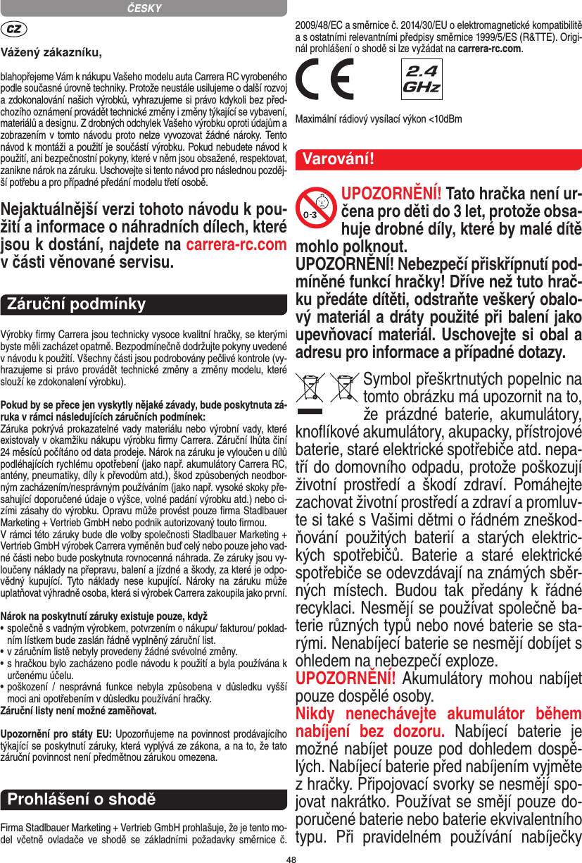 48Vážený zákazníku,blahopřejeme Vám k nákupu Vašeho modelu auta Carrera RC vyrobeného podle současné úrovně techniky. Protože neustále usilujeme o další rozvoj a zdokonalování našich výrobků, vyhrazujeme si právo kdykoli bez před-chozího oznámení provádět  technické změny i změny týkající se vybavení, materiálů a designu. Z drobných odchylek Vašeho výrobku oproti údajům a zobrazením v tomto návodu proto nelze vyvozovat žádné nároky. Tento návod k montáži a použití je součástí výrobku. Pokud nebudete návod k použití, ani bezpečnostní pokyny, které v něm jsou obsažené, respektovat, zanikne nárok na záruku. Uschovejte si tento návod pro následnou pozděj-ší potřebu a pro případné předání modelu třetí osobě.Nejaktuálnější verzi tohoto návodu k pou-žití a informace o náhradních dílech, které jsou k dostání, najdete na carrera-rc.com v části věnované servisu.Záruční podmínkyVýrobky ﬁrmy Carrera jsou technicky vysoce kvalitní hračky, se kterými byste měli zacházet opatrně. Bezpodmínečně dodržujte pokyny uvedené v návodu k použití. Všechny části jsou podrobovány pečlivé kontrole (vy-hrazujeme si právo provádět technické změny a změny modelu, které slouží ke zdokonalení výrobku).Pokud by se přece jen vyskytly nějaké závady, bude poskytnuta zá-ruka v rámci následujících záručních podmínek:Záruka pokrývá prokazatelné vady materiálu nebo výrobní vady, které existovaly v okamžiku nákupu výrobku ﬁrmy  Carrera. Záruční lhůta činí 24 měsíců počítáno od data prodeje. Nárok na záruku je vyloučen u dílů podléhajících rychlému opotřebení (jako např. akumulátory Carrera RC, antény, pneumatiky, díly k převodům atd.), škod způsobených neodbor-ným zacházením/nesprávným používáním (jako např. vysoké skoky pře-sahující doporučené údaje o výšce, volné padání výrobku atd.) nebo ci-zími zásahy do výrobku. Opravu může provést pouze ﬁrma Stadlbauer Marketing + Vertrieb GmbH nebo podnik autorizovaný touto ﬁrmou. V rámci této záruky bude dle volby společnosti Stadlbauer  Marketing + Vertrieb GmbH výrobek Carrera vyměněn buď celý nebo pouze jeho vad-né části nebo bude poskytnuta rovnocenná náhrada. Ze záruky jsou vy-loučeny náklady na přepravu, balení a jízdné a škody, za které je odpo-vědný  kupující.  Tyto  náklady  nese  kupující.  Nároky  na  záruku  může uplatňovat výhradně osoba, která si výrobek Carrera zakoupila jako první.Nárok na poskytnutí záruky existuje pouze, když•  společně s vadným výrobkem, potvrzením o nákupu/ fakturou/ poklad-ním lístkem bude zaslán řádně vyplněný záruční list.•  v záručním listě nebyly provedeny žádné svévolné změny.•  s hračkou bylo zacházeno podle návodu k použití a byla používána k určenému účelu.•  poškození  /  nesprávná  funkce  nebyla  způsobena  v  důsledku  vyšší moci ani opotřebením v důsledku používání hračky.Záruční listy není možné zaměňovat.Upozornění pro státy EU: Upozorňujeme na povinnost prodávajícího týkající se poskytnutí záruky, která vyplývá ze zákona, a na to, že tato záruční povinnost není předmětnou zárukou omezena.Prohlášení o shoděFirma Stadlbauer Marketing + Vertrieb GmbH prohlašuje, že je tento mo-del  včetně  ovladače  ve  shodě  se  základními  požadavky  směrnice  č. 2009/48/EC a směrnice č. 2014/30/EU o elektromagnetické kompatibilitě a s ostatními relevantními předpisy směrnice 1999/5/ES (R&amp;TTE). Origi-nál prohlášení o shodě si lze vyžádat na carrera-rc.com. Maximální rádiový vysílací výkon &lt;10dBm Varování!UPOZORNĚNÍ! Tato hračka není ur-čena pro děti do 3 let, protože obsa-huje drobné díly, které by malé dítě mohlo polknout. UPOZORNĚNÍ! Nebezpečí přiskřípnutí pod-míněné funkcí hračky! Dříve než tuto hrač-ku předáte dítěti, odstraňte veškerý obalo-vý materiál a dráty použité při balení jako upevňovací materiál. Uschovejte si obal a adresu pro  informace a případné dotazy.Symbol přeškrtnutých popelnic na tomto obrázku má upozornit na to, že  prázdné  baterie,  akumulátory, knoﬂíkové akumulátory, akupacky, přístrojové  baterie, staré elektrické spotřebiče atd. nepa-tří do domovního odpadu, protože poškozují životní   prostředí  a  škodí  zdraví.  Pomáhejte zachovat životní prostředí a zdraví a promluv-te si také s Vašimi dětmi o řádném zneškod-ňování  použitých  baterií  a  starých  elektric-kých  spotřebičů.  Baterie  a  staré  elektrické spotřebiče se odevzdávají na známých sběr-ných  místech.  Budou  tak  předány  k  řádné recyklaci.  Nesmějí se používat společně ba-terie různých typů nebo nové baterie se sta-rými. Nenabíjecí baterie se nesmějí dobíjet s ohledem na nebezpečí exploze. UPOZORNĚNÍ! Akumulátory mohou nabíjet pouze dospělé osoby. Nikdy  nenechávejte  akumulátor  během nabíjení  bez  dozoru.  Nabíjecí  baterie  je možné nabíjet pouze pod dohledem dospě-lých. Nabíjecí baterie před nabíjením vyjměte z hračky. Připojovací svorky se nesmějí spo-jovat nakrátko. Používat se smějí pouze do-poručené baterie nebo baterie ekvivalentního typu.  Při  pravidelném  používání  nabíječky ČESKY