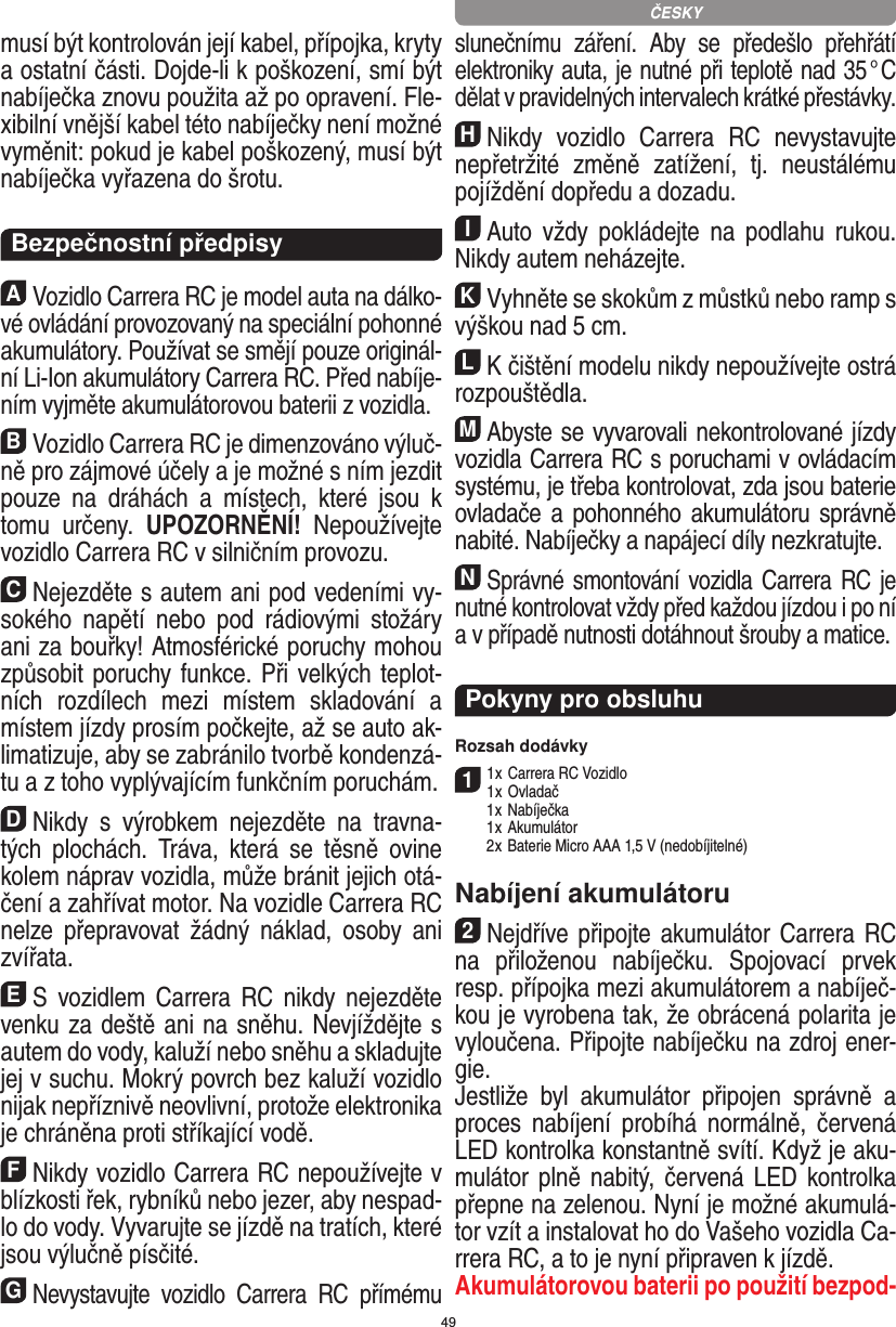 49musí být kontrolován její kabel, přípojka, kryty a ostatní části. Dojde-li k poškození, smí být  nabíječka znovu použita až po opravení. Fle-xibilní vnější kabel této nabíječky není možné vyměnit: pokud je kabel poškozený, musí být nabíječka vyřazena do šrotu.  Bezpečnostní předpisyAVozidlo Carrera RC je model auta na dálko-vé ovládání provozovaný na speciální pohonné akumulátory. Používat se smějí pouze originál-ní Li-Ion akumulátory Carrera RC. Před nabíje-ním vyjměte akumulátorovou baterii z vozidla.BVozidlo Carrera RC je dimenzováno výluč-ně pro zájmové účely a je možné s ním jezdit pouze  na  dráhách  a  místech,  které  jsou  k tomu  určeny.  UPOZORNĚNÍ!  Nepoužívejte vozidlo Carrera RC v silničním provozu.CNejezděte s autem ani pod vedeními vy-sokého   napětí  nebo  pod  rádiovými  stožáry ani za bouřky! Atmosférické poruchy mohou způsobit poruchy funkce. Při velkých teplot-ních  rozdílech  mezi  místem  skladování  a místem jízdy prosím počkejte, až se auto ak-limatizuje, aby se zabránilo tvorbě kondenzá-tu a z toho vyplývajícím funkčním poruchám.DNikdy  s  výrobkem  nejezděte  na  travna-tých  plochách.  Tráva,  která  se  těsně  ovine kolem náprav vozidla, může bránit jejich otá-čení a zahřívat motor. Na vozidle Carrera RC nelze  přepravovat  žádný   náklad,  osoby  ani zvířata.ES  vozidlem  Carrera  RC  nikdy  nejezděte venku za deště ani na sněhu. Nevjíždějte s autem do vody, kaluží nebo sněhu a skladujte jej v suchu. Mokrý povrch bez kaluží vozidlo nijak nepříznivě neovlivní, protože elektronika je chráněna proti stříkající vodě.FNikdy vozidlo Carrera RC nepoužívejte v blízkosti řek, rybníků nebo jezer, aby nespad-lo do vody. Vyvarujte se jízdě na tratích, které jsou výlučně  písčité.GNevystavujte  vozidlo  Carrera  RC  přímému slunečnímu  záření.  Aby  se  předešlo  přehřátí elektroniky auta, je nutné při teplotě nad 35 ° C dělat v pravidelných intervalech krátké přestávky.HNikdy  vozidlo  Carrera  RC  nevystavujte nepřetržité  změně  zatížení,  tj.  neustálému pojíždění dopředu a dozadu.IAuto  vždy  pokládejte  na  podlahu  rukou. Nikdy  autem neházejte.KVyhněte se skokům z můstků nebo ramp s výškou nad 5 cm.LK čištění modelu nikdy nepoužívejte ostrá rozpouštědla.MAbyste se vyvarovali nekontrolované jízdy vozidla Carrera RC s poruchami v ovládacím systému, je třeba kontrolovat, zda jsou baterie ovladače a  pohonného akumulátoru správně nabité. Nabíječky a napájecí díly nezkratujte. NSprávné smontování vozidla Carrera RC je nutné kontrolovat vždy před každou jízdou i po ní a v případě nutnosti dotáhnout šrouby a matice. Pokyny pro obsluhuRozsah dodávky11 x Carrera RC Vozidlo 1 x Ovladač  1 x Nabíječka  1 x Akumulátor  2 x Baterie Micro AAA 1,5 V (nedobíjitelné)Nabíjení akumulátoru2Nejdříve připojte akumulátor Carrera RC na  přiloženou  nabíječku.  Spojovací  prvek resp. přípojka mezi akumulátorem a nabíječ-kou je vyrobena tak, že obrácená polarita je vyloučena. Připojte nabíječku na zdroj ener-gie.Jestliže  byl  akumulátor  připojen  správně  a proces  nabíjení  probíhá  normálně,  červená LED kontrolka konstantně svítí. Když je aku-mulátor plně  nabitý, červená LED kontrolka přepne na zelenou. Nyní je možné akumulá-tor vzít a instalovat ho do Vašeho vozidla Ca-rrera RC, a to je nyní připraven k jízdě.  Akumulátorovou baterii po použití bezpod-ČESKY