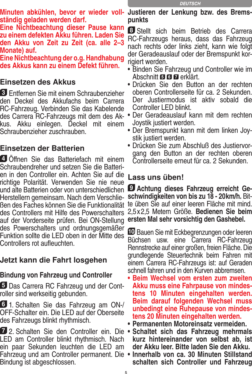 5Minuten  abkühlen,  bevor  er  wieder  voll-ständig geladen werden darf. Eine  Nichtbeachtung  dieser  Pause  kann zu einem defekten Akku führen. Laden Sie den  Akku  von  Zeit  zu  Zeit  (ca.  alle  2–3  Monate) auf. Eine Nichtbeachtung der o.g. Hand habung des  Akkus kann zu einem  Defekt führen.Einsetzen des Akkus3Entfernen Sie mit einem Schraubenzieher den  Deckel  des  Akkufachs  beim   Carrera RC-Fahrzeug. Verbinden Sie das Kabelende des Carrera RC-Fahrzeugs mit dem des Ak-kus.  Akku  einlegen.   Deckel  mit  einem Schrauben zieher zuschrauben.Einsetzen der Batterien4Öﬀnen  Sie  das  Batteriefach  mit  einem Schraubendreher und setzen Sie die Batteri-en in den Controller ein. Achten Sie auf die richtige  Polarität.  Verwenden  Sie  nie  neue und alte Batterien oder von unterschiedlichen Herstellern gemeinsam. Nach dem Verschlie-ßen des Faches können Sie die Funktionalität des Controllers mit Hilfe des Powerschalters auf der Vorderseite prüfen. Bei ON-Stellung des  Powerschalters  und  ordnungsge mäßer Funktion sollte die LED oben in der Mitte des Controllers rot auﬂeuchten.Jetzt kann die Fahrt losgehenBindung von Fahrzeug und Controller5Das Carrera RC Fahrzeug und der Cont-roller sind werk seitig gebunden. 61. Schalten  Sie  das  Fahrzeug  am  ON-/OFF-Schalter ein. Die LED auf der Oberseite des Fahrzeugs blinkt rhythmisch.72. Schalten  Sie  den  Controller  ein.  Die LED  am  Controller  blinkt  rhythmisch.  Nach ein  paar  Sekunden  leuchten  die  LED  am Fahrzeug und am Controller permanent. Die  Bindung ist abgeschlossen.Justieren  der  Lenkung  bzw.  des  Brems-punkts8Stellt  sich  beim  Betrieb  des  Carrera RC-Fahrzeugs  heraus,  dass  das  Fahrzeug nach rechts oder links zieht, kann wie folgt der Geradeauslauf oder der Bremspunkt kor-rigiert werden. •     Binden Sie Fahrzeug und Controller wie im Abschnitt 5 6 7 erklärt. •     Drücken  Sie  den  Button  an  der  rechten oberen Controllerseite für ca. 2 Sekunden. Der  Justiermodus  ist  aktiv  sobald  die  Controller LED blinkt.•     Der Geradeauslauf kann mit dem  rechten Joystik justiert werden. •     Der Bremspunkt kann mit dem linken Joy-stik justiert werden.•     Drücken Sie zum Abschluß des Justiervor-gang  den  Button  an  der  rechten  oberen Controllerseite erneut für ca. 2 Sekunden.Lass uns üben!9Achtung  dieses  Fahrzeug  erreicht  Ge-schwindigkeiten von bis zu 18 - 20 km/h. Bit-te üben Sie auf einer leeren Fläche mit mind. 2,5 x 2,5  Metern  Größe.  Bedienen  Sie  beim ersten Mal sehr vorsichtig den Gashebel. 10Bauen Sie mit Eckbegrenzungen oder leeren Büchsen  usw.  eine  Carrera  RC-Fahrzeug Rennstrecke auf einer großen, freien Fläche. Die grundlegende  Steuertechnik  beim  Fahren  mit einem Carrera RC-Fahrzeugs ist: auf Geraden schnell fahren und in den Kurven abbremsen.•  Beim Wechsel vom ersten zum zweiten Akku muss eine Fahrpause von mindes-tens  10   Minuten  eingehalten  werden. Beim  darauf  folgenden  Wechsel  muss unbedingt eine  Ruhepause von mindes-tens 20 Minuten eingehalten werden.•  Permanenten Motoreinsatz vermeiden.•  Schaltet  sich  das  Fahrzeug  mehrmals kurz  hintereinander  von  selbst  ab,  ist der Akku leer. Bitte laden Sie den Akku.•  Innerhalb von ca. 30 Minuten Stillstand schalten  sich  Controller  und  Fahrzeug DEUTSCH