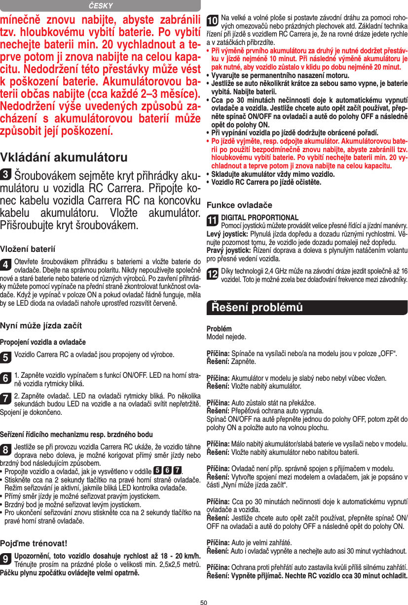 50mínečně  znovu  nabijte,  abyste  zabránili tzv. hloubkovému vybití baterie. Po vybití nechejte baterii min. 20 vychladnout a te-prve potom ji znova nabijte na celou kapa-citu. Nedodržení této přestávky může vést k poškození baterie. Akumulátorovou ba-terii občas nabijte (cca  každé 2–3 měsíce). Nedodržení výše uvedených způsobů za-cházení  s  akumulátorovou  baterií  může způsobit její poškození.Vkládání akumulátoru3Šroubovákem sejměte kryt přihrádky aku-mulátoru u vozidla RC Carrera. Připojte ko-nec kabelu vozidla Carrera RC na koncovku kabelu  akumulátoru.  Vložte  akumulátor. Přišroubujte kryt šroubovákem.Vložení baterií4Otevřete  šroubovákem  přihrádku  s  bateriemi  a  vložte  baterie  do ovladače. Dbejte na správnou polaritu. Nikdy nepoužívejte společně nové a staré baterie nebo baterie od různých výrobců. Po zavření přihrád-ky můžete pomocí vypínače na přední straně zkontrolovat funkčnost ovla-dače. Když je vypínač v poloze ON a pokud ovladač řádně funguje, měla by se LED dioda na ovladači nahoře uprostřed rozsvítit červeně.Nyní může jízda začítPropojení vozidla a ovladače5Vozidlo Carrera RC a ovladač jsou propojeny od výrobce.  61. Zapněte vozidlo vypínačem s funkcí ON/OFF. LED na horní stra-ně vozidla rytmicky bliká.72. Zapněte ovladač. LED na ovladači rytmicky bliká. Po několika sekundách budou LED na  vozidle a na ovladači svítit nepřetržitě. Spojení je dokončeno.Seřízení řídicího mechanizmu resp. brzdného bodu8Jestliže se při provozu vozidla Carrera RC ukáže, že vozidlo táhne doprava nebo doleva, je  možné korigovat přímý směr jízdy nebo brzdný bod následujícím způsobem.  •     Propojte vozidlo a ovladač, jak je vysvětleno v oddíle 5 6 7. •     Stiskněte cca na 2 sekundy tlačítko na pravé horní straně ovladače. Režim seřizování je aktivní, jakmile bliká LED kontrolka ovladače.•     Přímý směr jízdy je možné seřizovat pravým joystickem.  •     Brzdný bod je možné seřizovat levým joystickem.•     Pro ukončení seřizování znovu stiskněte cca na 2 sekundy tlačítko na pravé horní straně ovladače.Pojďme trénovat!9Upozornění, toto vozidlo dosahuje  rychlost  až  18  -  20 km/h. Trénujte prosím na prázdné ploše o velikosti min. 2,5x2,5 metrů. Páčku plynu zpočátku ovládejte velmi opatrně.10Na velké a volné ploše si postavte závodní dráhu za pomoci roho-vých omezovačů nebo prázdných plechovek atd. Základní technika řízení při jízdě s vozidlem RC Carrera je, že na rovné dráze jedete rychle a v zatáčkách přibrzdíte.•  Při výměně prvního akumulátoru za druhý je nutné dodržet přestáv-ku v jízdě nejméně 10 minut. Při následné výměně akumulátoru je pak nutné, aby vozidlo zůstalo v klidu po dobu nejméně 20 minut.•  Vyvarujte se permanentního nasazení motoru.•  Jestliže se auto několikrát krátce za sebou samo vypne, je baterie vybitá. Nabijte baterii.•  Cca  po  30  minutách nečinnosti  doje  k  automatickému vypnutí ovladače a vozidla. Jestliže chcete auto opět začít používat, přep-něte spínač ON/OFF na ovladači a autě do polohy OFF a následně opět do polohy ON.•  Při vypínání vozidla po jízdě dodržujte obrácené pořadí.•  Po jízdě vyjměte, resp. odpojte akumulátor. Akumulátorovou bate-rii po použití bezpodmínečně znovu nabijte, abyste zabránili tzv. hloubkovému vybití baterie. Po vybití nechejte baterii min. 20 vy-chladnout a teprve potom ji znova nabijte na celou kapacitu. •  Skladujte akumulátor vždy mimo vozidlo.•  Vozidlo RC Carrera po jízdě očistěte.Funkce ovladače11DIGITAL PROPORTIONALPomocí joysticků můžete provádět velice přesné řídící a jízdní manévry.Levý joystick: Plynulá jízda dopředu a dozadu různými rychlostmi. Vě-nujte pozornost tomu, že vozidlo jede dozadu pomaleji než dopředu.Pravý joystick: Řízení doprava a doleva s plynulým natáčením volantu pro přesné vedení vozidla.12Díky technologii 2,4 GHz může na závodní dráze jezdit společně až 16 vozidel. Toto je možné zcela bez dolaďování frekvence mezi závodníky.Řešení problémůProblémModel nejede.Příčina: Spínače na vysílači nebo/a na modelu jsou v poloze „OFF“.Řešení: Zapněte.Příčina: Akumulátor v modelu je slabý nebo nebyl vůbec vložen.Řešení: Vložte nabitý akumulátor.Příčina: Auto zůstalo stát na překážce. Řešení: Přepěťová ochrana auto vypnula.Spínač ON/OFF na autě přepněte jednou do polohy OFF, potom zpět do polohy ON a položte auto na volnou plochu.Příčina: Málo nabitý akumulátor/slabá baterie ve vysílači nebo v modelu.Řešení: Vložte nabitý akumulátor nebo nabitou baterii.Příčina: Ovladač není příp. správně spojen s přijímačem v modelu.Řešení: Vytvořte spojení mezi modelem a ovladačem, jak je  popsáno v části „Nyní může jízda začít“.Příčina: Cca po 30 minutách nečinnosti doje k automatickému vypnutí ovladače a vozidla.Řešení: Jestliže chcete auto opět začít používat, přepněte spínač ON/OFF na ovladači a autě do polohy OFF a následně opět do polohy ON.Příčina: Auto je velmi zahřáté.Řešení: Auto i ovladač vypněte a nechejte auto asi 30 minut vychladnout.Příčina: Ochrana proti přehřátí auto zastavila kvůli příliš  silnému zahřátí.Řešení: Vypněte přijímač. Nechte RC vozidlo cca 30 minut ochladit.ČESKY