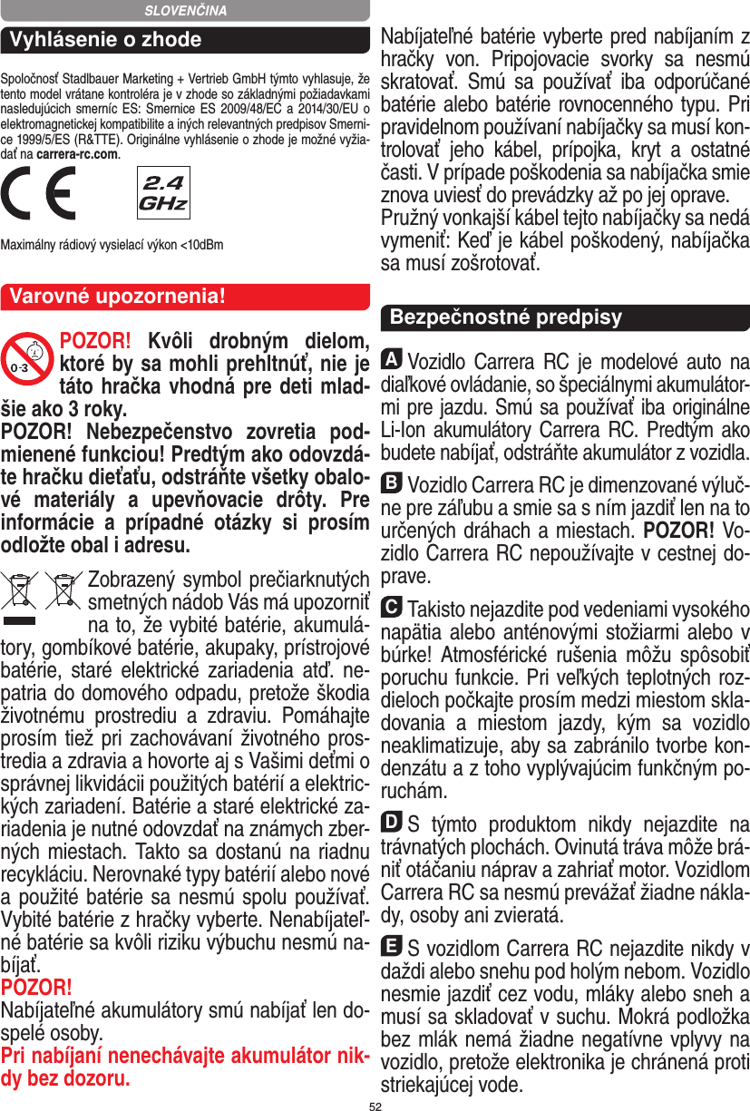 52Vyhlásenie o zhodeSpoločnosť Stadlbauer Marketing + Vertrieb GmbH týmto vyhlasuje, že tento model vrátane kontroléra je v zhode so základnými požiadavkami nasledujúcich smerníc ES: Smernice ES  2009/48/EC a 2014/30/EU  o elektromagnetickej kompatibilite a iných relevantných predpisov Smerni-ce 1999/5/ES (R&amp;TTE). Originálne vyhlásenie o zhode je možné vyžia-dať na carrera-rc.com. Maximálny rádiový vysielací výkon &lt;10dBmVarovné upozornenia!POZOR!  Kvôli  drobným  dielom, ktoré by sa mohli prehltnúť, nie je táto hračka vhodná pre deti mlad-šie ako 3 roky.POZOR!  Nebezpečenstvo  zovretia  pod-mienené funkciou! Predtým ako odovzdá-te hračku dieťaťu, odstráňte všetky obalo-vé  materiály  a  upevňovacie  drôty.  Pre informácie  a  prípadné  otázky  si  prosím odložte obal i adresu.Zobrazený symbol prečiarknutých smetných nádob Vás má upozorniť na to, že vybité batérie, akumulá-tory, gombíkové batérie, akupaky, prístrojové batérie,  staré  elektrické   zariadenia  atď.  ne-patria do domového odpadu, pretože škodia životnému  prostrediu  a  zdraviu.  Pomáhajte prosím tiež pri zachovávaní životného pros-tredia a zdravia a  hovorte aj s Vašimi deťmi o správnej likvidácii použitých batérií a elektric-kých zariadení. Batérie a staré elektrické za-riadenia je nutné odovzdať na známych zber-ných miestach. Takto sa dostanú na riadnu recykláciu. Nerovnaké typy batérií alebo nové a  použité batérie sa nesmú spolu používať. Vybité batérie z hračky vyberte. Nenabíjateľ-né batérie sa kvôli riziku výbuchu nesmú na-bíjať. POZOR! Nabíjateľné akumulátory smú nabíjať len do-spelé osoby.Pri nabíjaní nenechávajte akumulátor nik-dy bez dozoru. Nabíjateľné batérie vyberte pred nabíjaním z hračky  von.  Pripojovacie  svorky  sa  nesmú skratovať.  Smú  sa  používať  iba  odporúčané batérie alebo batérie rovnocenného typu. Pri pravidelnom používaní nabíjačky sa musí kon-trolovať  jeho  kábel,  prípojka,  kryt  a  ostatné časti. V prípade poškodenia sa nabíjačka smie znova uviesť do prevádzky až po jej oprave. Pružný vonkajší kábel tejto nabíjačky sa nedá vymeniť: Keď je kábel poškodený, nabíjačka sa musí zošrotovať.  Bezpečnostné predpisyAVozidlo  Carrera  RC  je  modelové auto  na diaľkové ovládanie, so špeciálnymi akumulátor-mi pre jazdu. Smú sa používať iba originálne Li-Ion akumulátory Carrera RC. Predtým ako budete nabíjať, odstráňte akumulátor z vozidla.BVozidlo Carrera RC je dimenzované výluč-ne pre záľubu a smie sa s ním jazdiť len na to určených dráhach a miestach. POZOR! Vo-zidlo Carrera RC nepoužívajte v cestnej do-prave.CTakisto nejazdite pod vedeniami vysokého napätia alebo anténovými stožiarmi alebo v búrke! Atmosférické  rušenia  môžu  spôsobiť poruchu funkcie. Pri veľkých teplotných roz-dieloch počkajte prosím medzi miestom skla-dovania  a  miestom  jazdy,  kým  sa  vozidlo  neaklimatizuje, aby sa zabránilo tvorbe kon-denzátu a z toho vyplývajúcim funkčným po-ruchám.DS  týmto  produktom  nikdy  nejazdite  na trávnatých plochách. Ovinutá tráva môže brá-niť otáčaniu náprav a zahriať motor. Vozidlom Carrera RC sa nesmú prevážať žiadne nákla-dy, osoby ani zvieratá.ES vozidlom Carrera RC nejazdite nikdy v daždi  alebo snehu pod holým nebom. Vozidlo nesmie jazdiť cez vodu, mláky alebo sneh a musí sa skladovať v suchu. Mokrá podložka bez mlák nemá žiadne negatívne vplyvy na vozidlo, pretože elektronika je chránená proti striekajúcej vode.SLOVENČINA