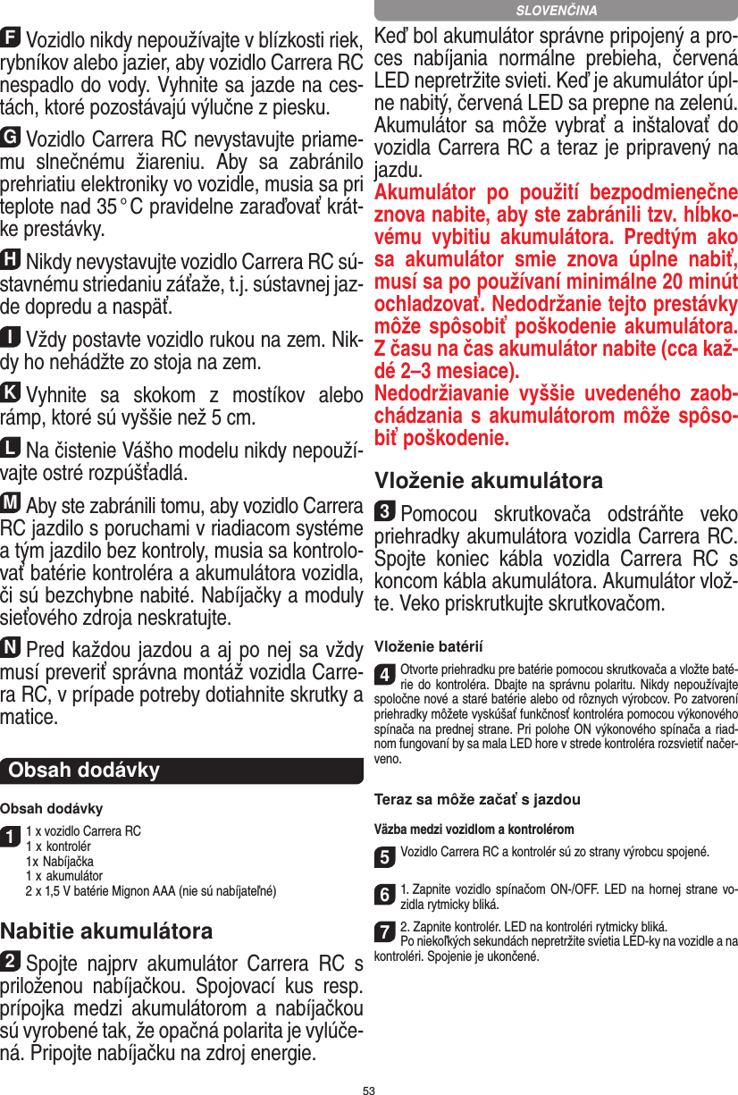 53FVozidlo nikdy nepoužívajte v blízkosti riek, rybníkov alebo jazier, aby vozidlo Carrera RC nespadlo do vody. Vyhnite sa jazde na ces-tách, ktoré pozostávajú  výlučne z piesku.GVozidlo Carrera RC nevystavujte priame-mu  slnečnému  žiareniu.  Aby  sa  zabránilo prehriatiu elektroniky vo  vozidle, musia sa pri teplote nad 35 ° C pravidelne zaraďovať krát-ke prestávky.HNikdy nevystavujte vozidlo Carrera RC sú-stavnému striedaniu záťaže, t.j. sústavnej jaz-de dopredu a  naspäť.IVždy postavte vozidlo rukou na zem. Nik-dy ho  nehádžte zo stoja na zem.KVyhnite  sa  skokom  z  mostíkov  alebo rámp, ktoré sú vyššie než 5 cm.LNa čistenie Vášho modelu nikdy nepouží-vajte ostré rozpúšťadlá.MAby ste zabránili tomu, aby vozidlo Carrera  RC jazdilo s poruchami v riadiacom systéme a tým jazdilo bez kontroly, musia sa kontrolo-vať batérie kontroléra a akumulátora vozidla, či sú bezchybne nabité. Nabíjačky a moduly sieťového zdroja neskratujte. NPred každou jazdou a aj po nej sa vždy musí preveriť správna montáž vozidla Carre-ra RC, v prípade potreby dotiahnite skrutky a matice. Obsah dodávkyObsah dodávky11 x vozidlo Carrera RC 1  x kontrolér  1 x Nabíjačka  1  x akumulátor  2  x 1,5 V batérie Mignon AAA (nie sú nabíjateľné)Nabitie akumulátora2Spojte  najprv  akumulátor  Carrera  RC  s priloženou  nabíjačkou.  Spojovací  kus  resp. prípojka  medzi  akumulátorom  a  nabíjačkou sú vyrobené tak, že opačná polarita je vylúče-ná. Pripojte nabíjačku na zdroj energie. Keď bol akumulátor správne pripojený a pro-ces  nabíjania  normálne  prebieha,  červená LED nepretržite svieti. Keď je akumulátor úpl-ne nabitý, červená LED sa prepne na zelenú. Akumulátor sa  môže vybrať a inštalovať do vozidla Carrera RC a teraz je pripravený na jazdu.  Akumulátor  po  použití  bezpodmienečne znova nabite, aby ste zabránili tzv. hĺbko-vému  vybitiu  akumulátora.  Predtým  ako sa  akumulátor  smie  znova  úplne  nabiť, musí sa po používaní minimálne 20 minút ochladzovať. Nedodržanie tejto prestávky môže spôsobiť poškodenie akumulátora. Z času na čas akumulátor nabite (cca kaž-dé 2–3 mesiace).Nedodržiavanie  vyššie  uvedeného  zaob-chádzania s akumulátorom môže spôso-biť poškodenie.Vloženie akumulátora3Pomocou  skrutkovača  odstráňte  veko priehradky akumulátora vozidla Carrera RC. Spojte  koniec  kábla  vozidla  Carrera  RC  s koncom kábla akumulátora. Akumulátor vlož-te. Veko priskrutkujte skrutkovačom.Vloženie batérií4Otvorte priehradku pre batérie pomocou skrutkovača a vložte baté-rie do kontroléra. Dbajte na správnu polaritu. Nikdy nepoužívajte spoločne nové a staré batérie alebo od rôznych výrobcov. Po zatvorení priehradky môžete vyskúšať funkčnosť kontroléra pomocou výkonového spínača na prednej strane. Pri polohe ON výkonového spínača a riad-nom fungovaní by sa mala LED hore v strede kontroléra rozsvietiť načer-veno.Teraz sa môže začať s jazdouVäzba medzi vozidlom a kontrolérom5Vozidlo Carrera RC a kontrolér sú zo strany výrobcu spojené. 61. Zapnite  vozidlo spínačom ON-/OFF. LED na hornej   strane vo-zidla rytmicky bliká.72. Zapnite kontrolér. LED na kontroléri rytmicky bliká.Po niekoľkých sekundách nepretržite svietia LED-ky na vozidle a na kontroléri. Spojenie je ukončené.SLOVENČINA