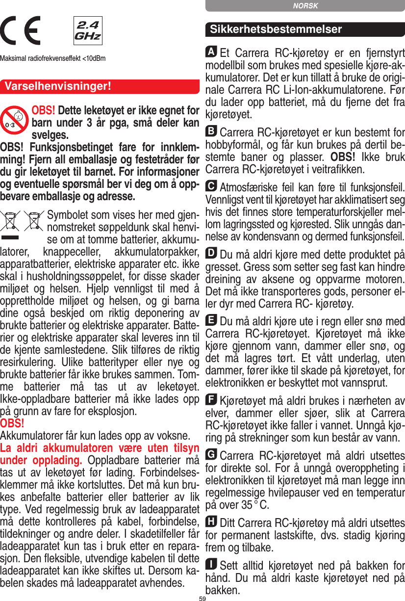 59 Maksimal radiofrekvenseﬀekt &lt;10dBm Varselhenvisninger!OBS! Dette leketøyet er ikke egnet for barn  under 3 år pga, små deler  kan svelges. OBS!  Funksjonsbetinget  fare  for  innklem-ming! Fjern all emballasje og festetråder før du gir leketøyet til barnet. For informasjoner og eventuelle spørsmål ber vi deg om å opp-bevare emballasje og adresse.Symbolet som vises her med gjen-nomstreket søppeldunk skal henvi-se om at tomme batterier, akkumu-latorer,  knappeceller,  akkumulatorpakker, apparatbatterier, elektriske apparater etc. ikke skal i husholdningssøppelet, for disse skader miljøet  og  helsen.  Hjelp  vennligst  til  med  å opprettholde  miljøet  og  helsen,  og  gi  barna dine  også  beskjed  om  riktig  deponering  av brukte batterier og elektriske apparater. Batte-rier og elektriske apparater skal leveres inn til de kjente samlestedene. Slik tilføres de riktig resirkulering.  Ulike  batterityper  eller  nye  og brukte batterier får ikke  brukes sammen. Tom-me  batterier  må  tas  ut  av  leketøyet.  Ikke-oppladbare batterier må  ikke lades  opp på grunn av fare for eksplosjon. OBS! Akkumulatorer får kun lades opp av  voksne. La  aldri  akkumulatoren  være  uten  tilsyn under  opplading.  Oppladbare  batterier  må tas  ut  av  leketøyet  før  lading.  Forbindelses-klemmer må ikke kortsluttes. Det må kun bru-kes  anbefalte  batterier  eller  batterier  av  lik type. Ved regelmessig bruk av ladeapparatet må  dette  kontrolleres  på  kabel,  forbindelse, tildekninger og andre deler. I skadetilfeller får ladeapparatet kun tas i bruk etter en repara-sjon. Den ﬂeksible, utvendige kabelen til dette ladeapparatet kan ikke skiftes ut. Dersom ka-belen skades må ladeapparatet avhendes.SikkerhetsbestemmelserAEt  Carrera  RC-kjøretøy  er  en  fjernstyrt modellbil som brukes med spesielle kjøre-ak-kumulatorer. Det er kun tillatt å bruke de origi-nale Carrera RC  Li-Ion-akkumulatorene. Før du lader opp batteriet, må du  fjerne det fra  kjøretøyet.BCarrera RC-kjøretøyet er kun bestemt for hobbyformål, og får kun brukes på dertil be-stemte  baner  og   plasser.  OBS!  Ikke  bruk  Carrera RC-kjøretøyet i veitraﬁkken.CAtmosfæriske feil kan føre til  funksjonsfeil. Vennligst vent til kjøretøyet har akklimatisert seg hvis det ﬁnnes store temperaturforskjeller mel-lom lagringssted og kjørested. Slik unngås dan-nelse av kondensvann og dermed funksjonsfeil.DDu må aldri kjøre med dette produktet på gresset. Gress som setter seg fast kan hindre dreining  av  aksene  og  oppvarme  motoren. Det må ikke transporteres gods, personer el-ler dyr med Carrera RC- kjøretøy.EDu må aldri kjøre ute i regn eller snø med Carrera  RC-kjøretøyet.  Kjøretøyet  må  ikke kjøre gjennom  vann,  dammer  eller  snø,  og det  må  lagres  tørt.  Et  vått  underlag,  uten dammer, fører ikke til skade på kjøretøyet, for elektronikken er beskyttet mot vannsprut. FKjøretøyet må aldri brukes i nærheten av elver,  dammer  eller  sjøer,  slik  at  Carrera RC-kjøretøyet ikke faller i vannet. Unngå kjø-ring på strekninger som kun består av vann.GCarrera  RC-kjøretøyet  må  aldri  utsettes for direkte sol. For å unngå overoppheting i elektronikken til kjøretøyet må man legge inn regelmessige hvilepauser ved en temperatur på over 35 ° C.HDitt Carrera RC-kjøretøy må aldri utsettes for permanent lastskifte,  dvs.  stadig  kjøring frem og tilbake.ISett  alltid  kjøretøyet  ned  på  bakken  for hånd.  Du  må  aldri  kaste kjøretøyet  ned  på bakken.NORSK