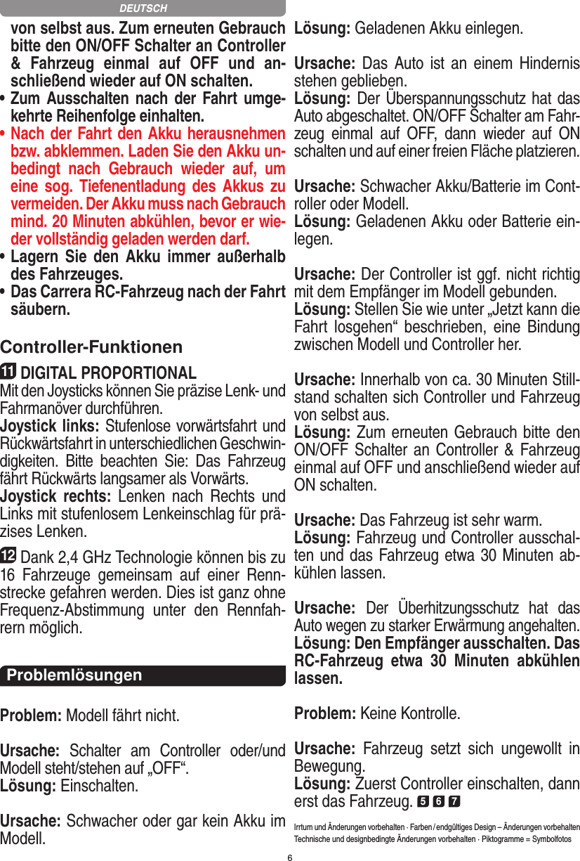 6von selbst aus. Zum erneuten Gebrauch bitte den ON/OFF Schalter an Controller &amp;  Fahrzeug  einmal  auf  OFF  und  an-schließend wieder auf ON  schalten.•  Zum Ausschalten nach der Fahrt  umge-kehrte Reihenfolge einhalten.•  Nach der Fahrt den Akku herausnehmen bzw. abklemmen. Laden Sie den Akku un-bedingt  nach  Gebrauch  wieder  auf,  um eine sog.  Tiefenentladung  des Akkus  zu vermeiden. Der Akku muss nach Gebrauch mind. 20 Minuten abkühlen, bevor er wie-der vollständig geladen werden darf. •  Lagern Sie  den  Akku  immer  außerhalb des Fahrzeuges. •  Das Carrera RC-Fahrzeug nach der Fahrt säubern.Controller-Funktionen11DIGITAL PROPORTIONALMit den Joysticks können Sie präzise Lenk- und Fahr manöver durchführen. Joystick links: Stufenlose vorwärtsfahrt und Rückwärtsfahrt in unterschiedlichen Geschwin-digkeiten.  Bitte  beachten  Sie:  Das  Fahrzeug fährt Rückwärts langsamer als Vorwärts.Joystick  rechts:  Lenken  nach  Rechts  und Links mit stufenlosem Lenkeinschlag für prä-zises Lenken.12Dank 2,4 GHz Technologie können bis zu 16  Fahrzeuge  gemeinsam  auf  einer  Renn-strecke gefahren werden. Dies ist ganz ohne Frequenz-Abstimmung  unter  den  Rennfah-rern möglich.ProblemlösungenProblem: Modell fährt nicht.Ursache:  Schalter  am  Controller  oder/und Modell steht/stehen auf „OFF“.Lösung: Einschalten.Ursache: Schwacher oder gar kein Akku im Modell.Lösung: Geladenen Akku einlegen.Ursache: Das  Auto ist an einem  Hindernis stehen geblieben. Lösung: Der Überspannungsschutz hat das Auto abgeschaltet. ON/OFF Schalter am Fahr-zeug  einmal  auf  OFF,  dann  wieder  auf  ON schalten und auf einer freien Fläche platzieren.Ursache: Schwacher Akku/Batterie im Cont-roller oder Modell.Lösung: Geladenen Akku oder Batterie ein-legen.Ursache: Der Controller ist ggf. nicht richtig mit dem  Empfänger im Modell gebunden.Lösung: Stellen Sie wie unter „Jetzt kann die Fahrt  los gehen“  beschrieben,  eine  Bindung zwischen Modell und Controller her.Ursache: Innerhalb von ca. 30 Minuten Still-stand schalten sich Controller und Fahrzeug von selbst aus.Lösung: Zum erneuten Gebrauch bitte den ON/OFF Schalter an Controller &amp; Fahrzeug einmal auf OFF und anschließend wieder auf ON schalten.Ursache: Das Fahrzeug ist sehr warm.Lösung: Fahrzeug und Controller ausschal-ten und das Fahrzeug etwa 30 Minuten ab-kühlen lassen.Ursache: Der  Überhitzungsschutz  hat  das Auto wegen zu starker Erwärmung angehalten.Lösung: Den Empfänger ausschalten. Das RC-Fahrzeug  etwa  30  Minuten  abkühlen lassen.Problem: Keine Kontrolle.Ursache:  Fahrzeug  setzt  sich  ungewollt  in Bewegung.Lösung: Zuerst Controller einschalten, dann erst das Fahrzeug. 5 6 7Irrtum und Änderungen vorbehalten · Farben / endgültiges Design –  Änderungen vorbehalten Technische und designbedingte Änderungen vorbehalten · Piktogramme = SymbolfotosDEUTSCH