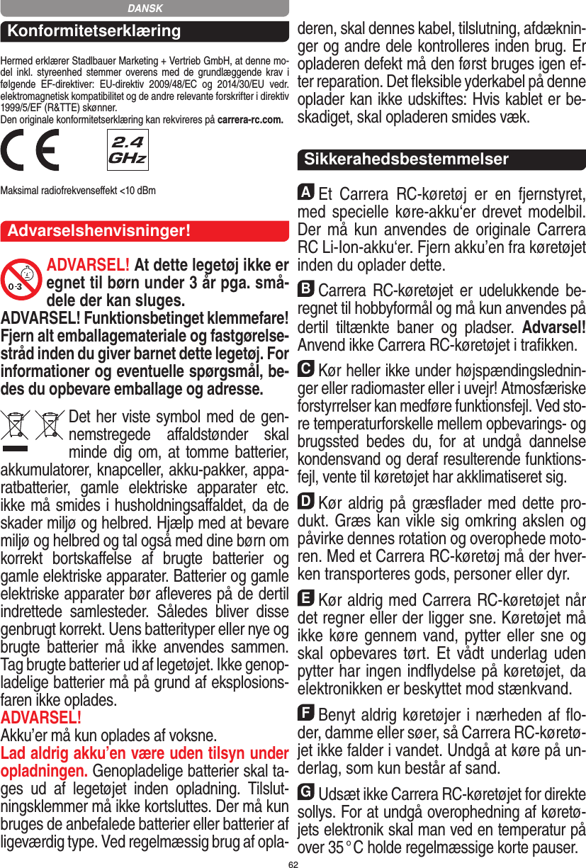 62KonformitetserklæringHermed erklærer Stadlbauer Marketing + Vertrieb GmbH, at denne mo-del  inkl.  styreenhed  stemmer  overens med  de  grundlæggende  krav  i følgende  EF-direktiver:  EU-direktiv  2009/48/EC  og  2014/30/EU  vedr. elektromagnetisk kompatibilitet og de andre relevante forskrifter i direktiv 1999/5/EF (R&amp;TTE) skønner. Den originale konformitetserklæring kan rekvireres på carrera-rc.com. Maksimal radiofrekvenseﬀekt &lt;10 dBm Advarselshenvisninger!ADVARSEL! At dette legetøj ikke er egnet til børn  under 3 år pga. små-dele der kan sluges. ADVARSEL! Funktionsbetinget klemmefare! Fjern alt emballagemateriale og fastgørelse-stråd inden du giver barnet dette legetøj. For informationer og eventuelle spørgsmål, be-des du opbevare emballage og adresse.Det her viste symbol med de gen-nemstregede  aﬀaldstønder  skal minde dig om, at tomme batterier, akkumulatorer, knapceller, akku-pakker, appa-ratbatterier,  gamle  elektriske  apparater  etc. ikke må smides i husholdningsaﬀaldet, da de skader miljø og helbred. Hjælp med at bevare miljø og helbred og tal også med dine børn om korrekt  bortskaﬀelse  af  brugte  batterier  og gamle elektriske apparater.  Batterier og gamle elektriske apparater bør aﬂeveres på de dertil indrettede  samlesteder.  Således  bliver  disse  genbrugt korrekt. Uens batterityper eller nye og brugte  batterier  må  ikke   anvendes  sammen. Tag brugte batterier ud af legetøjet. Ikke genop-ladelige batterier må på grund af eksplosions-faren ikke oplades. ADVARSEL! Akku’er må kun oplades af voksne. Lad aldrig akku’en være uden tilsyn under opladningen. Genopladelige batterier skal ta-ges  ud  af  legetøjet  inden  opladning.  Tilslut-ningsklemmer må ikke kortsluttes. Der må kun bruges de anbefalede batterier eller batterier af ligeværdig type. Ved regelmæssig brug af opla-deren, skal dennes kabel, tilslutning, afdæknin-ger og andre dele  kontrolleres inden brug. Er opladeren defekt må den først bruges igen ef-ter reparation. Det ﬂeksible yderkabel på denne oplader kan ikke udskiftes: Hvis kablet er be-skadiget, skal opladeren smides væk.SikkerahedsbestemmelserAEt  Carrera  RC-køretøj  er  en  fjernstyret, med specielle køre-akku‘er drevet  modelbil. Der må kun  anvendes de originale Carrera RC Li-Ion-akku‘er. Fjern akku’en fra køretøjet inden du oplader dette.BCarrera RC-køretøjet er  udelukkende be-regnet til hobbyformål og må kun anvendes på dertil  tiltænkte  baner  og  pladser.  Advarsel! Anvend ikke Carrera RC-køretøjet i traﬁkken.CKør heller ikke under højspændingslednin-ger eller radiomaster eller i uvejr! Atmosfæriske forstyrrelser kan medføre funktionsfejl. Ved sto-re temperaturforskelle mellem opbevarings- og brugssted  bedes  du,  for  at  undgå  dannelse kondensvand og deraf resulterende funktions-fejl, vente til køretøjet har akklimatiseret sig.DKør aldrig på græsﬂader med dette pro-dukt. Græs kan vikle sig omkring akslen og påvirke dennes rotation og overophede moto-ren. Med et Carrera RC-køretøj må der hver-ken transporteres gods, personer eller dyr.EKør aldrig med Carrera RC-køretøjet når det regner eller der ligger sne. Køretøjet må ikke køre gennem vand, pytter eller sne og skal opbevares tørt.  Et  vådt underlag  uden pytter har ingen indﬂydelse på køretøjet, da elektronikken er beskyttet mod stænkvand.FBenyt aldrig køretøjer i nærheden af ﬂo-der, damme eller søer, så Carrera RC-køretø-jet ikke falder i  vandet. Undgå at køre på un-derlag, som kun består af sand.GUdsæt ikke Carrera RC-køretøjet for direkte sollys. For at undgå overophedning af køretø-jets elektronik skal man ved en temperatur på over 35 ° C  holde regelmæssige korte pauser.DANSK