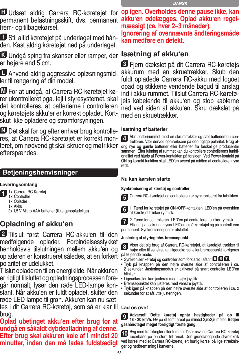 63HUdsæt  aldrig  Carrera  RC-køretøjet  for permanent belastningsskift,  dvs. permanent frem- og tilbagekørsel.IStil altid køretøjet på underlaget med hån-den. Kast aldrig køretøjet ned på underlaget.KUndgå sping fra skanser eller ramper, der er højere end 5 cm.LAnvend aldrig aggressive opløsningsmid-ler til  rengøring af din model.MFor at undgå, at Carrera RC-køretøjet kø-rer ukontrolleret pga. fejl i  styresystemet, skal det kontrolleres, at  batterierne i controlleren og køretøjets akku‘er er korrekt opladet. Kort-skut ikke opladere og strømforsyningen.NDet skal før og efter enhver brug kontrolle-res, at Carrera RC-køretøjet er korrekt mon-teret, om  nødvendigt skal skruer og møtrikker efterspændes. BetjeningshenvisningerLeveringsomfang11 x Carrera RC Køretøj 1 x Controller  1 x Oplader  1 x Akku  2x 1,5 V Micro AAA batterier (ikke genopladelige)Opladning af akku‘en2Tilslut  først  Carrera  RC-akku‘en  til  den medfølgende  oplader.  Forbindelsesstykket henholdsvis  tilslutningen  mellem  akku‘en  og opladeren er konstrueret således, at en forkert polaritet er udelukket. Tilslut opladeren til en energikilde. Når akku‘en er rigtigt tilsluttet og opladningsprocessen fore-går normalt, lyser den røde LED-lampe kon-stant. Når akku‘en er fuldt opladet, skifter den røde LED-lampe til grøn. Akku‘en kan nu sæt-tes i dit Carrera RC-køretøj, som så er klar til brug.  Oplad ubetinget akku‘en efter brug for at undgå en såkaldt dybdeaﬂadning af denne. Efter brug skal akku‘en køle af i mindst 20 minutter, inden den må lades fuldstædigt op igen. Overholdes denne pause ikke, kan akku‘en ødelægges. Oplad akku‘en regel-mæssigt (ca. hver 2–3 måneder). Ignorering af ovennævnte åndteringsmåde kan medføre en defekt.Isætning af akku‘en3Fjern dækslet på dit Carrera RC-køretøjs akkurum  med  en  skruetrækker.  Skub  den fuldt opladede Carrera RC-akku med logoet opad og stikkene vendende bagud til anslag ind i akku-rummet. Tilslut Carrera RC-køretø-jets kabelende til  akku‘en  og  stop kablerne ned ved siden af akku‘en. Skru dækslet på med en skruetrækker.Isætning af batterier4Åbn batterirummet med en skruetrækker og sæt batterierne i con-trolleren. Vær derved opmærksom på den rigtige polaritet. Brug al-drig  nye  og  gamle  batterier  eller  batterier  fra  forskellige  producenter sammen. Efter lukning af rummet kan du kontrollere controllerens funkti-onalitet ved hjælp af Power-kontakten på forsiden. Ved Power-kontakt på ON og korrekt funktion skal LED’en øverst på midten af controlleren lyse rødt.Nu kan kørslen starteSynkronisering af køretøj og controller5Carrera RC-køretøjet og controlleren er synkroniseret fra fabrikken.61. Tænd for køretøjet på ON-/OFF-kontakten. LED’en på oversiden af køretøjet blinker rytmisk.72. Tænd for controlleren. LED’en på controlleren blinker rytmisk. Efter et par sekunder lyser LED’erne på køretøjet og på controlleren permanent. Synkroniseringen er afsluttet.Justering af styring hhv. bremsepunkt8Viser det sig brug af Carrera RC-køretøjet, at køretøjet trækker til højre eller til venstre, kan ligeudkørsel eller bremsepunkt korrigeres på følgende måde.  •  Synkroniser køretøj og controller som forklaret i afsnit 5 6 7. •     Tryk  på  knappen  på  den  højre  øverste  side  af  controlleren  i  ca.  2 sekunder. Justeringsmodus er aktiveret så snart controller LED‘en blinker.•     Ligeudkørslen kan justeres med højre joystik.  •     Bremsepunktet kan justeres med venstre joystik.•     Tryk igen på knappen på den højre øverste side af controlleren i ca. 2 sekunder for at afslutte justeringen.Lad os øve!9Advarsel!  Dette  køretøj  opnår  hastigheder  på  op  til  18 - 20 km/h. Øv på et tomt areal på mindst 2,5x2,5 meter. Betjen gashåndtaget meget forsigtigt første gang. 10Byg med traﬁkkegler eller tomme dåser osv. en Carrera RC-køretøj racerbane på en stort, frit areal. Den grundlæggende styreteknik ved kørsel med et Carrera RC-køretøj er: hurtig kørsel på lige stræknin-ger og nedbremsning i kurverne.DANSK