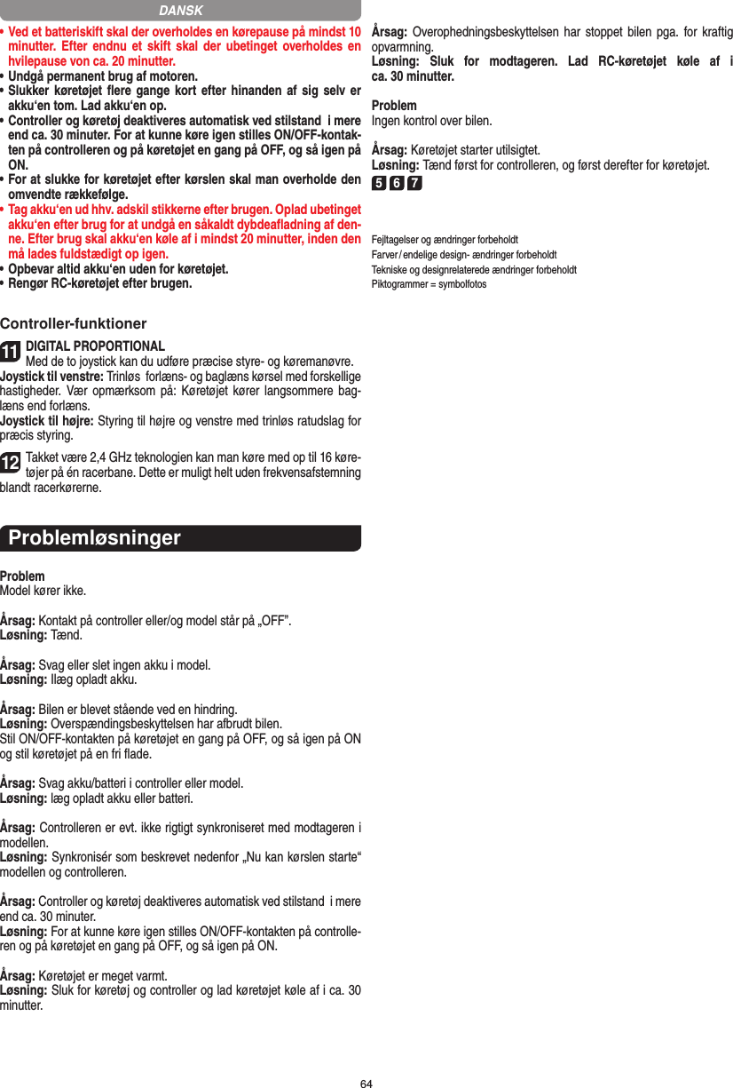 64•  Ved et batteriskift skal der overholdes en kørepause på mindst 10 minutter. Efter  endnu  et skift  skal  der  ubetinget overholdes en hvilepause von ca. 20 minutter.•  Undgå permanent brug af motoren.•  Slukker køretøjet ﬂere gange kort  efter  hinanden  af  sig  selv er akku‘en tom. Lad akku‘en op. •   Controller og køretøj deaktiveres automatisk ved stilstand  i mere end ca. 30 minuter. For at kunne køre igen stilles ON/OFF-kontak-ten på controlleren og på køretøjet en gang på OFF, og så igen på ON.•  For at slukke for køretøjet efter kørslen skal man overholde den omvendte rækkefølge.•  Tag akku‘en ud hhv. adskil stikkerne efter brugen. Oplad ubetinget akku‘en efter brug for at undgå en såkaldt dybdeaﬂadning af den-ne. Efter brug skal akku‘en køle af i mindst 20 minutter, inden den må lades fuldstædigt op igen.•  Opbevar altid akku‘en uden for køretøjet.•  Rengør RC-køretøjet efter brugen.Controller-funktioner11DIGITAL PROPORTIONALMed de to joystick kan du udføre præcise styre- og køremanøvre.Joystick til venstre: Trinløs  forlæns- og baglæns kørsel med forskellige hastigheder. Vær   opmærksom  på:  Køretøjet kører langsommere bag-læns end forlæns.Joystick til højre: Styring til højre og venstre med trinløs ratudslag for præcis styring. 12Takket være 2,4 GHz teknologien kan man køre med op til 16 køre-tøjer på én racerbane. Dette er muligt helt uden frekvensafstemning blandt racerkørerne.ProblemløsningerProblemModel kører ikke.Årsag: Kontakt på controller eller/og model står på „OFF”.Løsning: Tænd.Årsag: Svag eller slet ingen akku i model.Løsning: Ilæg opladt akku.Årsag: Bilen er blevet stående ved en hindring.Løsning: Overspændingsbeskyttelsen har afbrudt bilen.Stil ON/OFF-kontakten på køretøjet en gang på OFF, og så igen på ON og stil køretøjet på en fri ﬂade.Årsag: Svag akku/batteri i controller eller model.Løsning: læg opladt akku eller batteri.Årsag: Controlleren er evt. ikke rigtigt synkroniseret med modtageren i modellen.Løsning: Synkronisér som beskrevet nedenfor „Nu kan kørslen starte“ modellen og controlleren.Årsag: Controller og køretøj deaktiveres automatisk ved stilstand  i mere end ca. 30 minuter.Løsning: For at kunne køre igen stilles ON/OFF-kontakten på controlle-ren og på køretøjet en gang på OFF, og så igen på ON.Årsag: Køretøjet er meget varmt.Løsning: Sluk for køretøj og controller og lad køretøjet køle af i ca. 30 minutter.Årsag: Overophedningsbeskyttelsen har  stoppet bilen pga.  for kraftig opvarmning.Løsning:  Sluk  for  modtageren.  Lad  RC-køretøjet  køle  af  i  ca. 30 minutter.ProblemIngen kontrol over bilen.Årsag: Køretøjet starter utilsigtet.Løsning: Tænd først for controlleren, og først derefter for køretøjet.5 6 7Fejltagelser og ændringer forbeholdtFarver / endelige design- ændringer forbeholdt Tekniske og designrelaterede ændringer forbeholdt Piktogrammer = symbolfotosDANSK