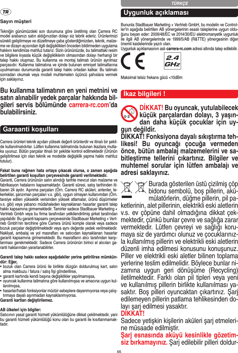 65Sayın müşteriTekniğin  günümüzdeki  son  durumuna göre  üretilmiş olan  Carrera  RC model arabanızı satın aldığınızdan dolayı siz tebrik ederiz. Ürünlerimizi sürekli geliştirmeye ve düzeltmeye çaba gösterdiğimizden, teknik, malze-me ve dizayn açısından ilgili değişiklikleri önceden bildirmeden uygulama hakkını kendimize mahfuz tutarız. Sizin ürününüzde, bu talimattaki resim ve bilgilere kıyasla küçük değişikliklerin olmasından dolayı herhangi bir talep hakkı oluşmaz. Bu  kullanma  ve montaj talimatı ürünün  ayrılmaz parçasıdır. Kullanma talimatına ve içinde bulunan emniyet talimatlarına uyulmaması durumunda garanti talep hakkı ortadan kalkar. Bu talimatı sonradan okumak veya modeli muhtemelen üçüncü şahıslara vermek için saklayınız.Bu kullanma talimatının en yeni metnini ve satın alınabilir yedek parçalar hakkında bil-gileri servis bölümünde carrera-rc.com’da bulabilirsiniz.Garaanti koşullarıCarrera ürünleri teknik açıdan yüksek değerli ürünlerdir ve itinalı bir şekil-de kullanılmalıdırlar. Lütfen kullanma talimatında bulunan ikazlara mutla-ka uyunuz. Bütün parçalar itinalı bir şekilde kontrol edilmektedir (Ürünün geliştirilmesi için olan teknik ve modelde değişiklik yapma hakkı mahfuz tutulur).Fakat buna rağmen hata ortaya çıkacak olursa, o zaman aşağıda belirtilen garanti koşulları çerçevesinde garanti verilmektedir.Garanti, Carrera ürününün satın alındığı tarihte mevcut olan malzeme ve fabrikasyon hatalarını kapsamaktadır. Garanti süresi, satış tarihinden iti-baren 24 aydır. Aşınma parçaları (Örn. Carrera RC aküleri, antenler, te-kerlekler, şanzıman parçaları v.s. gibi),  uygun olmayan kullanımdan (Örn. tavsiye edilen yükseklik  verisinden yüksek atlamalar, ürünü düşürmeler v.s. gibi) veya yabancı müdahaleden kaynaklanan hasarlar garanti talep hakkı kapsamına girmemektedir. Tamirler sadece Stadlbauer Marketing + Vertrieb Gmbh veya bu ﬁrma tarafından yetkilendirilmiş şirket tarafından yapılabilir. Bu garanti kapsamı çerçevesinde Stadlbauer Marketing + Vert-rieb Gmbh‘nin tercihine göre Carrera ürünü komple olarak veya sadece bozuk parçalar değiştirilmektedir veya aynı değerde yedek verilmektedir. Nakliyat, ambalaj  ve  yol masraﬂarı  ve  satıcıdan  kaynaklanan hasarlar garanti kapsamına girmemektedir. Bu masraﬂarın alıcı tarafından karşı-lanması gerekmektedir. Sadece Carrera ürününün birinci el alıcıları ga-ranti haklarından yararlanabilirler.Garanti talep hakkı sadece aşağıdakiler yerine getirilirse mümkün-dür: Eğer,•   bozuk olan Carrera ürünü ile birlikte düzgün doldurulmuş kart, satın alma makbuzu / fatura / satış ﬁşi gönderilirse,•   garanti kartında kendi başına değişiklikler yapılmamışsa,•   oyuncak kullanma talimatına göre kullanılmışsa ve amacına uygun kul-lanılmışsa,•   hasarlar/hatalı fonksiyonlar mücbir sebeplere dayanmıyorsa veya çalış-tırmaya dayalı aşınmadan kaynaklanmıyorsa.Garanti kartları değiştirilemez.AB ülkeleri için bilgiler: Satıcının yasal garanti hizmeti yükümlülüğüne dikkat çekilmektedir, yani bu garanti hizmeti yükümlülüğü konu olan bu garanti ile kısıtlanmamak-tadır.Uygunluk açıklamasıBununla Stadlbauer Marketing + Vertrieb GmbH, bu modelin ve Control-ler’in aşağıda belirtilen AB yönergelerinin esaslı taleplerine uygun oldu-ğunu beyan eder: 2009/48/EC ve 2014/30/EU  elektromanyetik uygunluk ile  ilgili  AB   yönergelerinde  ve  1999/5/AB (R&amp;TTE) yönergesinin  diğer önemli kaidelerinde yazılı olan. Uygunluk açıklamasının aslı carrera-rc.com adresi altında talep edilebilir. Maksimal telsiz frekans gücü &lt;10dBmİkaz bilgileri !DİKKAT! Bu oyuncak, yutulabilecek küçük parçalardan dolayı, 3 yaşın-dan  daha  küçük  çocuklar  için  uy-gun değildir. DİKKAT! Fonksiyona dayalı sıkıştırma teh-likesi!  Bu  oyuncağı  çocuğa  vermeden önce, bütün ambalaj malzemelerini ve sa-bitleştirme  tellerini  çıkartınız.  Bilgiler  ve muhtemel sorular için   lütfen  ambalajı ve adresi saklayınız.Burada gösterilen üstü çizilmiş çöp bidonu sembolü, boş pillerin, akü-mülatörlerin, düğme pillerin, pil pa-ketlerinin, alet pillerinin, elektrikli eski aletlerin v.s. ev çöpüne dahil olmadığına dikkat çek-mektedir, çünkü bunlar çevre ve sağlığa zarar vermektedir.  Lütfen çevreyi ve sağlığı  koru-maya siz de yardımcı olunuz ve çocuklarınız-la kullanılmış pillerin ve elektrikli eski aletlerin düzenli imha edilmesi konusunu konuşunuz. Piller ve elektrikli eski aletler bilinen toplama yerlerine teslim edilmelidir. Böylece bunlar ni-zamına  uygun  geri  dönüşüme  (Recycling) iletilmektedir. Farklı olan pil tipleri veya yeni ve kullanılmış pillerin birlikte kullanılması ya-saktır. Boş pilleri oyuncaktan çıkartınız. Şarj edilemeyen pillerin patlama tehlikesinden do-layı şarj edilmesi yasaktır. DİKKAT!Sadece yetişkin kişilerin aküleri şarj etmeleri-ne müsaade edilmiştir. Şarj esnasında aküyü kesinlikle gözetim-siz bırkamayınız. Şarj edilebilir pilleri doldur-TÜRKÇE