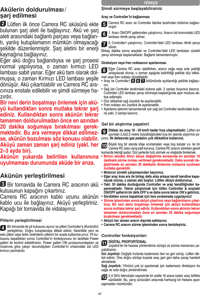 67Akülerin doldurulması / şarj edilmesi 2Lütfen ilk önce Carrera RC aküsünü ekte bulunan şarj aleti ile bağlayınız. Akü ve şarj aleti arasındaki bağlantı parçası veya bağlan-tı, yanlış kutuplamanın mümkün olmayacağı şekilde düzenlenmiştir. Şarj  aletini bir  enerji kaynağına bağlayınız.Eğer akü doğru bağlandıysa ve şarj prosesi normal  yapılıyorsa,  o  zaman  kırmızı  LED lambası sabit yanar. Eğer akü tam olarak dol-muşsa, o zaman Kırmızı LED lambası yeşile dönüşür. Akü çıkartılabilir ve Carrera RC ara-cınıza enstale edilebilir ve şimdi sürmeye ha-zırdır.  Bir nevi derin boşalmayı önlemek için akü-yü kullandıktan sonra mutlaka tekrar şarj ediniz. Kullandıktan sonra akünün tekrar tamamen doldurulmadan önce en azından 20  dakika  soğumaya  bırakılması  gerek-mektedir. Bu ara vermeye dikkat edilmez-se, akünün bozulması söz konusu olabilir. Aküyü zaman zaman şarj ediniz (yakl. her 2–3 ayda bir).Akünün  yukarıda  belirtilen  kullanımına uyulmaması durumunda aküde bir arıza.Akünün yerleştirilmesi3Bir tornavida ile Carrera RC aracının akü kutusunun kapağını çıkartınız.Carrera  RC  aracının  kablo  ucunu  akünün kablo ucu ile bağlayınız. Aküyü yerleştiriniz. Kapağı bir tornavida ile vidalayınız.Pillerin yerleştirilmesi4Bir tornavida ile pil kutusunu açınız ve pilleri Controller’e (Kontrolör) yerleştiriniz.  Doğru  kutuplamaya  dikkat  ediniz.  Kesinlikle  yeni  ve eski pilleri veya farklı üreticilerin pillerini bir arada kullanma-yınız. Pil ku-tusunu kapattıktan sonra Controller’in fonksiyonunu ön taraftaki Power şalteri ile kontrol edebilirsiniz. Power şalteri ON  pozisyonundayken ve nizamına  göre  çalışır   durumdayken  Controller’in  ortasındaki  üst  LED kırmızı yanmalıdır.Şimdi sürmeye başlayabilirsinizAraç ve Controller’in bağlanması 5Carrera RC aracı ve Controller fabrika tarafından birbirine bağlan-mıştır. 61. Aracı ON/OFF şalterinden çalıştırınız. Aracın üst kısmındaki LED lambası ritmik yanıp söner. 72. Controller‘i çalıştırınız. Controller‘deki LED lambası  ritmik yanıp söner. Birkaç  dakika  sonra  araçtaki  ve Controller‘deki  LED  lambaları   sürekli yanıp sönmeye başlamaktadır. Bağlantı tamamlanmıştır.Direksiyon veya fren noktasının ayarlanması8Eğer Carrera RC aracı işletilirken, aracın sağa veya sola çektiği anlaşılacak olursa, o zaman aşağıda belirtildiği  şekilde düz istika-met veya fren noktası düzeltilebilir. •     Araç ve Controller‘i 5 6 7 bölümünde açıklandığı şekilde bağlayı-nız. •     Sağ üst Controller tarafındaki butona yakl. 2 saniye boyunca basınız. Controller LED lambası yanıp sönmeye başladığında ayar modusu ak-tive edilmiştir.•     Düz istikamet sağ Joystick ile ayarlanabilir.  •     Fren noktası sol Joystick ile ayarlanabilir. •     Ayarlama işlemini tamamlamak için sağ üst Controller tarafındaki buto-na yakl. 2 saniye basınız.Gel bir alıştırma yapalım!9Dikkat, bu araç 18 - 20 km/h kadar hıza ulaşmaktadır. Lütfen en azından 2,5x2,5 metre büyüklüğündeki boş bir alanda alıştırma ya-pınız. İlk defasında gaz pedalını çok dikkatlice  kullanınız.10Büyük boş bir alanda  köşe sınırlamaları veya boş kutular v.s.  ile bir Carrera RC aracı yarış pisti kurunuz. Carrera RC aracını sürerken genel kumanda tekniği şudur: Düz yerlerde hızlı sürmek ve virajlarda frenlemek.•  Birinci aküden ikinci aküye değiştirme esnasında en azından 10 dakikalık sürme molası verilmesi gerekmektedir. Daha sonraki de-ğiştirmede en azından 20 dakikalık dinlenme molasına uyulması mutlaka gereklidir. •  Motorun sürekli çalışmasından kaçınınız.•  Eğer araç kısa ara ile birkaç defa arka arkaya kendi kendine kapa-nacak olursa, o zaman akü boştur. Lütfen aküyü doldurunuz.•  Yakl. 30 dakika durduğunda Controller ve araç kendiliğinden ka-panmaktadır.  Tekrar  çalıştırmak  için  lütfen  Controller  &amp;  araçtaki ON/OFF şalterini bir defa OFF’a ve daha sonra tekrar ON’a getiriniz.•  Sürdükten sonra kapatmak için ters sıralamada uygulayınız!•  Sürme işleminden sonra aküyü çıkartınız veya bağlantılarını çıkar-tınız. Bir nevi derin boşalmayı önlemek için aküyü kullandıktan sonra mutlaka tekrar şarj ediniz. Kullandıktan sonra akünün tekrar tamamen doldurulmadan önce en azından 20 dakika soğumaya bırakılması gerekmektedir. •  Aküyü her zaman aracın dışında saklayınız.•  Carrera RC aracını sürme işleminden sonra temizleyiniz.Controller fonksiyonları11DİGİTAL PROPORTİONALJoystick‘ler ile hassas yönlendirme sürüşü ve sürme manevrası ya-pabilirsiniz.Sol Joystick: Değişik hızlarda kademesiz ileri ve geri sürüş.  Lütfen dik-kat ediniz: Öne doğru sürüşe kıyasla araç geri geri daha yavaş hareket etmektedir.Sağ Joystick: Yönünü çok iyi ayarlamak için kademesiz direksiyon ile sağa ve sola doğru yönlendirmek. 122,4 GHz teknolojisi sayesinde bir pistte 16 araca kadar araç birlikte sürülebilir. Bu, yarış sürücüleri arasında herhangi bir frekans ayarı yapmadan münkündür.TÜRKÇE