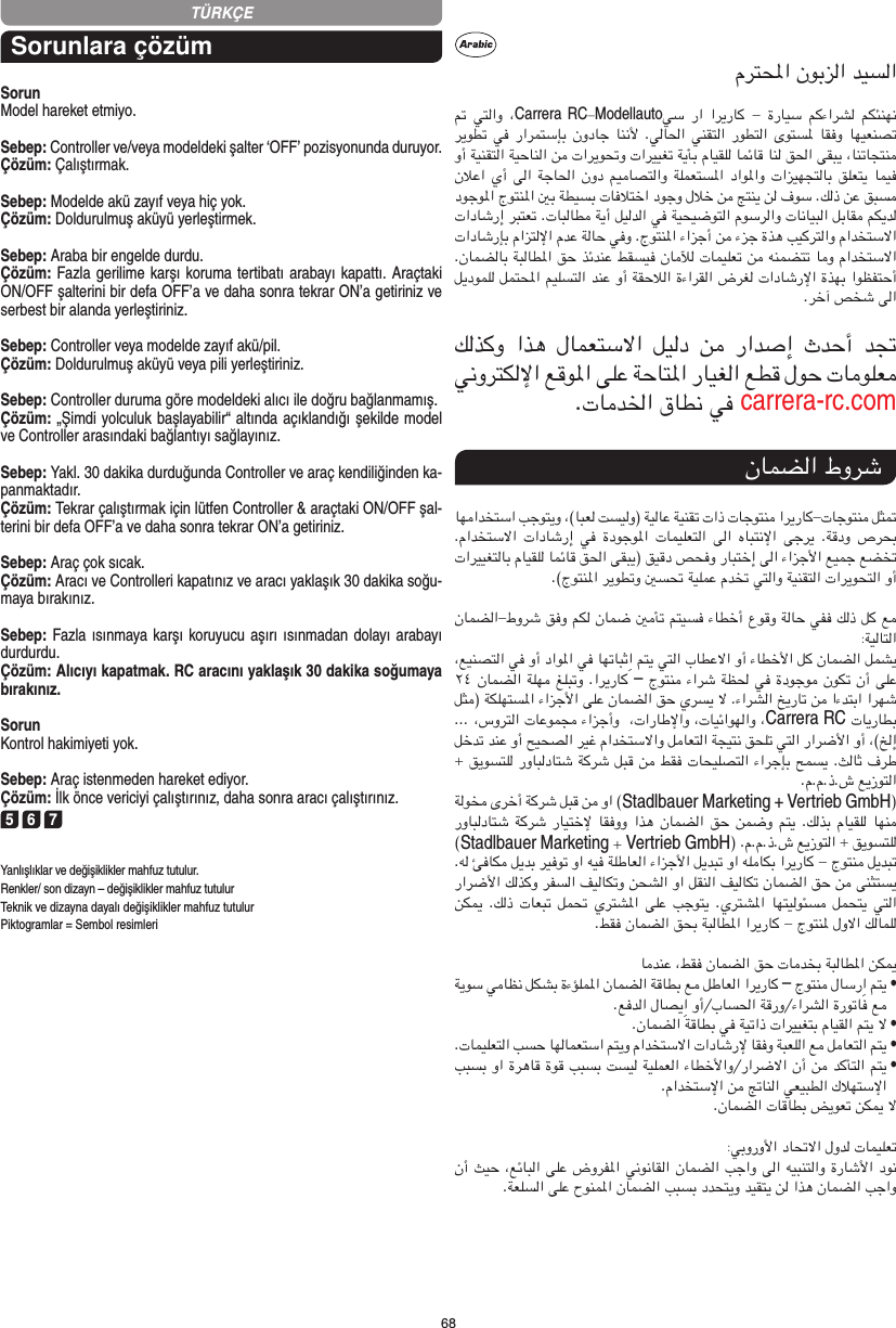 68TÜRKÇESorunlara çözümSorunModel hareket etmiyo.Sebep: Controller ve/veya modeldeki şalter ‘OFF’ pozisyonunda duruyor.Çözüm: Çalıştırmak.Sebep: Modelde akü zayıf veya hiç yok.Çözüm: Doldurulmuş aküyü yerleştirmek.Sebep: Araba bir engelde durdu. Çözüm: Fazla gerilime karşı koruma tertibatı arabayı kapattı. Araçtaki ON/OFF şalterini bir defa OFF’a ve daha sonra tekrar ON’a getiriniz ve serbest bir alanda yerleştiriniz.Sebep: Controller veya modelde zayıf akü/pil.Çözüm: Doldurulmuş aküyü veya pili yerleştiriniz.Sebep: Controller duruma göre modeldeki alıcı ile doğru bağlanmamış.Çözüm: „Şimdi yolculuk başlayabilir“ altında açıklandığı şekilde model ve Controller arasındaki bağlantıyı sağlayınız.Sebep: Yakl. 30 dakika durduğunda Controller ve araç kendiliğinden ka-panmaktadır. Çözüm: Tekrar çalıştırmak için lütfen Controller &amp; araçtaki ON/OFF şal-terini bir defa OFF’a ve daha sonra tekrar ON’a getiriniz.Sebep: Araç çok sıcak.Çözüm: Aracı ve Controlleri kapatınız ve aracı yaklaşık 30 dakika soğu-maya bırakınız.Sebep: Fazla ısınmaya karşı koruyucu aşırı ısınmadan dolayı  arabayı durdurdu.Çözüm: Alıcıyı kapatmak. RC aracını yaklaşık 30 dakika  soğumaya bırakınız.SorunKontrol hakimiyeti yok.Sebep: Araç istenmeden hareket ediyor.Çözüm: İlk önce vericiyi çalıştırınız, daha sonra aracı çalıştırınız.5 6 7Yanlışlıklar ve değişiklikler mahfuz tutulur.Renkler/ son dizayn – değişiklikler mahfuz tutulurTeknik ve dizayna dayalı değişiklikler mahfuz tutulurPiktogramlar = Sembol resimleriCarrera RCModellautocarrera-rc.com–Carrera RCStadlbauerMarketing + Vertrieb GmbHStadlbauer Marketing Vertrieb GmbH–  •  •  •  •