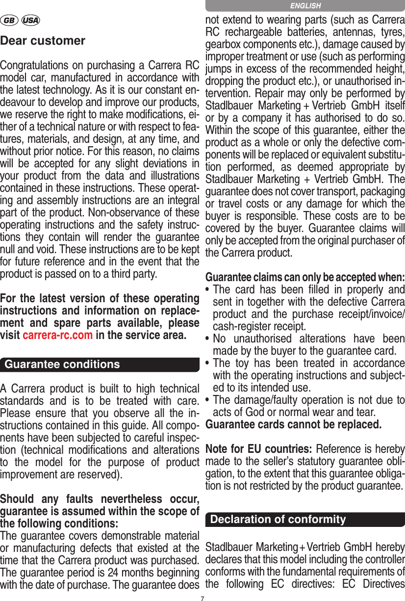 7Dear customerCongratulations on purchasing a Carrera RC model car,  manufactured in accordance with the latest technology. As it is our constant en-deavour to develop and improve our  products, we reserve the right to make modiﬁcations, ei-ther of a technical nature or with respect to fea-tures, materials, and design, at any time, and without prior notice. For this reason, no claims will  be  accepted  for  any  slight  deviations  in your  product  from  the  data  and  illustrations contained in these instructions. These operat-ing and assembly instructions are an integral part of the product. Non-observance of these operating instructions and the safety instruc-tions  they  contain  will  render  the  guarantee null and void. These instructions are to be kept for future reference and in the event that the product is passed on to a third party.For the latest version of these operating instructions and   information  on  replace-ment  and  spare  parts  avail able,  please visit carrera-rc.com in the service area.Guarantee conditionsA  Carrera  product  is  built  to  high  technical standards  and  is  to  be  treated  with  care. Please  ensure  that  you  observe  all  the  in-structions contained in this guide. All compo-nents have been subjected to careful inspec-tion  (technical  modiﬁcations  and  alterations to  the  model  for  the  purpose  of  product  improvement are reserved).Should  any  faults  nevertheless  occur, guarantee is  assumed within the scope of the following conditions:The guarantee covers demonstrable material or  manufacturing  defects  that  existed  at  the time that the Carrera product was purchased. The guarantee period is 24 months beginning with the date of purchase. The guarantee does not  extend to wearing parts (such as Carrera RC  rechargeable  batteries,  antennas,  tyres, gearbox components etc.), damage caused by improper treatment or use (such as performing jumps in excess of the recommended height, dropping the product etc.), or unauthorised in-tervention. Repair may only be performed by Stadlbauer  Marketing + Vertrieb  GmbH  itself or by a company it has authorised to do so. Within the scope of this guarantee, either the product as a whole or only the defective com-ponents will be replaced or equivalent substitu-tion  performed,  as  deemed  appropriate  by Stadlbauer Marketing + Vertrieb GmbH. The guarantee does not cover transport, packaging or travel costs or any damage for which the buyer is  responsible.  These  costs  are  to  be covered by  the  buyer.  Guarantee  claims  will only be accepted from the original purchaser of the Carrera product.Guarantee claims can only be accepted when:•  The  card  has  been  ﬁlled  in  properly  and sent in together with the defective Carrera product  and  the  purchase   receipt/invoice/cash-register receipt. •  No  unauthorised  alterations  have  been made by the buyer to the guarantee card.•  The  toy  has  been  treated  in  accordance with the operating instructions and subject-ed to its intended use. •  The damage/faulty operation is not due to acts of God or normal wear and tear.Guarantee cards cannot be replaced.Note for EU countries: Reference is hereby made to the seller’s statutory guarantee obli-gation, to the extent that this guarantee obliga-tion is not restricted by the product guarantee. Declaration of conformityStadlbauer Marketing + Vertrieb GmbH hereby declares that this model including the controller conforms with the fundamental requirements of the  following  EC  directives:  EC  Directives ENGLISH