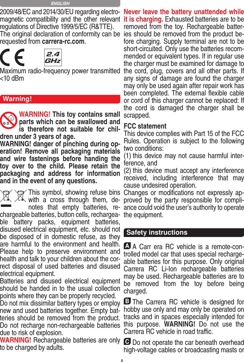 82009/48/EC and 2014/30/EU regarding electro-magnetic compatibility and the other relevant regulations of Directive 1999/5/EC (R&amp;TTE).The original declaration of conformity can be requested from carrera-rc.com. Maximum radio-frequency power transmitted &lt;10 dBmWarning!WARNING! This toy contains small parts which can be swallowed and is  therefore  not  suitable  for  chil-dren under 3 years of age.WARNING! danger of pinching during op-eration!   Remove  all  packaging  materials and  wire  fastenings  before  handing  the toy  over  to  the  child.  Please  retain  the packaging  and  address  for  information and in the event of any questions.This symbol, showing refuse bins with  a  cross  through  them,  de-notes  that  empty  batteries,  re-chargeable batteries, button cells, rechargea-ble  battery  packs,  equipment  batteries, disused electrical equipment, etc. should not be disposed  of  in   domestic refuse, as they are harmful  to  the  environment and  health. Please  help  to  preserve  environment  and health and talk to your children about the cor-rect disposal of used batteries and disused electrical equipment. Batteries  and  disused  electrical  equipment should be handed in to the usual collection points where they can be properly recycled. Do not mix dissimilar battery types or employ new and used batteries together. Empty bat-teries should be removed from the product. Do not recharge non-recharge able batteries due to risk of explosion. WARNING! Rechargeable batteries are only to be charged by adults.Never leave the battery unattended while it is charging. Exhausted batteries are to be removed from the toy.  Rechargeable batter-ies should be removed from the  product  be-fore charging. Supply terminal are not to be short-circuited. Only use the batteries recom-mended or equivalent types. If in regular use the charger must be ex amined for damage to the cord, plug, covers and all other parts. If any signs of damage are found the charger may only be used again after repair work has been completed. The external ﬂexible cable or cord of this charger cannot be replaced: If the  cord  is  damaged  the  charger  shall  be scrapped.FCC statementThis device complies with Part 15 of the FCC Rules. Operation is  subject  to  the  following two conditions: (1) this device may not cause harmful inter-ference, and (2) this device must accept any interference received,   including  interference  that  may cause undesired operation. Changes or modiﬁcations not expressly ap-proved by the party  responsible for compli-ance could void the user’s  authority to operate the equipment.  Safety instructionsAA  Carr  era  RC vehicle is  a  remote-con-trolled model car that uses  special recharge-able batteries for this purpose. Only original Carrera  RC  Li-Ion  recharge able  batteries may be used. Rechargeable batteries are to be  removed  from  the  toy  before  being charged.BThe  Carrera  RC  vehicle  is  designed  for hobby use only and may only be operated on tracks and in spaces especially intended for this  purpose.  WARNING!  Do  not  use  the  Carrera RC vehicle in road traﬃc.CDo not operate the car beneath overhead high-voltage cables or broadcasting masts or ENGLISH