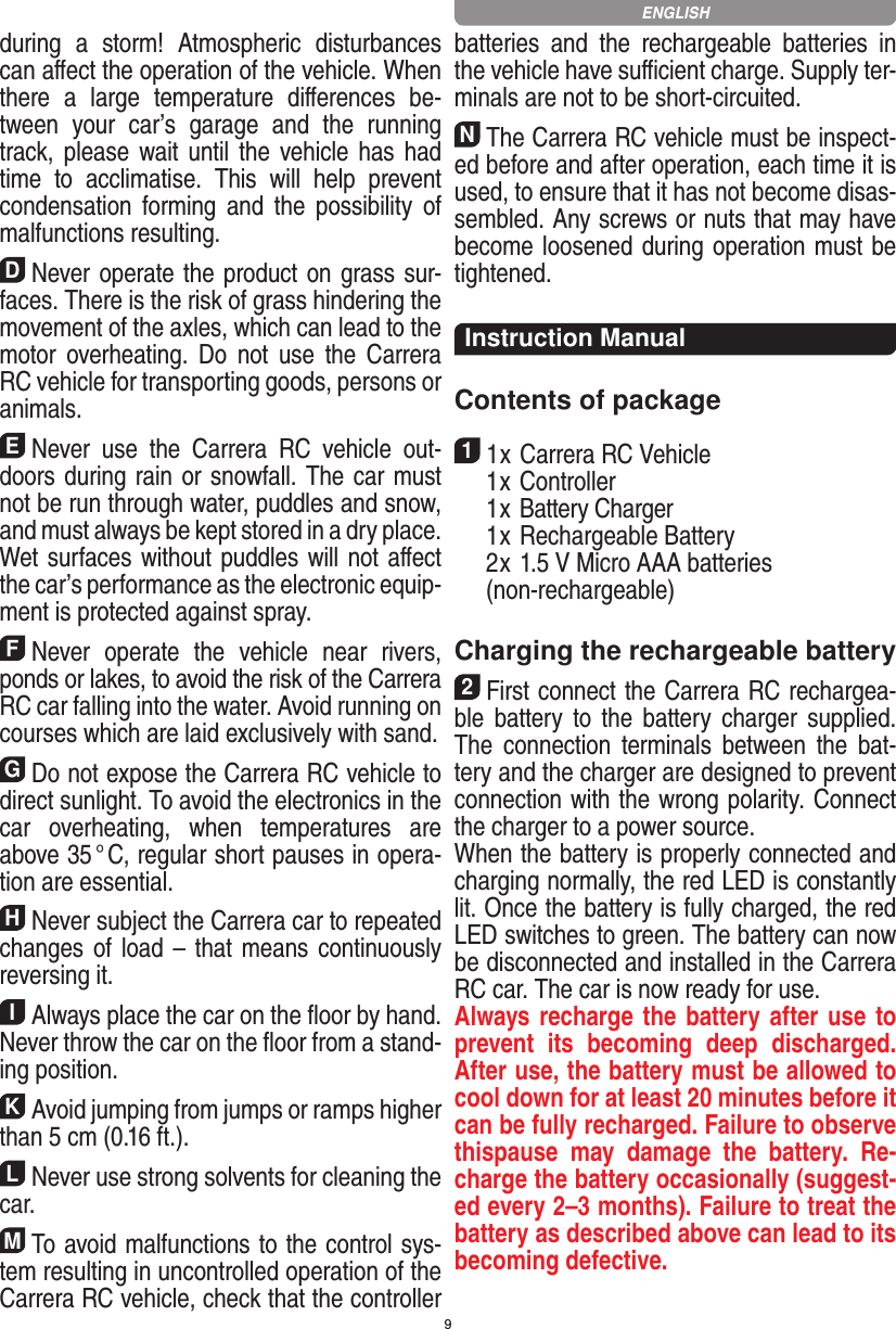 9during  a  storm!  Atmospheric  disturbances can aﬀect the operation of the vehicle. When there  a  large  temperature   diﬀerences  be-tween  your  car’s  garage  and  the  running track, please wait until the vehicle has  had time  to  acclimatise.  This  will  help  prevent conden sation  forming  and  the  possibility  of malfunctions resulting.DNever operate the product on grass sur-faces. There is the risk of grass hindering the movement of the axles, which can lead to the motor overheating.  Do  not  use  the  Carrera RC vehicle for transporting goods, persons or animals.ENever  use  the  Carrera  RC  vehicle  out-doors during rain or snowfall. The car must not be run through water, puddles and snow, and must always be kept stored in a dry place. Wet surfaces without puddles will not aﬀect the car’s performance as the electronic equip-ment is protected against spray.FNever  operate  the  vehicle  near  rivers, ponds or lakes, to avoid the risk of the Carrera RC car falling into the  water. Avoid running on courses which are laid exclusively with sand.GDo not expose the Carrera RC vehicle to direct sunlight. To avoid the electronics in the car  overheating,  when  temperatures  are above 35 ° C, regular short pauses in opera-tion are essential.HNever subject the Carrera car to repeated changes of load – that means continuously reversing it.IAlways place the car on the ﬂoor by hand. Never throw the car on the ﬂoor from a stand-ing position.KAvoid jumping from jumps or ramps higher than 5 cm (0.16 ft.).LNever use strong solvents for cleaning the car.MTo avoid malfunctions to the control sys-tem resulting in uncontrolled operation of the Carrera RC  vehicle, check that the controller batteries  and  the  rechargeable  batteries  in the vehicle have suﬃcient charge. Supply ter-minals are not to be short-circuited. NThe Carrera RC vehicle must be inspect-ed before and after operation, each time it is used, to ensure that it has not become disas-sembled. Any screws or nuts that may have become loosened during  operation must be tightened. Instruction ManualContents of package11 x Carrera RC Vehicle  1 x Controller  1 x Battery Charger  1 x Rechargeable Battery  2 x 1.5 V Micro AAA batteries   (non-rechargeable)Charging the rechargeable battery 2First connect the Carrera RC rechargea-ble  battery  to  the  battery  charger  supplied. The  connection  terminals  between  the  bat-tery and the charger are designed to prevent connection with the wrong polarity. Connect the charger to a power source.When the battery is properly connected and charging normally, the red LED is constantly lit. Once the battery is fully charged, the red LED switches to green. The battery can now be disconnected and installed in the Carrera RC car. The car is now ready for use.Always recharge the battery after use to prevent  its  becoming  deep  discharged. After use, the battery must be allowed to cool down for at least 20 minutes before it can be fully recharged. Failure to observe thispause  may  damage  the  battery.  Re-charge the battery  occasionally (suggest-ed every 2–3 months). Failure to treat the battery as described above can lead to its becoming defective.  ENGLISH