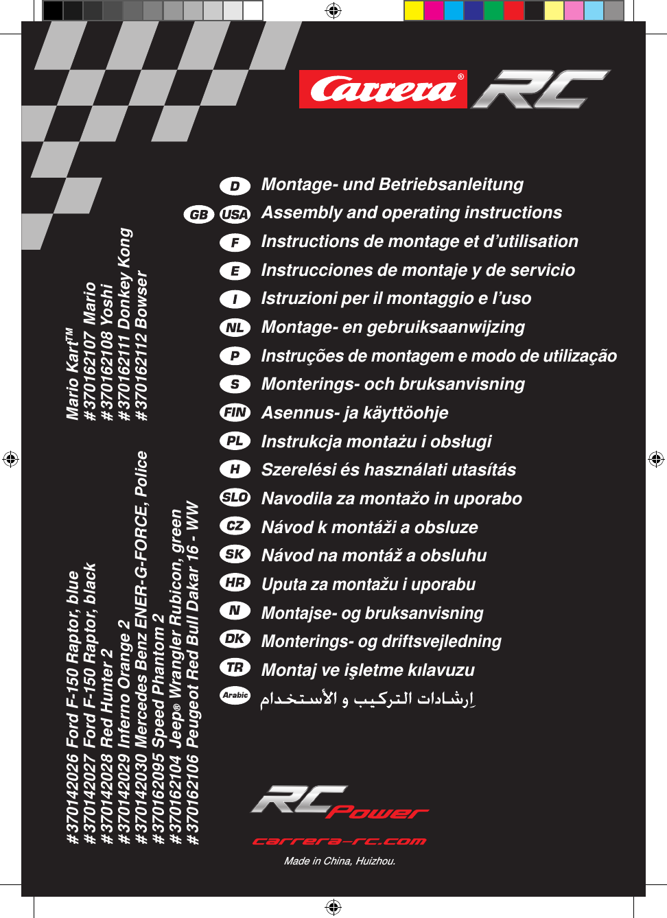 # 370142026 Ford F-150 Raptor, blue# 370142027 Ford F-150 Raptor, black# 370142028 Red Hunter 2# 370142029 Inferno Orange 2# 370142030 Mercedes Benz ENER-G-FORCE, Police# 370162095 Speed Phantom 2# 370162104  Jeep® Wrangler Rubicon, green# 370162106 Peugeot Red Bull Dakar 16 - WWMario KartTM# 370162107  Mario# 370162108 Yoshi# 370162111 Donkey Kong# 370162112 BowserMade in China, Huizhou.Montage- und BetriebsanleitungAssembly and operating instructionsInstructions de montage et d’utilisationInstrucciones de montaje y de servicioIstruzioni per il montaggio e l’usoMontage- en gebruiksaanwijzingInstruções de montagem e modo de utilizaçãoMonterings- och bruksanvisningAsennus- ja käyttöohjeInstrukcja montażu i obsługiSzerelési és használati utasításNavodila za montažo in uporaboNávod k montáži a obsluzeNávod na montáž a obsluhuUputa za montažu i uporabuMontajse- og bruksanvisningMonterings- og driftsvejledningMontaj ve işletme kılavuzu