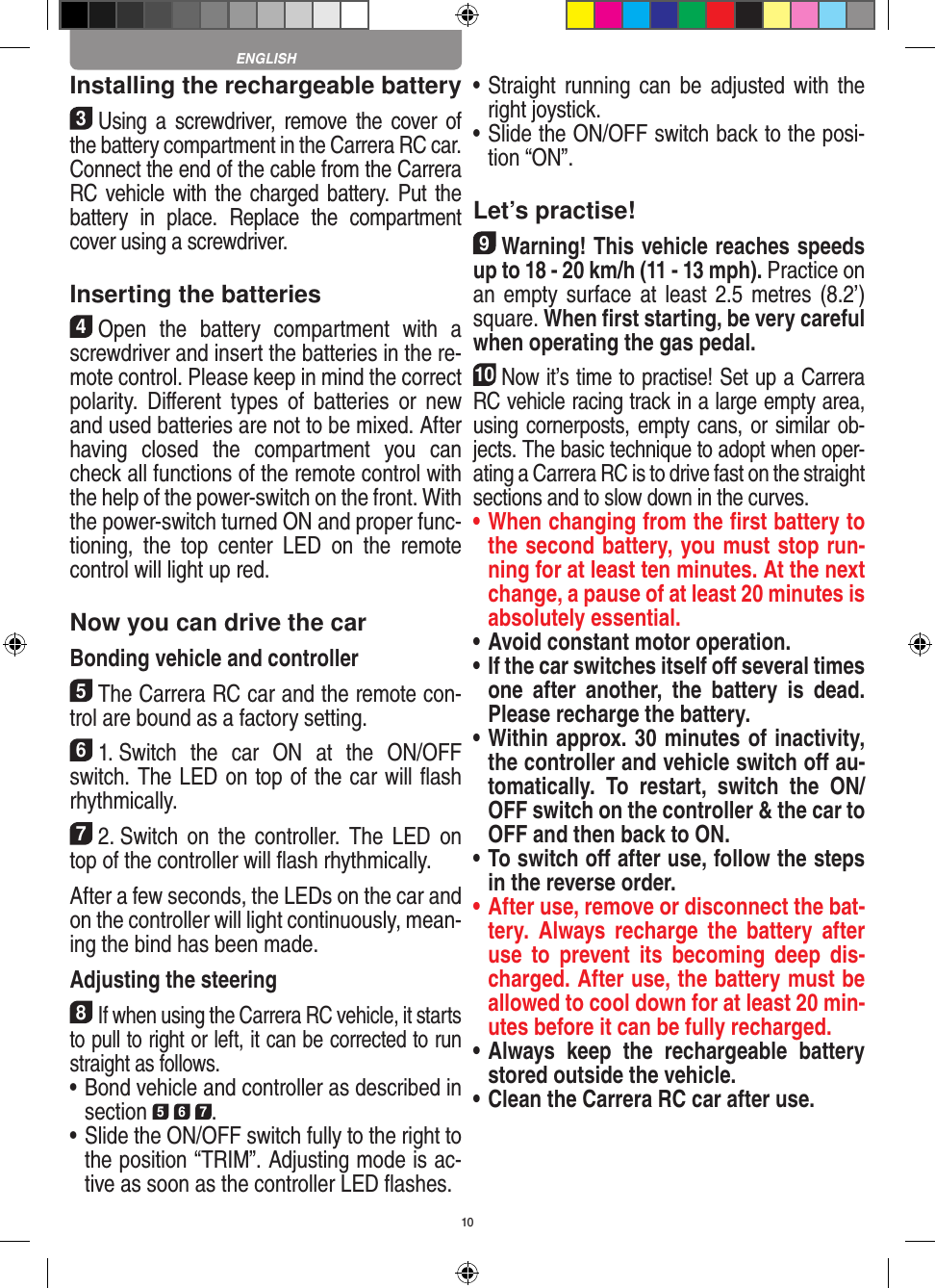 10Installing the rechargeable battery3Using a  screwdriver,  remove  the  cover of the  battery compartment in the Carrera RC car.Connect the end of the cable from the Carrera RC vehicle with the charged battery. Put the battery  in  place.  Replace  the  compartment cover using a screwdriver.Inserting the batteries4Open  the  battery  compartment  with  a screwdriver and insert the batteries in the re-mote control. Please keep in mind the correct polarity.  Diﬀerent  types  of  batteries  or  new and used batteries are not to be mixed. After having  closed  the  compartment  you  can check all functions of the remote control with the help of the power-switch on the front. With the power-switch turned ON and proper func-tioning,  the  top  center  LED  on  the  remote  control will light up red.Now you can drive the carBonding vehicle and controller5The Carrera RC car and the remote con-trol are bound as a factory setting. 61. Switch  the  car  ON  at  the  ON/OFF switch. The LED on top of the car will ﬂash rhythmically.72. Switch  on  the  controller.  The  LED  on top of the controller will ﬂash rhythmically.After a few seconds, the LEDs on the car and on the controller will light continuously, mean-ing the bind has been made.Adjusting the steering8If when using the Carrera RC vehicle, it starts to pull to right or left, it can be corrected to run straight as follows.•   Bond vehicle and controller as described in section 5 6 7. •  Slide the ON/OFF switch fully to the right to the position “TRIM”. Adjusting mode is ac-tive as soon as the controller LED ﬂashes.•   Straight  running can  be adjusted with the right joystick. •   Slide the ON/OFF switch back to the posi-tion “ON”. Let’s practise!9Warning! This vehicle reaches speeds up to 18 - 20 km/h (11 - 13 mph). Practice on an empty surface at least 2.5 metres (8.2’) square. When ﬁrst starting, be very careful when operating the gas pedal.10Now it’s time to practise! Set up a Carrera RC  vehicle racing track in a large empty area, using cornerposts, empty cans, or similar ob-jects. The basic technique to adopt when oper-ating a Carrera RC is to drive fast on the straight sections and to slow down in the curves.•  When changing from the ﬁrst battery to the second battery, you must stop run-ning for at least ten minutes. At the next change, a pause of at least 20 minutes is absolutely essential.•  Avoid constant motor operation.•  If the car switches itself oﬀ several times one  after  another,  the  battery  is  dead. Please  recharge the battery.•    Within approx. 30 minutes of inactivity, the controller and vehicle switch oﬀ au-tomatically.  To  restart,  switch  the  ON/OFF switch on the controller &amp; the car to OFF and then back to ON.•  To switch oﬀ after use, follow the steps in the reverse order.•  After use, remove or disconnect the bat-tery.  Always  recharge  the  battery  after use  to  prevent  its  becoming  deep  dis-charged. After use, the battery must be allowed to cool down for at least 20 min-utes before it can be fully recharged.•  Always  keep  the  rechargeable  battery stored outside the vehicle.•  Clean the Carrera RC car after use.ENGLISH