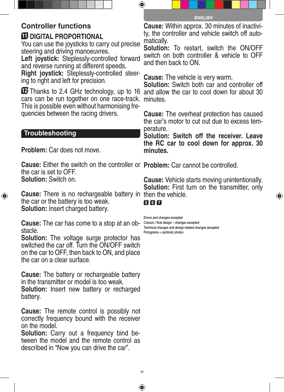 11Controller functions11DIGITAL PROPORTIONALYou can use the joysticks to carry out precise steering and driving manoeuvres.Left  joystick:  Steplessly-controlled  forward and reverse running at diﬀerent speeds.Right  joystick:  Steplessly-controlled  steer-ing to right and left for precision.12Thanks to 2.4 GHz technology, up to 16 cars can be run together on one race-track. This is possible even without harmonising fre-quencies between the racing drivers.TroubleshootingProblem: Car does not move.Cause: Either the switch on the controller or the car is set to OFF.Solution: Switch on.Cause: There is no rechargeable battery in the car or the battery is too weak.Solution: Insert charged battery.Cause: The car has come to a stop at an ob-stacle. Solution:  The  voltage  surge  protector  has switched the car oﬀ. Turn the ON/OFF switch on the car to OFF, then back to ON, and place the car on a clear surface.Cause: The battery or rechargeable battery in the transmitter  or model is too weak.Solution:  Insert  new  battery  or  recharged battery.Cause:  The  remote  control  is  possibly  not correctly frequency bound  with  the receiver on the model.Solution:  Carry  out  a  frequency  bind  be-tween the model and the remote control as described in “Now you can drive the car”.Cause: Within approx. 30 minutes of inactivi-ty, the controller and vehicle switch oﬀ auto-matically.Solution:  To  restart,  switch  the  ON/OFF switch  on  both  controller  &amp;  vehicle  to  OFF and then back to ON.Cause: The vehicle is very warm.Solution: Switch both car and controller oﬀ and allow the car to cool down for about 30 minutes.Cause: The overheat protection has caused the car’s motor to cut out due to excess tem-perature.Solution:  Switch  oﬀ  the  receiver.  Leave the  RC  car  to  cool  down  for  approx.  30 minutes.Problem: Car cannot be controlled.Cause: Vehicle starts moving unintentionally.Solution: First turn on the  transmitter, only then the vehicle.5 6 7Errors and changes exceptedColours / ﬁnal design – changes exceptedTechnical changes and design-related changes exceptedPictograms = symbolic photosENGLISH