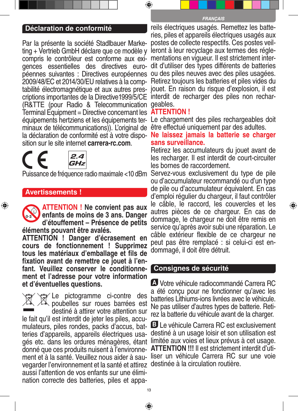 13Déclaration de conformitéPar la présente la société Stadlbauer Marke-ting + Vertrieb GmbH déclare que ce modèle y compris  le  contrôleur  est  conforme  aux  exi-gences  essentielles  des  directives  euro-péennes  suivantes  : Directives européennes 2009/48/EC et 2014/30/EU relatives à la comp-tabilité électromagnétique et aux autres pres-criptions importantes de la Directive1999/5/CE (R&amp;TTE  (pour  Radio  &amp;  Telecommunication Terminal Equipment = Directive concernant les  équipements hertziens et les équipements ter-minaux de télécommunications)). L’original de la déclaration de conformité est à votre dispo-sition sur le site internet carrera-rc.com. Puissance de fréquence radio maximale &lt;10 dBmAvertissements !ATTENTION ! Ne convient pas aux enfants de moins de 3 ans. Danger d’étouﬀement – Présence de petits éléments pouvant être avalés. ATTENTION  !  Danger  d’écrasement  en cours  de  fonctionnement  !  Supprimez tous les matériaux d’emballage et ﬁls de ﬁxation avant de remettre ce jouet à l’en-fant.  Veuillez  conserver  le  conditionne-ment et l’adresse pour votre information et d’éventuelles questions.Le  pictogramme  ci-contre  des poubelles  sur  roues  barrées  est destiné à attirer votre attention sur le fait qu’il est interdit de jeter les piles, accu-mulateurs, piles rondes, packs d’accus, bat-teries d’appareils, appareils électriques usa-gés etc. dans les ordures ménagères, étant donné que ces produits nuisent à l’environne-ment et à la santé. Veuillez nous aider à sau-vegarder l’environnement et la santé et attirez aussi l’attention de vos enfants sur une élimi-nation correcte des batteries, piles et appa-reils électriques usagés. Remettez les batte-ries, piles et appareils électriques usagés aux postes de collecte respectifs. Ces postes veil-leront à leur recyclage aux termes des régle-mentations en vigueur. Il est strictement inter-dit d’utiliser des types diﬀérents de batteries ou des piles neuves avec des piles usagées. Retirez toujours les batteries et piles vides du jouet. En raison du risque d’explosion, il est interdit  de  recharger  des  piles  non  rechar-geables. ATTENTION ! Le chargement des piles rechargeables doit être eﬀectué uniquement par des adultes. Ne  laissez  jamais  la  batterie  se  charger sans surveillance.Retirez les accumulateurs du jouet avant de les recharger. Il est interdit de court- circuiter les bornes de raccordement. Servez-vous  exclusivement du  type  de  pile ou d’accumulateur recommandé ou d’un type de pile ou d’accumulateur équivalent. En cas d’emploi régulier du chargeur, il faut contrôler le  câble,  le  raccord,  les  couvercles  et  les autres  pièces  de  ce  chargeur.  En  cas  de dommage, le chargeur ne doit être remis en service qu’après avoir subi une réparation. Le câble  extérieur  ﬂexible  de  ce  chargeur  ne peut pas  être  remplacé :  si  celui-ci est en-dommagé, il doit être détruit.  Consignes de sécuritéAVotre véhicule radiocommandé  Carrera RC a été  conçu pour  ne  fonctionner qu’avec  les batteries Lithiums-ions livrées avec le véhicule. Ne pas utiliser d’autres types de batterie. Reti-rez la batterie du véhicule avant de la charger.BLe véhicule Carrera RC est exclusivement destiné à un usage loisir et son utilisation est limitée aux voies et lieux prévus à cet usage.  ATTENTION !!! Il est strictement interdit d’uti-liser  un  véhicule  Carrera  RC  sur  une  voie destinée à la circulation routière.FRANÇAIS