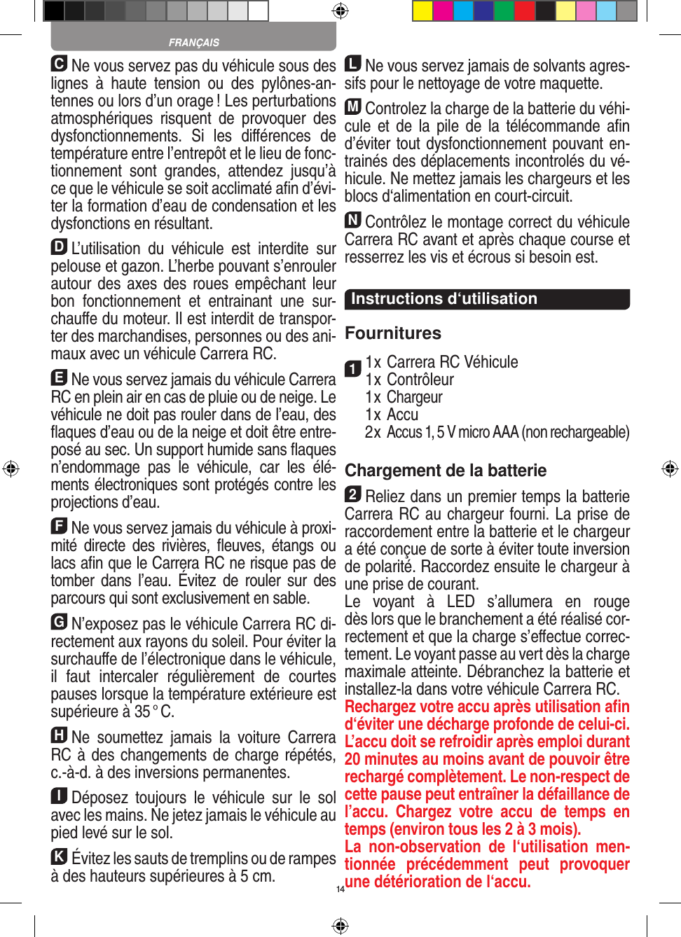 14CNe vous servez pas du véhicule sous des lignes  à  haute  tension  ou  des  pylônes-an-tennes ou lors d’un orage ! Les perturbations atmosphériques  risquent  de  provoquer  des dysfonctionnements.  Si  les  diﬀérences  de température entre l’entrepôt et le lieu de fonc-tionnement  sont  grandes,  attendez  jusqu’à ce que le véhicule se soit acclimaté aﬁn d’évi-ter la formation d’eau de condensation et les dysfonctions en  résultant.DL’utilisation  du  véhicule  est  interdite  sur pelouse et gazon. L’herbe pouvant s’enrouler autour des axes des roues empêchant leur bon  fonctionnement  et  entrainant  une  sur-chauﬀe du moteur. Il est interdit de transpor-ter des marchandises, personnes ou des ani-maux avec un véhicule Carrera RC.ENe vous servez jamais du véhicule Carrera RC en plein air en cas de pluie ou de neige. Le véhicule ne doit pas rouler dans de l’eau, des ﬂaques d’eau ou de la neige et doit être entre-posé au sec. Un  support humide sans ﬂaques n’endommage  pas  le  véhicule,  car  les  élé-ments électroniques sont protégés contre les projections d’eau.FNe vous servez jamais du véhicule à proxi-mité  directe des  rivières,  ﬂeuves,  étangs  ou lacs aﬁn que le Carrera RC ne risque pas de tomber  dans  l’eau.  Évitez  de  rouler  sur  des parcours qui sont exclusivement en sable.GN’exposez pas le véhicule Carrera RC di-rectement aux rayons du soleil. Pour éviter la surchauﬀe de l’électronique dans le véhicule, il  faut  intercaler  régulièrement  de  courtes pauses lorsque la température extérieure est supérieure à 35 ° C.HNe  soumettez  jamais  la  voiture   Carrera RC à des changements de charge répétés, c.-à-d. à des  inversions permanentes.IDéposez  toujours  le  véhicule  sur  le  sol avec les mains. Ne jetez jamais le véhicule au pied levé sur le sol.KÉvitez les sauts de tremplins ou de rampes à des hauteurs supérieures à 5 cm.LNe vous servez jamais de solvants agres-sifs pour le nettoyage de votre maquette.MControlez la charge de la batterie du véhi-cule  et  de  la  pile  de  la télécommande  aﬁn d’éviter tout dysfonctionnement pouvant en-trainés des déplacements incontrolés du vé-hicule. Ne mettez jamais les chargeurs et les blocs d‘alimentation en court-circuit. NContrôlez le montage correct du véhicule Carrera RC avant et après chaque course et resserrez les vis et écrous si besoin est. Instructions d‘utilisationFournitures11 x Carrera RC Véhicule 1 x Contrôleur  1 x Chargeur  1 x Accu  2 x Accus 1, 5 V micro AAA (non rechargeable)Chargement de la batterie2Reliez dans un premier temps la batterie Carrera RC au chargeur fourni. La prise de raccordement entre la batterie et le chargeur a été conçue de sorte à éviter toute inversion de polarité. Raccordez ensuite le chargeur à une prise de courant.  Le  voyant  à  LED  s’allumera  en  rouge  dès lors que le branchement a été réalisé cor-rectement et que la charge s’eﬀectue correc-tement. Le voyant passe au vert dès la charge maximale atteinte. Débranchez la batterie et installez-la dans votre véhicule Carrera RC.  Rechargez votre accu après utilisation aﬁn d‘éviter une décharge profonde de celui-ci. L’accu doit se refroidir après emploi durant 20 minutes au moins avant de pouvoir être rechargé complètement. Le non-respect de cette pause peut entraîner la défaillance de l’accu.  Chargez  votre  accu  de  temps  en temps (environ tous les 2 à 3 mois).La  non-observation  de  l‘utilisation  men-tionnée  précédemment  peut  provoquer une détérioration de l‘accu.FRANÇAIS