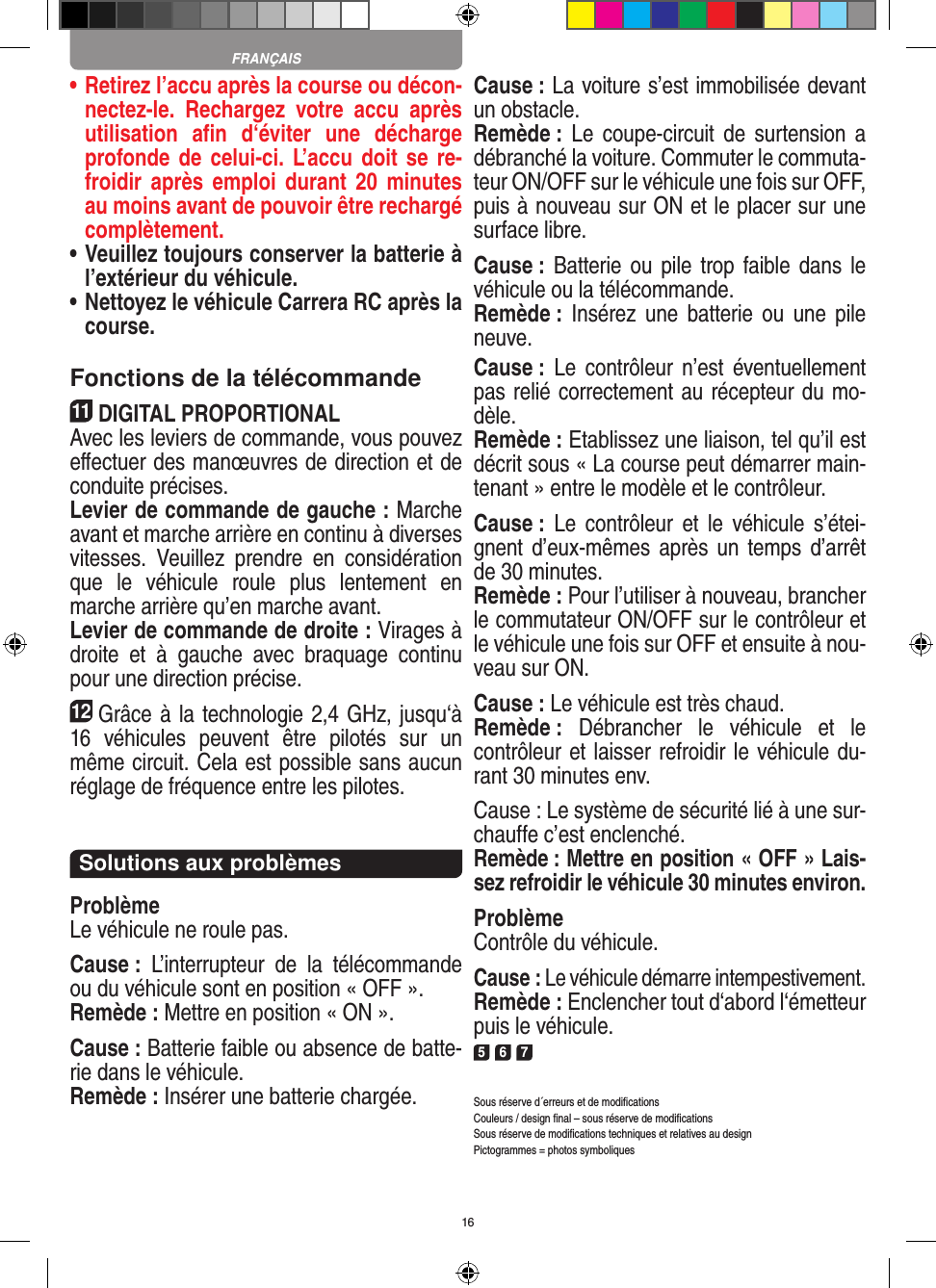 16•  Retirez l’accu après la course ou décon-nectez-le.  Rechargez  votre  accu  après utilisation  aﬁn  d‘éviter  une  décharge profonde de celui-ci. L’accu doit se re-froidir après emploi  durant  20  minutes au moins avant de pouvoir être rechargé complètement. •  Veuillez toujours conserver la batterie à  l’extérieur du véhicule. •  Nettoyez le véhicule Carrera RC après la course.Fonctions de la télécommande11DIGITAL PROPORTIONALAvec les leviers de commande, vous pouvez eﬀectuer des manœuvres de direction et de conduite précises.Levier de commande de gauche : Marche avant et marche arrière en continu à diverses vitesses.  Veuillez  prendre  en  considération que  le  véhicule  roule  plus  lentement  en marche arrière qu’en marche avant.Levier de commande de droite : Virages à droite  et  à  gauche  avec  braquage  continu pour une direction précise.12Grâce à la technologie 2,4 GHz, jusqu‘à 16  véhicules  peuvent  être  pilotés  sur  un même circuit. Cela est possible sans aucun réglage de fréquence entre les pilotes.Solutions aux problèmesProblèmeLe véhicule ne roule pas.Cause :  L’interrupteur  de  la  télécommande ou du véhicule sont en position « OFF ».Remède : Mettre en position « ON ».Cause : Batterie faible ou absence de batte-rie dans le  véhicule.Remède : Insérer une batterie chargée.Cause : La voiture s’est immobilisée devant un obstacle. Remède : Le  coupe-circuit  de  surtension a débranché la voiture. Commuter le commuta-teur ON/OFF sur le véhicule une fois sur OFF, puis à nouveau sur ON et le placer sur une surface libre.Cause : Batterie ou  pile  trop faible dans  le véhicule ou la télécommande.Remède :  Insérez une  batterie ou  une pile neuve.Cause :  Le  contrôleur  n’est  éventuellement pas relié correctement au récepteur du mo-dèle.Remède : Etablissez une liaison, tel qu’il est décrit sous « La course peut démarrer main-tenant » entre le modèle et le contrôleur.Cause :  Le  contrôleur  et  le  véhicule  s’étei-gnent d’eux-mêmes  après un  temps d’arrêt de 30 minutes.Remède : Pour l’utiliser à nouveau, brancher le commutateur ON/OFF sur le contrôleur et le véhicule une fois sur OFF et ensuite à nou-veau sur ON.Cause : Le véhicule est très chaud.Remède :  Débrancher  le  véhicule  et  le contrôleur et laisser refroidir le véhicule du-rant 30 minutes env.Cause : Le système de sécurité lié à une sur-chauffe c’est enclenché.Remède : Mettre en position « OFF » Lais-sez refroidir le véhicule 30 minutes environ.ProblèmeContrôle du véhicule.Cause : Le véhicule démarre intempestivement.Remède : Enclencher tout d‘abord l‘émetteur puis le véhicule.5 6 7Sous réserve d´erreurs et de modiﬁcationsCouleurs / design ﬁnal – sous réserve de modiﬁcationsSous réserve de modiﬁcations techniques et relatives au designPictogrammes = photos symboliquesFRANÇAIS