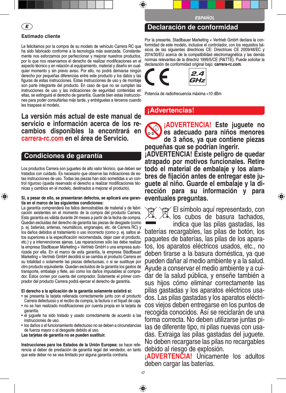 17Estimado clienteLe felicitamos por la compra de su modelo de vehículo  Carrera RC que ha sido fabricado conforme a la tecnología más avanzada. Constante-mente nos esforzamos por perfeccionar y mejorar nuestros productos, por lo que nos  reservamos el derecho de realizar modiﬁcaciones en el  aspecto técnico y en relación al equipamiento, material y diseño en cual-quier momento y sin previo aviso. Por ello, no podrá derivarse ningún derecho por pequeñas diferencias entre este producto y los datos y las ﬁguras de estas instrucciones. Estas instrucciones de uso y de montaje son parte integrante del producto. En caso de que no se cumplan las instrucciones  de  uso  y  las  indicaciones  de  seguridad  contenidas  en ellas, se extinguirá el derecho de garantía. Guarde bien estas instruccio-nes para poder consultarlas más tarde, y entréguelas a terceros cuando les traspase el modelo.La versión más actual de este manual de servicio  e   información  acerca de  los  re-cambios  disponibles  la  encontrará  en  carrera-rc.com en el área de Servicio.Condiciones de garantíaLos productos Carrera son juguetes de alto valor técnico, que  deben ser tratados con cuidado. Es necesario que observe las indicaciones de es-tas instrucciones de uso. Todas las piezas han sido sometidas a un con-trol riguroso (queda reservado el derecho a realizar modiﬁcaciones téc-nicas y cambios en el modelo, destinados a mejorar el producto).Si, a pesar de ello, se presentaran defectos, se aplicará una garan-tía en el marco de las siguientes condiciones:La garantía comprenderá los fallos demostrables de material y de fabri-cación existentes en  el  momento de la  compra del producto Carrera. Esta garantía es válida durante 24 meses a partir de la fecha de compra. Quedan excluidas del derecho de garantía las piezas de desgaste (como p. ej. baterías, antenas, neumáticos, engranajes, etc. de Carrera RC) y los daños debidos al tratamiento o uso incorrecto (como p. ej. saltos al-tos superiores a la especiﬁcación recomendada, dejar caer el producto, etc.) y a intervenciones ajenas. Las reparaciones sólo las debe realizar la empresa Stadlbauer Marketing + Vertrieb GmbH o una empresa auto-rizada por ella. En el  marco de esta garantía, la empresa Stadlbauer Marketing + Vertrieb GmbH decidirá si se cambia el producto  Carrera en su totalidad o solamente las piezas defectuosas, o si se sustituye por otro producto equivalente. Quedan excluidos de la garantía los gastos de transporte, embalaje y ﬂete, así como los daños imputables al compra-dor. Estos corren por cuenta del  comprador. Solamente el primer com-prador del producto Carrera podrá ejercer el  derecho de garantía.El derecho a la aplicación de la garantía solamente existirá si:•  se presenta la tarjeta rellenada correctamente junto con el  producto Carrera defectuoso y el recibo de compra, la  factura o el tíquet de caja.•  no se han realizado modiﬁcaciones por cuenta propia en la  tarjeta de garantía.•  el juguete ha  sido tratado y  usado correctamente de acuerdo  a las instrucciones de uso.•  los daños o el funcionamiento defectuoso no se deben a circunstancias de fuerza mayor o al desgaste debido al uso.Las tarjetas de garantía no se pueden sustituir.Instrucciones para los Estados de la Unión Europea: se hace refe-rencia al deber de prestación de garantía legal del vendedor, en tanto que este deber no se vea limitado por alguna garantía contraria. Declaración de conformidadPor la presente, Stadlbauer Marketing + Vertrieb GmbH declara la con-formidad de este modelo, inclusive el  controlador, con los requisitos bá-sicos  de  las  siguientes  directrices  CE:  Directrices  CE  2009/48/EC  y 2014/30/EU acerca de la compatibilidad electromagnética y las demás normas relevantes de la directriz 1999/5/CE (R&amp;TTE). Puede solicitar la declaración de conformidad original bajo: carrera-rc.com. Potencia de radiofrecuencia máxima &lt;10 dBm¡Advertencias!¡ADVERTENCIA!  Este  juguete  no es  adecuado  para  niños  menores de 3 años, ya que contiene piezas pequeñas que se podrían ingerir. ¡ADVERTENCIA! Existe peligro de quedar atrapado por motivos funcionales. Retire todo el material de embalaje y los alam-bres de ﬁjación antes de entregar este ju-guete al niño. Guarde el embalaje y la di-rección  para  su  información  y  para eventuales preguntas.El símbolo aquí representado, con los  cubos  de  basura  tachados,   indica que las pilas gastadas, las baterías recargables, las pilas de botón, los paquetes de baterías, las pilas de los apara-tos, los aparatos eléctricos usados, etc., no deben tirarse a la basura doméstica, ya que pueden dañar al medio ambiente y a la salud. Ayude a conservar el medio ambiente y a cui-dar de la salud pública, y enseñe también a sus  hijos  cómo  eliminar  correctamente  las pilas gastadas y los aparatos eléctricos usa-dos. Las pilas gastadas y los aparatos eléctri-cos viejos deben entregarse en los puntos de recogida conocidos. Así se reciclarán de una forma correcta. No deben utilizarse juntas pi-las de diferente tipo, ni pilas nuevas con usa-das. Extraiga las pilas gastadas del juguete. No deben recargarse las pilas no recargables debido al riesgo de explosión. ¡ADVERTENCIA!  Únicamente  los  adultos deben cargar las baterías. ESPAŃOL