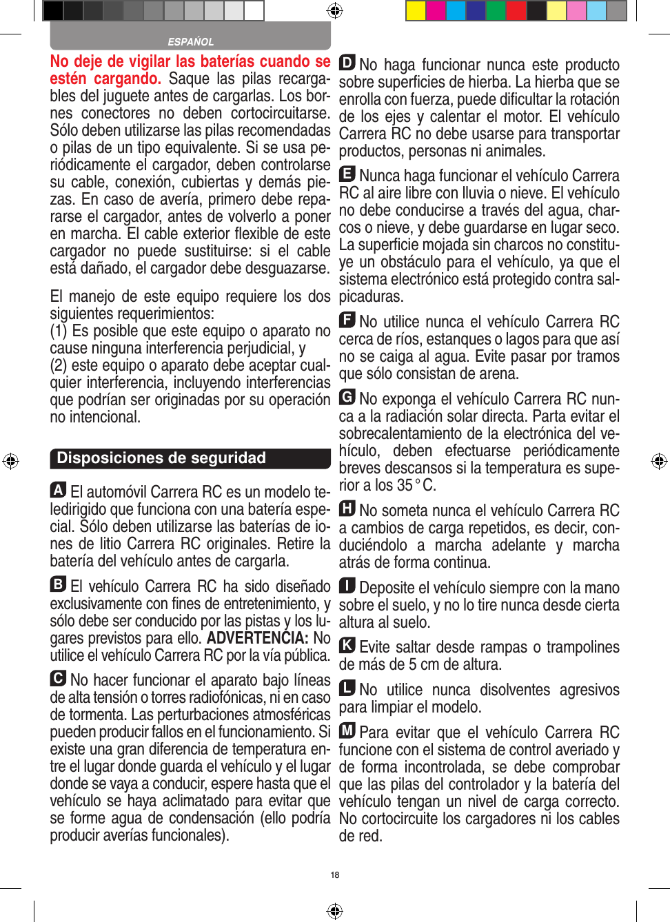 18No deje de vigilar las baterías cuando se estén  cargando.  Saque  las  pilas  recarga-bles del juguete antes de cargarlas. Los bor-nes  conectores  no  deben  cortocircuitarse. Sólo deben utilizarse las pilas recomendadas o pilas de un tipo equivalente. Si se usa pe-riódicamente el cargador, deben controlarse su cable, conexión, cubiertas y  demás pie-zas. En caso de avería, primero debe repa-rarse el cargador, antes de volverlo a poner en marcha. El cable exterior ﬂexible de este cargador  no  puede  sustituirse:  si  el  cable está dañado, el cargador debe desguazarse. El manejo de  este equipo requiere  los dos siguientes requerimientos: (1) Es posible que este equipo o aparato no cause ninguna interferencia perjudicial, y (2) este equipo o aparato debe aceptar cual-quier interferencia, incluyendo interferencias que podrían ser originadas por su operación no intencional. Disposiciones de seguridadAEl automóvil Carrera RC es un modelo te-ledirigido que funciona con una batería espe-cial. Sólo deben utilizarse las baterías de io-nes de litio Carrera RC originales. Retire la batería del vehículo antes de cargarla.BEl  vehículo Carrera RC  ha  sido  diseñado exclusivamente con ﬁnes de entretenimiento, y sólo debe ser conducido por las pistas y los lu-gares previstos para ello. ADVERTENCIA: No utilice el vehículo Carrera RC por la vía pública.CNo hacer funcionar el aparato bajo líneas de alta tensión o torres radiofónicas, ni en caso de tormenta. Las perturbaciones atmosféricas pueden producir fallos en el funcionamiento. Si existe una gran diferencia de temperatura en-tre el lugar donde guarda el vehículo y el lugar donde se vaya a conducir, espere hasta que el vehículo se haya aclimatado para evitar que se forme agua de condensación (ello podría producir averías funcionales).DNo  haga  funcionar  nunca  este producto sobre superﬁcies de hierba. La hierba que se enrolla con fuerza, puede diﬁcultar la rotación de los ejes y calentar el motor. El vehículo Carrera RC no debe usarse para transportar productos, personas ni animales.ENunca haga funcionar el vehículo Carrera RC al aire libre con lluvia o nieve. El vehículo no debe conducirse a través del agua, char-cos o nieve, y debe guardarse en lugar seco. La superﬁcie mojada sin charcos no constitu-ye un obstáculo para el vehículo, ya que el sistema electrónico está protegido contra sal-picaduras.FNo utilice nunca el vehículo Carrera RC cerca de ríos, estanques o lagos para que así no se caiga al agua. Evite pasar por tramos que sólo consistan de arena.GNo exponga el vehículo Carrera RC nun-ca a la  radiación solar directa. Parta evitar el sobrecalentamiento de la electrónica del ve-hículo,  deben  efectuarse  periódicamente  breves descansos si la temperatura es supe-rior a los 35 ° C.HNo someta nunca el vehículo Carrera RC a cambios de carga repetidos, es decir, con-duciéndolo  a  marcha  adelante  y  marcha atrás de forma continua.IDeposite el vehículo siempre con la mano sobre el suelo, y no lo tire  nunca desde cierta altura al suelo.KEvite saltar desde rampas o trampolines de más de 5 cm de altura.LNo  utilice  nunca  disolventes  agresivos para limpiar el modelo.MPara  evitar  que  el  vehículo  Carrera  RC funcione con el sistema de control averiado y de  forma  incontrolada,  se  debe  comprobar que las pilas del controlador y la batería del vehículo tengan un nivel de carga correcto. No cortocircuite los cargadores ni los cables de red. ESPAŃOL