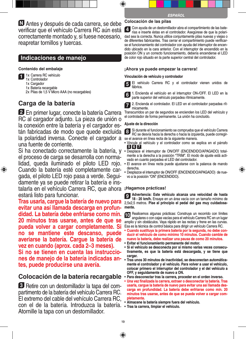 19NAntes y después de cada carrera, se debe veriﬁcar que el vehículo Carrera RC aún está correctamente montado y, si fuese necesario, reapretar tornillos y tuercas. Indicaciones de manejoContenido del embalaje11 x Carrera RC vehículo 1 x Controlador  1 x Cargador  1 x Batería recargable  2 x Pilas de 1,5 V Micro AAA (no recargables)Carga de la batería2En primer lugar, conecte la batería Carrera RC al cargador adjunto. La pieza de unión o la conexión entre la  batería y el cargador es-tán fabricadas de modo que quede excluida la polaridad inversa. Conecte el cargador a una fuente de corriente.Si ha conectado correctamente la batería, y el proceso de carga se desarrolla con norma-lidad,  queda  iluminado  el  piloto  LED  rojo. Cuando la batería esté completamente car-gada, el piloto LED rojo pasa a verde. Segui-damente ya se puede retirar la batería e ins-talarla en el vehículo Carrera RC, que ahora estará listo para funcionar.  Tras usarla, cargue la batería de nuevo para evitar una así llamada descarga en profun-didad. La batería debe enfriarse como mín. 20  minutos  tras  usarse,  antes  de  que se pueda volver a cargar completamente.  Si no  se  mantiene  este  descanso,  puede  averiarse  la  batería.  Cargue la  batería  de vez en cuando (aprox. cada 2–3 meses).Si no se tienen en cuenta las instruccio-nes de manejo de la batería indicadas an-tes, puede producirse una avería.Colocación de la batería recargable3Retire con un destornillador la tapa del com-partimento de la batería del vehículo Carrera RC. El extremo del cable del vehículo Carrera RC, con  el  de  la  batería.  Introduzca  la  batería. Atornille la tapa con un destornillador.Colocación de las pilas4Con ayuda de un destornillador abra el compartimiento de las bate-rías e inserte éstas en el controlador. Asegúrese de que la polari-dad sea la correcta. Nunca utilice conjuntamente pilas nuevas y viejas o de diferentes fabricantes. Tras cerrar el compartimiento puede veriﬁcar-se el funcionamiento del controlador con ayuda del interruptor de encen-dido ubicado en la cara anterior. Con el interruptor de encendido en la posición ON y un correcto funcionamiento, debería encenderse el LED de color rojo situado en la parte superior central del controlador.¡Ahora ya puede empezar la carrera!Vinculación de vehículo y controlador 5El  vehículo  Carrera  RC  y  el  controlador  vienen  unidos  de fábrica.61. Encienda  el vehículo en  el interruptor ON-/OFF. El  LED en  la parte superior del vehículo parpadea rítmicamente.72. Encienda el controlador. El LED en el controlador parpadea rít-micamente.Transcurridos un par de segundos se encienden los LED del vehículo y el controlador de forma permanente. La unión ha concluido.Ajuste de la dirección 8Si durante el funcionamiento se comprueba que el vehículo Carrera RC se desvía hacia la derecha o hacia la izquierda, puede corregir-se el avance en línea recta de la siguiente manera. •     Vincule  el  vehículo  y  el  controlador  como  se explica  en  el  párrafo  5 6 7. •     Desplace el  interruptor de  ON/OFF  (ENCENDIDO/APAGADO)  total-mente a la derecha a la posición “TRIM”. El modo de ajuste está acti-vado en cuanto parpadea el LED del controlador.•     El avance en línea recta puede ajustarse con la palanca de mando derecha. •     Desplazce el interruptor de ON/OFF (ENCENDIDO/APAGADO)  de nue-vo a la posición “ON” (ENCENDIDO).¡Hagamos prácticas!9Advertencia:  Este  vehículo  alcanza  una  velocidad  de  hasta  18 - 20  km/h. Ensaye en un área  vacía con un tamaño mínimo de 2,5x2,5 metros. Pise al principio el pedal del gas muy cuidadosa-mente.10Realicemos algunas  prácticas: Construya un  recorrido con  límites angulares o con cajas vacías para el vehículo  Carrera RC en un lugar amplio y sin obstáculos. Vaya rápido en las rectas y frene en las curvas. Esa es la técnica de control básica para dirigir un vehículo Carrera RC.•  Cuando sustituya la primera batería por la segunda, no debe con-ducir el vehículo de como mínimo 10 minutos. Cuando cambie de nuevo la batería, debe realizar una pausa de como 20 minutos.•  Evitar el funcionamiento permanente del motor.•  Si el vehículo se desconecta por sí mismo varias veces consecu-tivamente,  es  que  la  batería  está  descargada,  y  se  tiene  que  cargar.•   Tras unos 30 minutos de inactividad, se desconectan automática-mente el controlador y el vehículo. Para volver a usar el vehículo, colocar primero el interruptor del controlador y el del vehículo a OFF, y seguidamente de nuevo a ON.•  Para desconectar tras la carrera, proceder en el orden inverso.•  Una vez ﬁnalizada la carrera, extraer o desconectar la batería. Tras usarla, cargue la batería de nuevo para evitar una así llamada des-carga  en  profundidad.  La  batería  debe  enfriarse  como  mín.  20 minutos tras usarse, antes de que se pueda volver a cargar com-pletamente.•  Almacene la batería siempre fuera del vehículo.•  Tras la carrera, limpiar el vehículo.ESPAŃOL