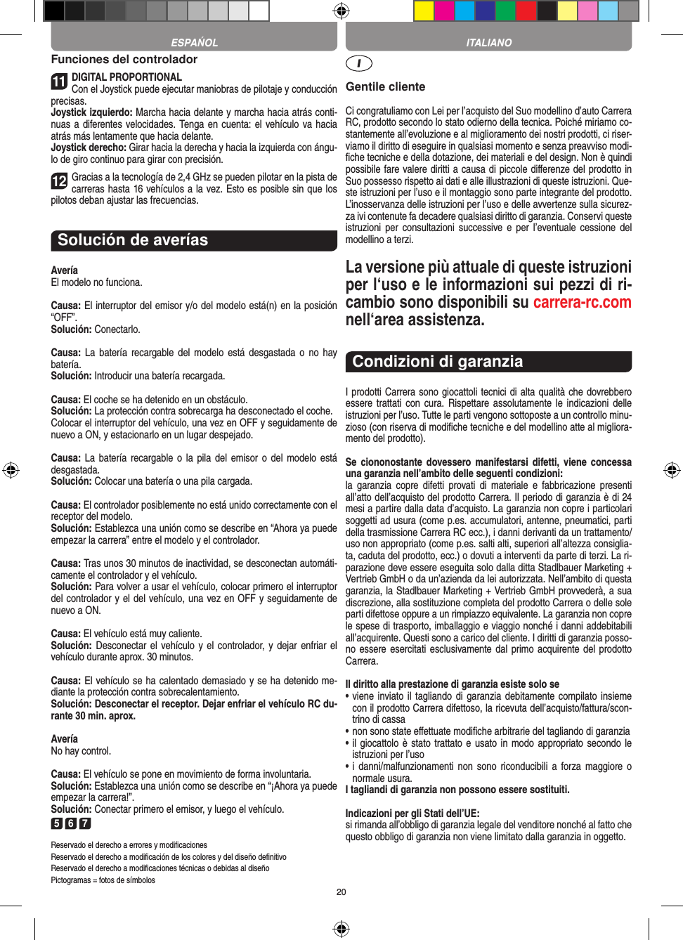 20Funciones del controlador11DIGITAL PROPORTIONALCon el Joystick puede ejecutar maniobras de pilotaje y conducción precisas.Joystick izquierdo: Marcha hacia delante y marcha hacia atrás conti-nuas a diferentes velocidades. Tenga en cuenta: el vehículo va hacia atrás más lentamente que hacia delante.Joystick derecho: Girar hacia la derecha y hacia la izquierda con ángu-lo de giro continuo para girar con precisión.12Gracias a la tecnología de 2,4 GHz se pueden pilotar en la pista de carreras hasta 16 vehículos a la vez. Esto es posible sin que los pilotos deban ajustar las frecuencias.Solución de averíasAveríaEl modelo no funciona.Causa: El interruptor del emisor y/o del modelo está(n) en la  posición “OFF”.Solución: Conectarlo.Causa:  La  batería recargable  del  modelo  está  desgastada  o  no  hay  batería.Solución: Introducir una batería recargada.Causa: El coche se ha detenido en un obstáculo. Solución: La protección contra sobrecarga ha desconectado el coche.Colocar el interruptor del vehículo, una vez en OFF y seguidamente de nuevo a ON, y estacionarlo en un lugar despejado.Causa: La  batería  recargable o la  pila del  emisor o  del  modelo está desgastada.Solución: Colocar una batería o una pila cargada.Causa: El controlador posiblemente no está unido correctamente con el receptor del modelo.Solución: Establezca una unión como se describe en  “Ahora ya puede empezar la carrera” entre el modelo y el controlador.Causa: Tras unos 30 minutos de inactividad, se desconectan automáti-camente el controlador y el vehículo. Solución: Para volver a usar el vehículo, colocar primero el interruptor del controlador y el del vehículo, una vez en OFF y seguidamente de nuevo a ON.Causa: El vehículo está muy caliente.Solución: Desconectar el  vehículo y  el controlador, y dejar enfriar  el vehículo durante aprox. 30 minutos.Causa: El vehículo se ha calentado demasiado y se ha  detenido me-diante la protección contra sobrecalentamiento.Solución: Desconectar el receptor. Dejar enfriar el vehículo RC du-rante 30 min. aprox.AveríaNo hay control.Causa: El vehículo se pone en movimiento de forma involuntaria.Solución: Establezca una unión como se describe en “¡Ahora ya puede empezar la carrera!”. Solución: Conectar primero el emisor, y luego el vehículo.5 6 7Reservado el derecho a errores y modiﬁcacionesReservado el derecho a modiﬁcación de los colores y del diseño deﬁnitivoReservado el derecho a modiﬁcaciones técnicas o debidas al diseñoPictogramas = fotos de símbolosGentile clienteCi congratuliamo con Lei per l’acquisto del Suo modellino d’auto Carrera RC, prodotto secondo lo stato odierno della tecnica.  Poiché miriamo co-stantemente all’evoluzione e al miglioramento dei nostri prodotti, ci riser-viamo il diritto di eseguire in qualsiasi momento e senza preavviso modi-ﬁche tecniche e della dotazione, dei materiali e del design. Non è quindi possibile fare valere diritti a causa di piccole diﬀerenze del prodotto in Suo possesso rispetto ai dati e alle illustrazioni di queste istruzioni. Que-ste istruzioni per l’uso e il montaggio sono parte integrante del prodotto. L’inosservanza delle istruzioni per l’uso e delle avvertenze sulla sicurez-za ivi contenute fa decadere qualsiasi diritto di garanzia. Conservi queste istruzioni  per  consultazioni  successive  e  per  l’eventuale cessione  del modellino a terzi.La versione più attuale di queste istruzioni per l‘uso e le informazioni sui pezzi di ri-cambio sono disponibili su carrera-rc.com nell‘area assistenza.Condizioni di garanziaI prodotti Carrera sono giocattoli tecnici di alta qualità che dovrebbero essere trattati  con  cura. Rispettare  assolutamente le  indicazioni  delle istruzioni per l’uso. Tutte le parti vengono sottoposte a un controllo minu-zioso (con riserva di modiﬁche tecniche e del modellino atte al migliora-mento del prodotto).Se  ciononostante  dovessero manifestarsi  difetti,  viene  concessa una garanzia nell’ambito delle seguenti condizioni:la  garanzia  copre difetti  provati  di  materiale  e  fabbricazione  presenti all’atto dell’acquisto del prodotto Carrera. Il periodo di garanzia è di 24 mesi a partire dalla data d’acquisto. La garanzia non copre i particolari soggetti ad usura (come p.es. accumulatori, antenne, pneumatici, parti della trasmissione Carrera RC ecc.), i danni derivanti da un trattamento/uso non appropriato (come p.es. salti alti, superiori all’altezza consiglia-ta, caduta del prodotto, ecc.) o dovuti a interventi da parte di terzi. La ri-parazione deve essere eseguita solo dalla ditta Stadlbauer Marketing + Vertrieb GmbH o da un’azienda da lei autorizzata. Nell’ambito di questa garanzia, la Stadlbauer Marketing + Vertrieb GmbH provvederà, a sua discrezione, alla sostituzione completa del prodotto Carrera o delle sole parti difettose oppure a un rimpiazzo equivalente. La garanzia non copre le spese di trasporto, imballaggio e viaggio nonché i danni addebitabili all’acquirente. Questi sono a carico del cliente. I diritti di garanzia posso-no essere esercitati esclusivamente dal primo acquirente del prodotto Carrera.  Il diritto alla prestazione di garanzia esiste solo se•  viene inviato il tagliando  di garanzia debitamente compilato  insieme con il prodotto Carrera difettoso, la ricevuta dell’acquisto/fattura/scon-trino di cassa•  non sono state eﬀettuate modiﬁche arbitrarie del tagliando di garanzia•  il giocattolo è stato trattato e  usato in modo appropriato secondo  le istruzioni per l’uso•  i  danni/malfunzionamenti  non  sono  riconducibili  a  forza  maggiore  o normale usura.I tagliandi di garanzia non possono essere sostituiti. Indicazioni per gli Stati dell’UE:si rimanda all’obbligo di garanzia legale del venditore nonché al fatto che questo obbligo di garanzia non viene limitato dalla garanzia in oggetto.ESPAŃOL ITALIANO