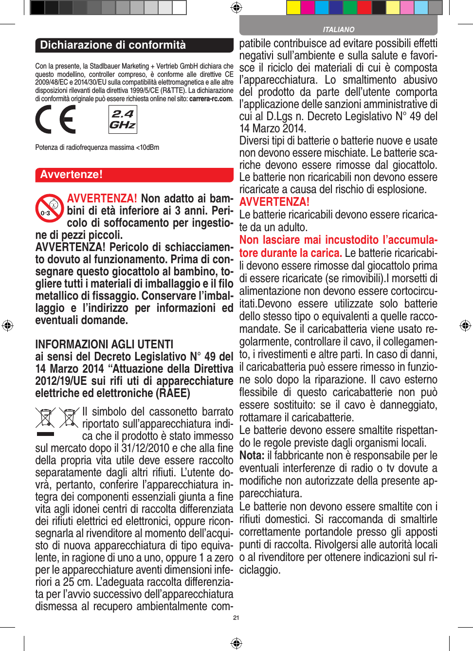 21Dichiarazione di conformitàCon la presente, la Stadlbauer Marketing + Vertrieb GmbH dichiara che questo  modellino,  controller  compreso,  è  conforme  alle  direttive  CE 2009/48/EC e 2014/30/EU sulla compatibilità elettromagnetica e alle altre disposizioni rilevanti della direttiva 1999/5/CE (R&amp;TTE). La dichiarazione di conformità originale può essere  richiesta online nel sito: carrera-rc.com. Potenza di radiofrequenza massima &lt;10dBmAvvertenze!AVVERTENZA! Non adatto ai bam-bini di età inferiore ai 3 anni. Peri-colo di soﬀocamento per ingestio-ne di pezzi piccoli. AVVERTENZA! Pericolo di schiacciamen-to dovuto al funzionamento. Prima di con-segnare questo giocattolo al bambino, to-gliere tutti i materiali di imballaggio e il ﬁlo metallico di ﬁssaggio. Conservare l’imbal-laggio  e  l’indirizzo  per  informazioni  ed eventuali domande. INFORMAZIONI AGLI UTENTIai sensi del Decreto Legislativo N° 49 del 14 Marzo 2014 “Attuazione della  Direttiva 2012/19/UE sui riﬁ uti di apparecchiature elettriche ed elettroniche (RAEE)Il  simbolo  del  cassonetto  barrato riportato sull’apparecchiatura indi-ca che il prodotto è stato immesso sul mercato dopo il 31/12/2010 e che alla ﬁne della propria vita  utile deve  essere raccolto separatamente dagli  altri  riﬁuti. L’utente do-vrà, pertanto, conferire l’appa recchiatura in-tegra dei componenti essenziali giunta a ﬁne vita agli idonei centri di raccolta diﬀerenziata dei riﬁuti elettrici ed elettronici, oppure ricon-segnarla al rivenditore al momento dell’acqui-sto di nuova apparecchiatura di tipo equiva-lente, in ragione di uno a uno, oppure 1 a zero per le apparecchiature aventi dimensioni infe-riori a 25 cm. L’adeguata raccolta diﬀerenzia-ta per l’avvio successivo dell’apparecchiatura dismessa al recupero ambientalmente com-patibile contribuisce ad evitare possibili eﬀetti negativi sull’ambiente e sulla salute e favori-sce il riciclo dei materiali di cui è composta l’apparecchiatura.  Lo  smaltimento  abusivo del  prodotto  da  parte  dell’utente  comporta l’applicazione delle sanzioni amministrative di cui al D.Lgs n. Decreto Legislativo N° 49 del 14 Marzo 2014. Diversi tipi di batterie o batterie nuove e usate non devono essere mischiate. Le batterie sca-riche  devono essere rimosse  dal  giocattolo. Le batterie non ricaricabili non devono essere ricaricate a causa del rischio di esplosione. AVVERTENZA!Le batterie ricaricabili devono essere ricarica-te da un adulto.Non lasciare mai incustodito l’accumula-tore durante la carica. Le batterie ricaricabi-li devono essere rimosse dal giocattolo prima di essere ricaricate (se rimovibili).I morsetti di alimentazione non devono essere cortocircu-itati.Devono  essere  utilizzate  solo  batterie dello stesso tipo o equivalenti a quelle racco-mandate. Se il caricabatteria viene usato re-golarmente, controllare il cavo, il collegamen-to, i rivestimenti e altre parti. In caso di danni, il caricabatteria può essere rimesso in funzio-ne solo dopo la riparazione. Il cavo esterno ﬂessibile  di  questo  caricabatterie  non  può essere sostituito:  se  il  cavo è  danneggiato, rottamare il caricabatterie.Le batterie devono essere smaltite rispettan-do le regole previste dagli organismi locali.Nota: il fabbricante non è responsabile per le eventuali interferenze di radio o tv dovute a modiﬁche non autorizzate della presente ap-parecchiatura.Le batterie non devono essere smaltite con i riﬁuti  domestici.  Si  raccomanda  di  smaltirle correttamente portandole presso  gli apposti punti di raccolta. Rivolgersi alle autorità locali o al rivenditore per ottenere indicazioni sul ri-ciclaggio.  ITALIANO