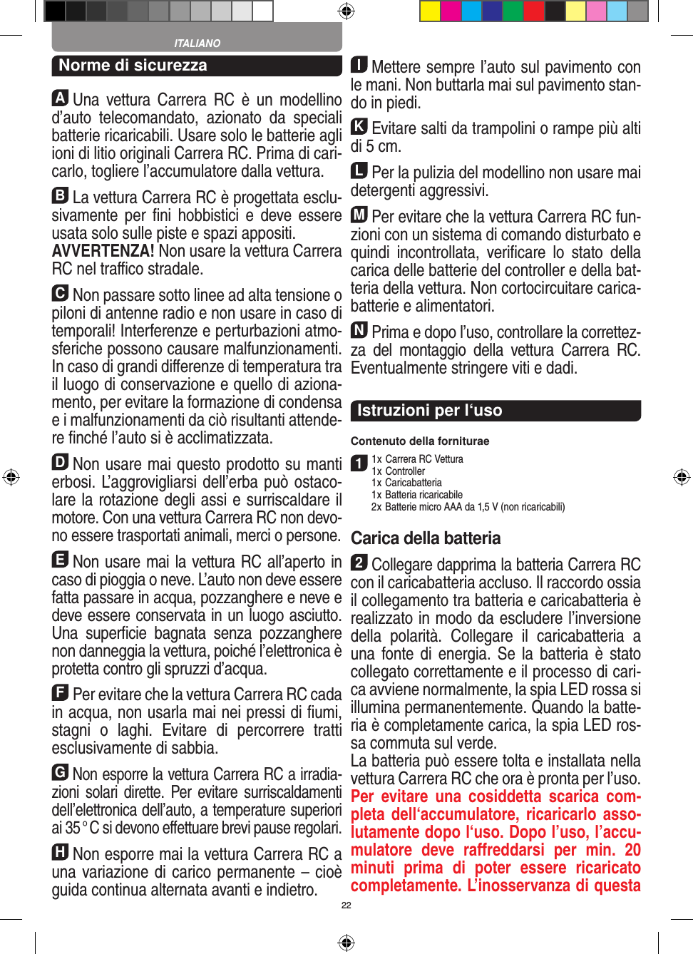 22Norme di sicurezzaAUna  vettura Carrera  RC  è  un modellino d’auto   telecomandato,  azionato  da  speciali batterie ricaricabili. Usare solo le batterie agli ioni di litio originali Carrera RC. Prima di cari-carlo, togliere l’accumulatore dalla  vettura.BLa vettura Carrera RC è progettata esclu-sivamente  per  ﬁni  hobbistici  e  deve essere usata solo sulle  piste e spazi appositi. AVVERTENZA! Non usare la vettura Carrera RC nel traﬃco stradale.CNon passare sotto linee ad alta tensione o piloni di antenne radio e non usare in caso di temporali! Interferenze e perturbazioni atmo-sferiche possono causare malfunzionamenti. In caso di grandi diﬀerenze di temperatura tra il luogo di conservazione e quello di aziona-mento, per evitare la formazione di condensa e i malfunzionamenti da ciò risultanti attende-re ﬁnché l’auto si è acclimatizzata.DNon usare mai questo prodotto su manti erbosi. L’aggrovigliarsi dell’erba può ostaco-lare la rotazione degli assi e surriscaldare il motore. Con una  vettura Carrera RC non devo-no essere trasportati animali, merci o persone.ENon usare mai la vettura RC all’aperto in caso di pioggia o neve. L’auto non deve essere fatta passare in acqua, pozzanghere e neve e deve essere conservata in un luogo asciutto. Una  superﬁcie   bagnata  senza  pozzanghere non danneggia la  vettura, poiché l’elettronica è protetta contro gli spruzzi d’acqua.FPer evitare che la vettura Carrera RC cada in acqua, non usarla mai nei pressi di ﬁumi, stagni  o  laghi.  Evitare  di  percorrere  tratti esclusivamente di  sabbia.GNon esporre la vettura Carrera RC a irradia-zioni  solari dirette. Per evitare surriscaldamenti dell’elettronica dell’auto, a temperature superiori ai 35 ° C si devono eﬀettuare brevi pause regolari.HNon esporre mai la vettura Carrera RC a una variazione di carico permanente – cioè guida continua alternata avanti e indietro.IMettere sempre l’auto sul pavimento con le mani. Non buttarla mai sul  pavimento stan-do in piedi.KEvitare salti da trampolini o rampe più alti di 5 cm.LPer la pulizia del modellino non usare mai detergenti aggressivi.MPer evitare che la vettura Carrera RC fun-zioni con un sistema di comando disturbato e quindi  incontrollata,  veriﬁcare  lo  stato  della carica delle batterie del controller e della bat-teria della vettura. Non cortocircuitare carica-batterie e alimentatori. NPrima e dopo l’uso, controllare la correttez-za  del  montaggio  della  vettura  Carrera  RC. Eventualmente stringere viti e dadi. Istruzioni per l‘usoContenuto della forniturae11 x Carrera RC Vettura 1 x Controller  1 x Caricabatteria  1 x Batteria ricaricabile  2 x Batterie micro AAA da 1,5 V (non ricaricabili)Carica della batteria2Collegare dapprima la batteria  Carrera RC con il caricabatteria accluso. Il raccordo ossia il collegamento tra batteria e caricabatteria è realizzato in modo da escludere l’inversione della  polarità.  Collegare  il  caricabatteria  a una fonte di  energia. Se  la  batteria è  stato collegato correttamente e il processo di cari-ca avviene normalmente, la spia LED rossa si illumina permanentemente. Quando la batte-ria è completamente  carica, la spia LED ros-sa commuta sul verde. La batteria può essere tolta e installata nella vettura Carrera RC che ora è pronta per l’uso.  Per  evitare  una  cosiddetta  scarica  com-pleta dell‘accumulatore,  ricaricarlo asso-lutamente dopo l‘uso. Dopo l’uso, l’accu-mulatore  deve  raﬀreddarsi  per  min.  20 minuti  prima  di  poter  essere  ricaricato completamente. L’inosservanza di questa ITALIANO