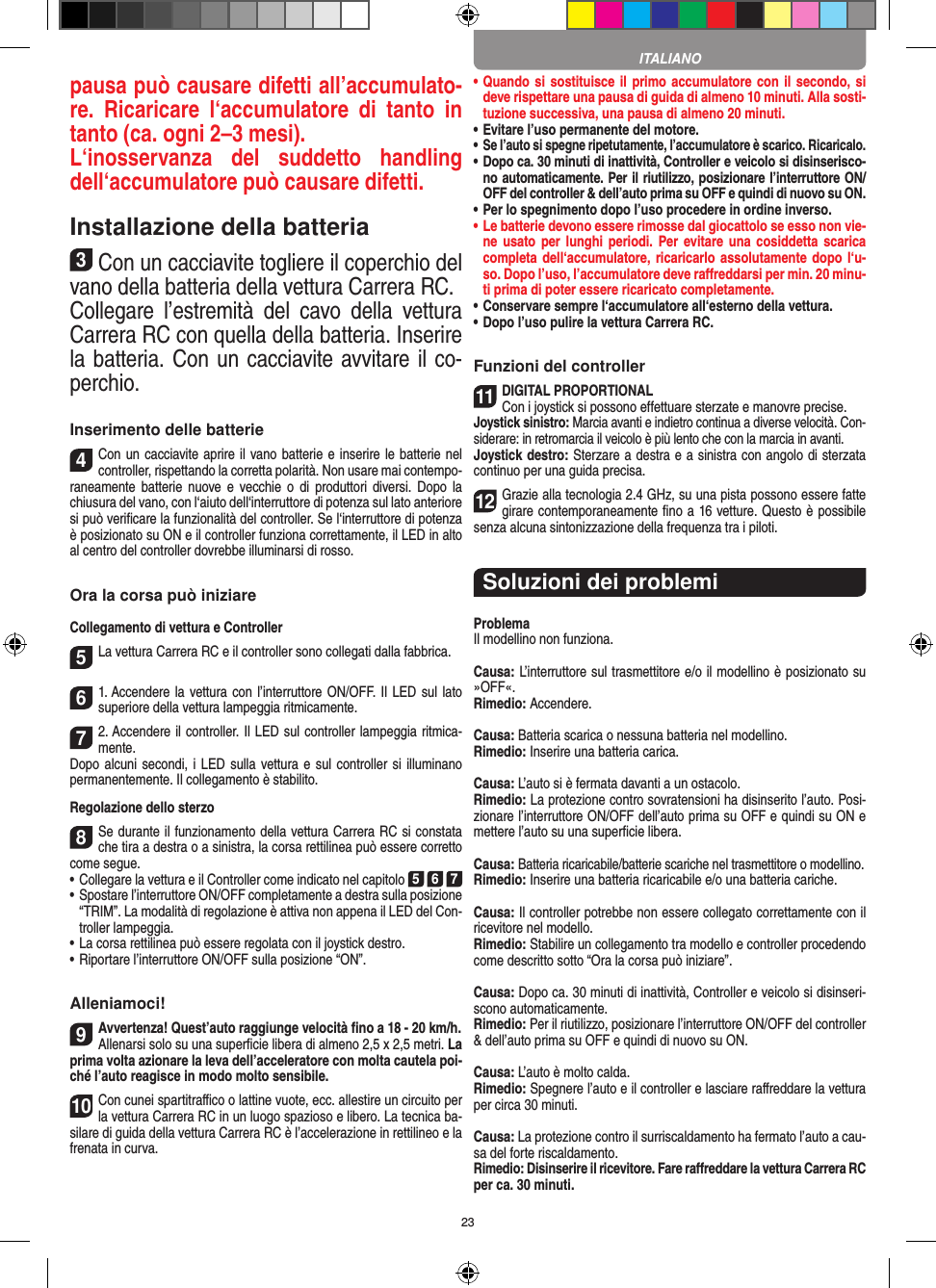 23pausa può causare difetti all’accumulato-re.  Ricaricare  l‘accumulatore  di  tanto  in tanto (ca. ogni 2–3 mesi).L‘inosservanza  del  suddetto  handling dell‘accumulatore può causare difetti.Installazione della batteria3Con un cacciavite togliere il coperchio del vano della batteria della vettura Carrera RC.Collegare  l’estremità  del  cavo  della  vettura Carrera RC con quella della batteria. Inserire la batteria. Con un cacciavite avvitare il co-perchio.Inserimento delle batterie4Con un cacciavite aprire il vano batterie e inserire le batterie nel controller, rispettando la corretta polarità. Non usare mai contempo-raneamente batterie  nuove  e  vecchie  o  di  produttori  diversi.  Dopo  la chiusura del vano, con l‘aiuto dell‘interruttore di potenza sul lato anteriore si può veriﬁcare la funzionalità del controller. Se l‘interruttore di potenza è posizionato su ON e il controller funziona correttamente, il LED in alto al centro del controller dovrebbe illuminarsi di rosso.Ora la corsa può iniziareCollegamento di vettura e Controller5La vettura Carrera RC e il controller sono collegati dalla fabbrica. 61. Accendere la vettura con l’interruttore ON/OFF. Il LED sul lato superiore della vettura lampeggia ritmicamente.72. Accendere il controller. Il LED sul controller lampeggia ritmica-mente. Dopo alcuni secondi, i LED sulla vettura e sul controller si illuminano permanentemente. Il collegamento è stabilito.Regolazione dello sterzo8Se durante il funzionamento della vettura Carrera RC si constata che tira a destra o a sinistra, la corsa rettilinea può essere corretto come segue.•     Collegare la vettura e il Controller come indicato nel capitolo 5 6 7 •     Spostare l’interruttore ON/OFF completamente a destra sulla posizione “TRIM”. La modalità di regolazione è attiva non appena il LED del Con-troller lampeggia.•     La corsa rettilinea può essere regolata con il joystick destro. • Riportare l’interruttore ON/OFF sulla posizione “ON”. Alleniamoci!9Avvertenza! Quest’auto raggiunge velocità ﬁno a 18 - 20 km/h.Allenarsi solo su una superﬁcie libera di almeno 2,5 x 2,5 metri. La prima volta azionare la leva dell’acceleratore con molta cautela poi-ché l’auto reagisce in modo molto sensibile.10Con cunei spartitraﬃco o lattine vuote, ecc. allestire un circuito per la vettura Carrera RC in un luogo spazioso e libero. La tecnica ba-silare di guida della vettura Carrera RC è l’accelerazione in rettilineo e la frenata in curva.•  Quando si sostituisce il primo accumulatore con il  secondo, si deve rispettare una pausa di guida di almeno 10 minuti. Alla sosti-tuzione successiva, una pausa di almeno 20 minuti. •  Evitare l’uso permanente del motore.•  Se l’auto si spegne ripetutamente, l’accumulatore è scarico. Ricaricalo. •    Dopo ca. 30 minuti di inattività, Controller e veicolo si disinserisco-no automaticamente. Per il riutilizzo, posizionare l’interruttore ON/OFF del controller &amp; dell’auto prima su OFF e quindi di nuovo su ON.•  Per lo spegnimento dopo l’uso procedere in ordine inverso.•  Le batterie devono essere rimosse dal giocattolo se esso non vie-ne usato  per lunghi  periodi. Per  evitare una  cosiddetta  scarica completa dell‘accumulatore, ricaricarlo assolutamente dopo  l‘u-so. Dopo l’uso, l’accumulatore deve  raﬀreddarsi per min. 20 minu-ti prima di poter essere ricaricato completamente. •  Conservare sempre l‘accumulatore all‘esterno della vettura.•  Dopo l’uso pulire la vettura Carrera RC.Funzioni del controller11DIGITAL PROPORTIONALCon i joystick si possono effettuare sterzate e manovre precise.Joystick sinistro: Marcia avanti e indietro continua a diverse  velocità. Con-siderare: in retromarcia il veicolo è più lento che con la marcia in avanti.Joystick destro: Sterzare a destra e a sinistra con angolo di sterzata continuo per una guida precisa.12Grazie alla tecnologia 2.4 GHz, su una pista possono  essere fatte girare contemporaneamente ﬁno a 16 vetture. Questo è possibile senza alcuna sintonizzazione della frequenza tra i piloti.Soluzioni dei problemiProblemaIl modellino non funziona.Causa: L’interruttore sul trasmettitore e/o il modellino è posizionato su »OFF«.Rimedio: Accendere.Causa: Batteria scarica o nessuna batteria nel modellino.Rimedio: Inserire una batteria carica.Causa: L’auto si è fermata davanti a un ostacolo.Rimedio: La protezione contro sovratensioni ha disinserito l’auto. Posi-zionare l’interruttore ON/OFF dell’auto prima su OFF e quindi su ON e mettere l’auto su una superﬁcie libera.Causa: Batteria ricaricabile/batterie scariche nel trasmettitore o modellino.Rimedio: Inserire una batteria ricaricabile e/o una batteria cariche.Causa: Il controller potrebbe non essere collegato correttamente con il ricevitore nel modello.Rimedio: Stabilire un collegamento tra modello e controller procedendo come descritto sotto “Ora la corsa può iniziare”.Causa: Dopo ca. 30 minuti di inattività, Controller e veicolo si disinseri-scono automaticamente.Rimedio: Per il riutilizzo, posizionare l’interruttore ON/OFF del controller &amp; dell’auto prima su OFF e quindi di nuovo su ON.Causa: L’auto è molto calda.Rimedio: Spegnere l’auto e il controller e lasciare raﬀreddare la vettura per circa 30 minuti.Causa: La protezione contro il surriscaldamento ha fermato l’auto a cau-sa del forte riscaldamento.Rimedio: Disinserire il ricevitore. Fare raﬀreddare la vettura Carrera RC per ca. 30 minuti.ITALIANO