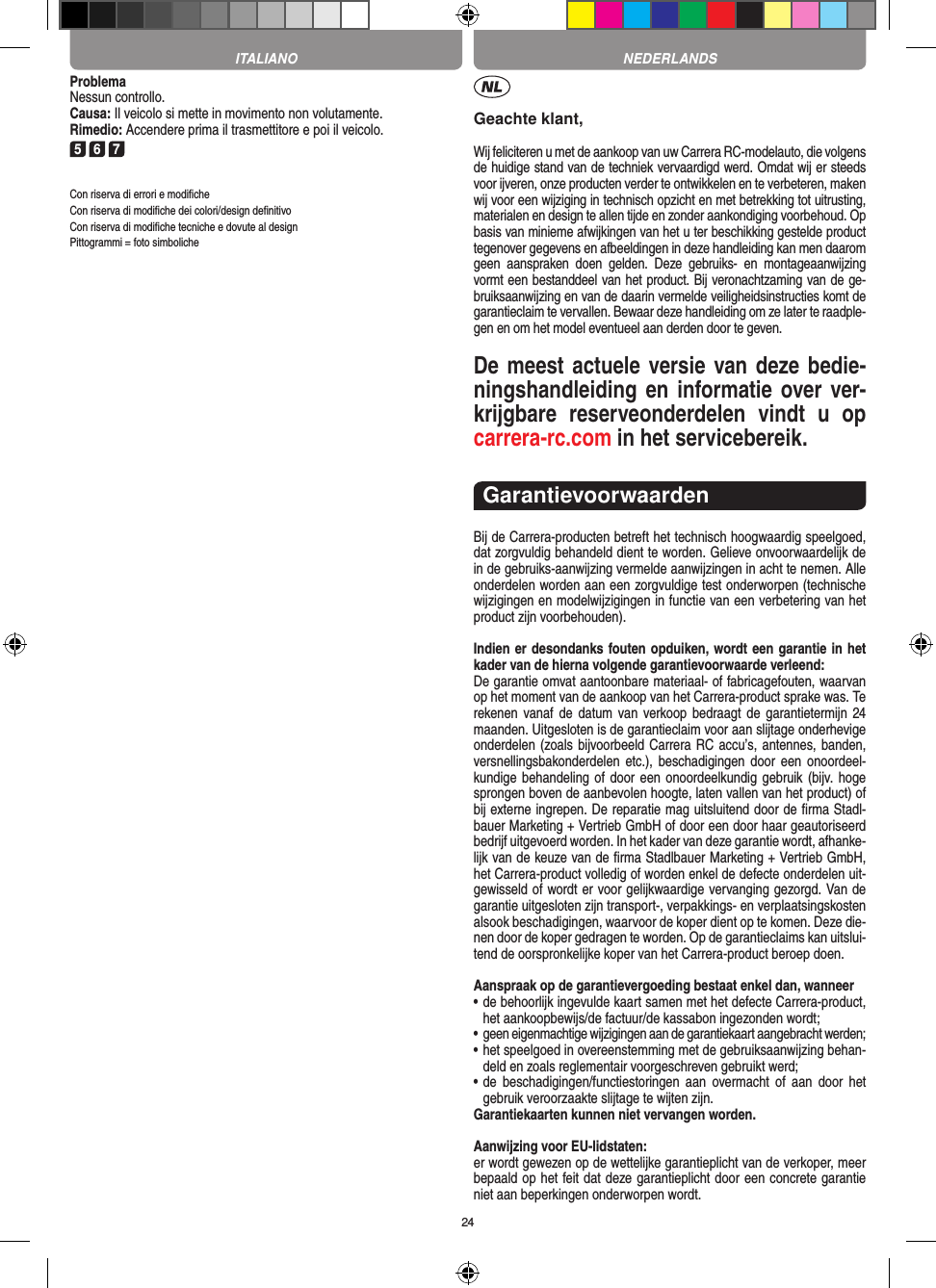 24ProblemaNessun controllo.Causa: Il veicolo si mette in movimento non volutamente.Rimedio: Accendere prima il trasmettitore e poi il veicolo.5 6 7Con riserva di errori e modiﬁcheCon riserva di modiﬁche dei colori/design deﬁnitivoCon riserva di modiﬁche tecniche e dovute al designPittogrammi = foto simbolicheGeachte klant,Wij feliciteren u met de aankoop van uw Carrera RC-modelauto, die volgens de huidige stand van de techniek vervaardigd werd. Omdat wij er steeds voor ijveren, onze producten verder te ontwikkelen en te verbeteren, maken wij voor een wijziging in technisch opzicht en met betrekking tot uitrusting, materialen en design te allen tijde en zonder aankondiging voorbehoud. Op basis van  minieme afwijkingen van het u ter beschikking gestelde product tegenover gegevens en afbeeldingen in deze handleiding kan men daarom geen  aanspraken  doen  gelden.  Deze  gebruiks-  en  montageaanwijzing vormt een bestanddeel van het product. Bij veronachtzaming van de ge-bruiksaanwijzing en van de daarin vermelde veiligheidsinstructies komt de garantieclaim te vervallen. Bewaar deze handleiding om ze later te raadple-gen en om het model eventueel aan derden door te geven.De meest actuele versie van deze bedie-ningshandleiding en informatie over ver-krijgbare  reserveonderdelen  vindt  u  op carrera-rc.com in het servicebereik.GarantievoorwaardenBij de Carrera-producten betreft het technisch hoogwaardig speelgoed, dat zorgvuldig behandeld dient te worden. Gelieve onvoorwaardelijk de in de gebruiks-aanwijzing vermelde aanwijzingen in acht te nemen. Alle onderdelen worden aan een zorgvuldige test onderworpen (technische wijzigingen en modelwijzigingen in functie van een verbetering van het product zijn voorbehouden).Indien er desondanks fouten opduiken, wordt een  garantie in het kader van de hierna volgende garantievoorwaarde verleend:De garantie omvat aantoonbare materiaal- of fabricagefouten, waarvan op het moment van de aankoop van het Carrera- product sprake was. Te rekenen vanaf de  datum  van verkoop bedraagt  de  garantietermijn  24 maanden. Uitgesloten is de garantieclaim voor aan slijtage onderhevige onderdelen (zoals bijvoorbeeld Carrera RC accu’s, antennes, banden, versnellingsbakonderdelen etc.), beschadigingen  door  een  onoordeel-kundige behandeling of door een onoordeelkundig gebruik (bijv. hoge sprongen boven de aanbevolen hoogte, laten vallen van het product) of bij externe ingrepen. De reparatie mag uitsluitend door de ﬁrma Stadl-bauer Marketing + Vertrieb GmbH of door een door haar geautoriseerd bedrijf uitgevoerd worden. In het kader van deze garantie wordt, afhanke-lijk van de keuze van de ﬁrma Stadlbauer Marketing + Vertrieb GmbH, het Carrera-product volledig of worden  enkel de defecte onderdelen uit-gewisseld of wordt er voor gelijkwaardige vervanging gezorgd. Van de garantie uitgesloten zijn transport-, verpakkings- en verplaatsingskosten alsook beschadigingen, waarvoor de koper dient op te  komen. Deze die-nen door de koper gedragen te worden. Op de garantieclaims kan uitslui-tend de oorspronkelijke  koper van het Carrera-product beroep doen.Aanspraak op de garantievergoeding bestaat enkel dan, wanneer•  de behoorlijk ingevulde kaart samen met het defecte Carrera-product, het aankoopbewijs/de factuur/de kassabon  ingezonden wordt;•  geen eigenmachtige wijzigingen aan de garantiekaart aangebracht werden;•  het speelgoed in overeenstemming met de gebruiksaanwijzing behan-deld en zoals reglementair voorgeschreven gebruikt werd;•  de  beschadigingen/functiestoringen  aan  overmacht  of  aan  door  het gebruik veroorzaakte slijtage te wijten zijn.Garantiekaarten kunnen niet vervangen worden.Aanwijzing voor EU-lidstaten: er wordt gewezen op de wettelijke garantieplicht van de verkoper, meer bepaald op het feit dat deze garantieplicht door een concrete garantie niet aan beperkingen onderworpen wordt. ITALIANO NEDERLANDS