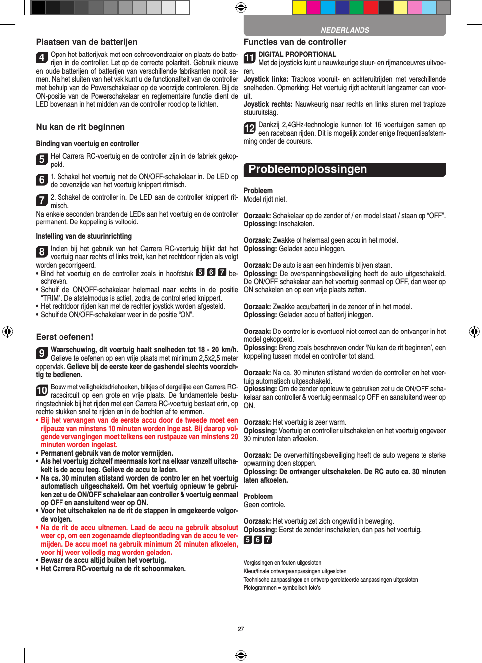 27Plaatsen van de batterijen4Open het batterijvak met een schroevendraaier en plaats de batte-rijen in de controller. Let op de correcte polariteit. Gebruik nieuwe en oude batterijen of batterijen van verschillende fabrikanten nooit sa-men. Na het sluiten van het vak kunt u de functionaliteit van de controller met behulp van de Powerschakelaar op de voorzijde controleren. Bij de ON-positie van de Powerschakelaar en reglementaire functie dient de LED bovenaan in het midden van de controller rood op te lichten.Nu kan de rit beginnenBinding van voertuig en controller5Het Carrera RC-voertuig en de controller zijn in de fabriek gekop-peld. 61. Schakel het voertuig met de ON/OFF-schakelaar in. De LED op de bovenzijde van het voertuig knippert ritmisch.72. Schakel de controller in. De LED aan de controller knippert rit-misch. Na enkele seconden branden de LEDs aan het voertuig en de controller permanent. De koppeling is voltooid.Instelling van de stuurinrichting8Indien  bij  het  gebruik  van  het  Carrera  RC-voertuig  blijkt  dat  het voertuig naar rechts of links trekt, kan het rechtdoor rijden als volgt worden gecorrigeerd. •     Bind het voertuig en de controller zoals in hoofdstuk 5 6 7 be-schreven. •     Schuif  de  ON/OFF-schakelaar  helemaal  naar  rechts  in  de  positie “TRIM”. De afstelmodus is actief, zodra de controllerled knippert. •     Het rechtdoor rijden kan met de rechter joystick worden afgesteld. • Schuif de ON/OFF-schakelaar weer in de positie “ON”.Eerst oefenen!9Waarschuwing, dit voertuig haalt snelheden tot 18 - 20  km/h. Gelieve te oefenen op een vrije plaats met minimum 2,5x2,5 meter oppervlak. Gelieve bij de eerste keer de gashendel slechts voorzich-tig te bedienen.10Bouw met veiligheidsdriehoeken, blikjes of dergelijke een Carrera RC- racecircuit op een  grote en  vrije plaats.  De fundamentele bestu-ringstechniek bij het rijden met een Carrera RC-voertuig bestaat erin, op rechte stukken snel te rijden en in de bochten af te remmen.•  Bij het vervangen van de eerste accu door de tweede moet een rijpauze van minstens 10 minuten worden ingelast. Bij daarop vol-gende vervangingen moet telkens een rustpauze van minstens 20 minuten worden ingelast.•  Permanent gebruik van de motor vermijden.•  Als het voertuig zichzelf meermaals kort na elkaar vanzelf uitscha-kelt is de accu leeg. Gelieve de accu te laden.•  Na ca. 30 minuten stilstand worden de controller en het voertuig automatisch uitgeschakeld. Om het voertuig opnieuw te gebrui-ken zet u de ON/OFF schakelaar aan controller &amp; voertuig eenmaal op OFF en aansluitend weer op ON.•  Voor het uitschakelen na de rit de stappen in omgekeerde volgor-de volgen.•  Na de rit de  accu uitnemen. Laad de accu  na gebruik absoluut weer op, om een zogenaamde diepteontlading van de accu te ver-mijden. De accu moet na gebruik minimum 20 minuten afkoelen, voor hij weer volledig mag worden  geladen.•   Bewaar de accu altijd buiten het voertuig.•  Het Carrera RC-voertuig na de rit schoonmaken.Functies van de controller11DIGITAL PROPORTIONALMet de joysticks kunt u nauwkeurige stuur- en  rijmanoeuvres uitvoe-ren.Joystick links:  Traploos vooruit-  en  achteruitrijden  met  verschillende snelheden. Opmerking: Het voertuig rijdt achteruit langzamer dan voor-uit.Joystick rechts: Nauwkeurig naar rechts en links sturen met  traploze stuuruitslag.12Dankzij 2,4GHz-technologie  kunnen  tot 16 voertuigen  samen op een racebaan rijden. Dit is mogelijk zonder enige frequentieafstem-ming onder de coureurs.ProbleemoplossingenProbleemModel rijdt niet.Oorzaak: Schakelaar op de zender of / en model staat / staan op “OFF”.Oplossing: Inschakelen.Oorzaak: Zwakke of helemaal geen accu in het model.Oplossing: Geladen accu inleggen.Oorzaak: De auto is aan een hindernis blijven staan. Oplossing: De overspanningsbeveiliging heeft de auto uitgeschakeld. De ON/OFF schakelaar aan het voertuig eenmaal op OFF, dan weer op ON schakelen en op een vrije plaats zetten.Oorzaak: Zwakke accu/batterij in de zender of in het model.Oplossing: Geladen accu of batterij inleggen.Oorzaak: De controller is eventueel niet correct aan de ontvanger in het model gekoppeld.Oplossing: Breng zoals beschreven onder ‘Nu kan de rit beginnen’, een koppeling tussen model en controller tot stand.Oorzaak: Na ca. 30 minuten stilstand worden de controller en het voer-tuig automatisch uitgeschakeld. Oplossing: Om de zender opnieuw te gebruiken zet u de ON/OFF scha-kelaar aan controller &amp; voertuig eenmaal op OFF en aansluitend weer op ON.Oorzaak: Het voertuig is zeer warm.Oplossing: Voertuig en controller uitschakelen en het voertuig ongeveer 30 minuten laten afkoelen.Oorzaak: De oververhittingsbeveiliging heeft de auto wegens te sterke opwarming doen stoppen.Oplossing: De ontvanger uitschakelen. De RC auto ca. 30 minuten laten afkoelen.ProbleemGeen controle.Oorzaak: Het voertuig zet zich ongewild in beweging.Oplossing: Eerst de zender inschakelen, dan pas het voertuig.5 6 7Vergissingen en fouten uitgesloten Kleur/ﬁnale ontwerpaanpassingen uitgesloten Technische aanpassingen en ontwerp gerelateerde aanpassingen uitgesloten Pictogrammen = symbolisch foto’sNEDERLANDS
