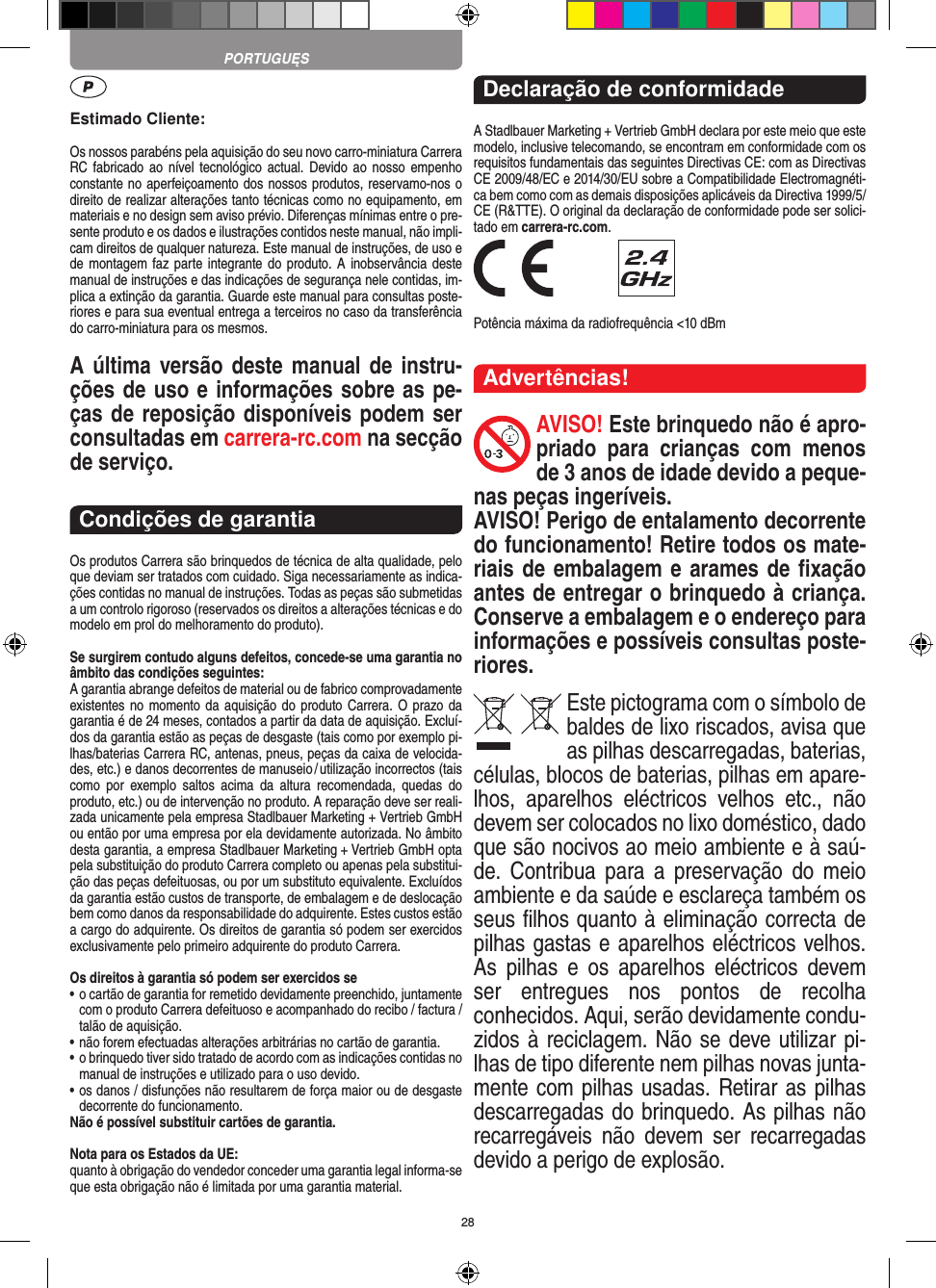 28Estimado Cliente:Os nossos parabéns pela aquisição do seu novo carro-miniatura Carrera RC fabricado  ao  nível tecnológico  actual.  Devido ao  nosso  empenho constante no aperfeiçoamento dos nossos produtos, reservamo-nos o direito de realizar alterações tanto técnicas como no equipamento, em materiais e no design sem aviso prévio. Diferenças mínimas entre o pre-sente produto e os dados e ilustrações contidos neste manual, não impli-cam direitos de qualquer natureza. Este manual de instruções, de uso e de montagem faz parte integrante do produto. A inobservância deste manual de instruções e das indicações de segurança nele contidas, im-plica a extinção da garantia. Guarde este manual para consultas poste-riores e para sua eventual entrega a terceiros no caso da transferência do carro-miniatura para os mesmos.A última versão deste manual de instru-ções de uso e informações sobre as pe-ças de reposição disponíveis podem ser consultadas em carrera-rc.com na secção de serviço.Condições de garantiaOs produtos Carrera são brinquedos de técnica de alta qualidade, pelo que deviam ser tratados com cuidado. Siga necessariamente as indica-ções contidas no manual de instruções. Todas as peças são submetidas a um controlo rigoroso (reservados os direitos a alterações técnicas e do modelo em prol do melhoramento do produto).Se surgirem contudo alguns defeitos, concede-se uma  garantia no âmbito das condições seguintes:A garantia abrange defeitos de material ou de fabrico comprovadamente existentes no momento da aquisição do produto Carrera. O prazo da garantia é de 24 meses, contados a partir da data de aquisição. Excluí-dos da garantia estão as peças de desgaste (tais como por exemplo pi-lhas/baterias Carrera RC, antenas, pneus, peças da caixa de velocida-des, etc.) e danos decorrentes de  manuseio / utilização incorrectos (tais como  por  exemplo  saltos  acima  da  altura   recomendada,  quedas  do produto, etc.) ou de intervenção no produto. A reparação deve ser reali-zada unicamente pela empresa Stadlbauer Marketing + Vertrieb GmbH ou então por uma empresa por ela devidamente autorizada. No âmbito desta garantia, a empresa Stadlbauer Marketing + Vertrieb GmbH opta pela substituição do produto Carrera completo ou apenas pela substitui-ção das peças defeituosas, ou por um substituto equivalente. Excluídos da garantia estão custos de transporte, de embalagem e de deslocação bem como danos da responsabilidade do adquirente. Estes custos estão a cargo do adquirente. Os direitos de garantia só podem ser exercidos exclusivamente pelo primeiro adquirente do produto Carrera.Os direitos à garantia só podem ser exercidos se•  o cartão de garantia for remetido devidamente preenchido, juntamente com o produto Carrera defeituoso e acompanhado do recibo / factura / talão de aquisição.•  não forem efectuadas alterações arbitrárias no cartão de garantia.•  o brinquedo tiver sido tratado de acordo com as indicações  contidas no manual de instruções e utilizado para o uso devido.•  os danos / disfunções não resultarem de força maior ou de  desgaste decorrente do funcionamento.Não é possível substituir cartões de garantia.Nota para os Estados da UE: quanto à obrigação do vendedor conceder uma garantia  legal  informa-se que esta obrigação não é limitada por uma garantia material. Declaração de conformidadeA Stadlbauer Marketing + Vertrieb GmbH declara por este meio que este modelo, inclusive telecomando, se encontram em conformidade com os requisitos fundamentais das seguintes Directivas CE: com as Directivas CE 2009/48/EC e 2014/30/EU sobre a Compatibilidade Electromagnéti-ca bem como com as demais disposições aplicáveis da Directiva 1999/5/CE (R&amp;TTE). O original da declaração de conformidade pode ser solici-tado em carrera-rc.com. Potência máxima da radiofrequência &lt;10 dBmAdvertências!AVISO! Este brinquedo não é apro-priado  para  crianças  com  menos de 3 anos de idade devido a peque-nas peças ingeríveis. AVISO! Perigo de entalamento decorrente do funcionamento! Retire todos os mate-riais de embalagem e arames de ﬁxação antes de entregar o brinquedo à criança. Conserve a embalagem e o endereço para  informações e possíveis consultas poste-riores.Este pictograma com o símbolo de baldes de lixo riscados, avisa que as  pilhas descarregadas, baterias, células, blocos de baterias, pilhas em apare-lhos,  aparelhos  eléctricos  velhos  etc.,  não devem ser colocados no lixo doméstico, dado que são nocivos ao meio ambiente e à saú-de.  Contribua  para  a preservação  do  meio ambiente e da saúde e esclareça também os seus ﬁlhos quanto à eliminação correcta de pilhas gastas e aparelhos eléctricos velhos. As  pilhas  e  os  aparelhos  eléctricos  devem ser  entregues  nos  pontos  de  recolha  conhecidos. Aqui, serão devidamente condu-zidos à reciclagem. Não se deve utilizar pi-lhas de tipo diferente nem pilhas novas junta-mente com pilhas usadas. Retirar as pilhas descarregadas do brinquedo. As pilhas não recarregáveis  não  devem  ser  recarregadas devido a perigo de explosão. PORTUGUĘS