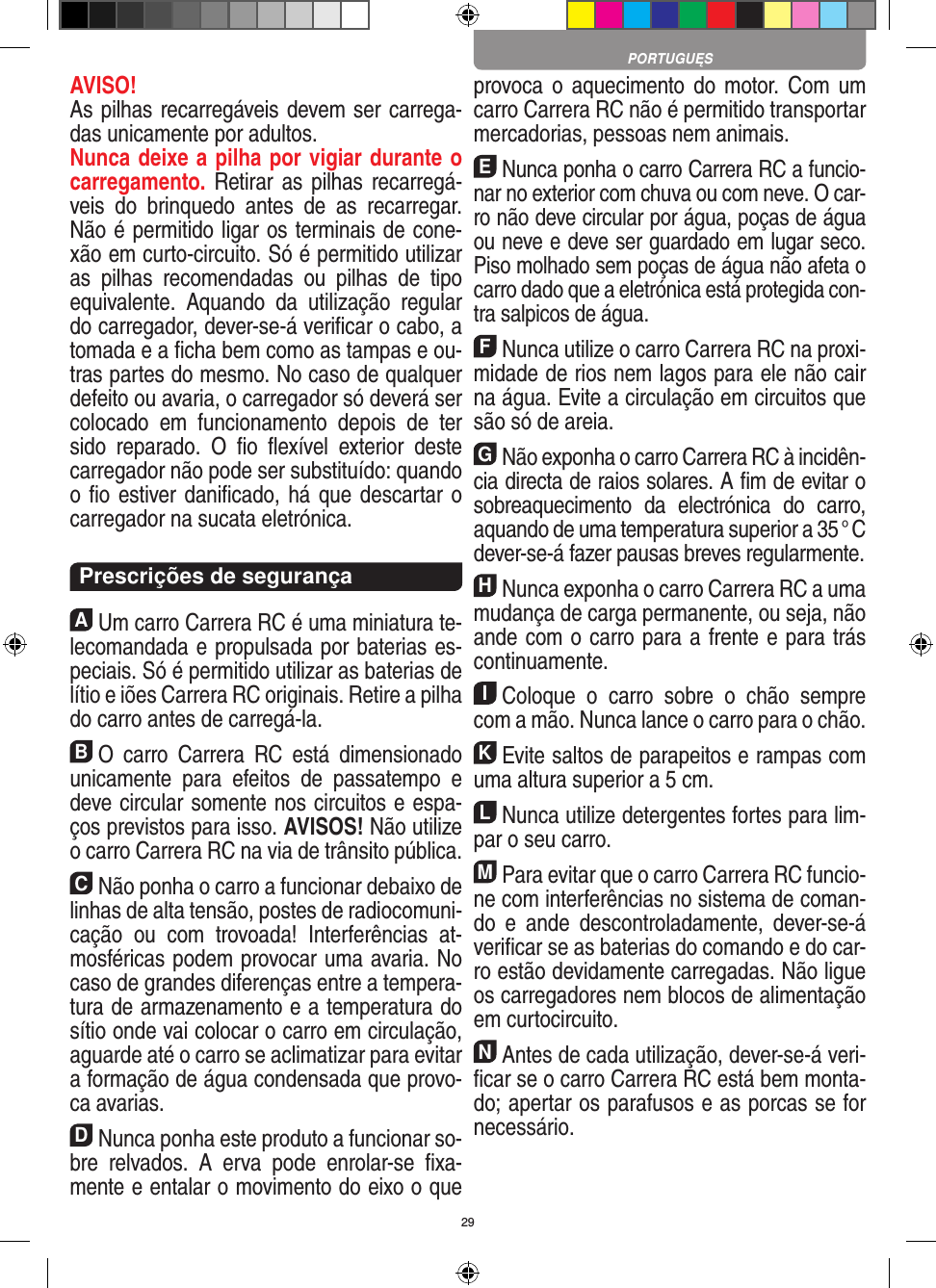 29AVISO! As pilhas recarregáveis devem ser carrega-das unicamente por adultos. Nunca deixe a pilha por vigiar durante o carregamento. Retirar as pilhas recarregá-veis  do  brinquedo  antes  de  as  recarregar. Não é permitido ligar os terminais de cone-xão em curto-circuito. Só é permitido utilizar as  pilhas  recomendadas  ou  pilhas  de  tipo equivalente.  Aquando  da  utilização  regular do carregador, dever-se-á veriﬁcar o cabo, a tomada e a ﬁcha bem como as tampas e ou-tras partes do mesmo. No caso de qualquer defeito ou avaria, o carregador só deverá ser colocado  em  funciona mento  depois  de  ter sido  reparado.  O  ﬁo  ﬂexível  exterior  deste carregador não pode ser substituído: quando o ﬁo estiver daniﬁcado, há que descartar o carregador na sucata eletrónica.  Prescrições de segurançaAUm carro Carrera RC é uma miniatura te-lecomandada e propulsada por baterias es-peciais. Só é permitido utilizar as baterias de lítio e iões Carrera RC originais. Retire a pilha do carro antes de carregá-la.BO  carro  Carrera  RC  está  dimensionado unicamente  para  efeitos  de  passatempo  e deve circular somente nos circuitos e espa-ços previstos para isso. AVISOS! Não utilize o carro Carrera RC na via de trânsito pública.CNão ponha o carro a funcionar debaixo de linhas de alta tensão, postes de radiocomuni-cação  ou  com  trovoada!  Interferências  at-mosféricas podem provocar uma avaria. No caso de grandes diferenças entre a tempera-tura de armazenamento e a temperatura do sítio onde vai colocar o carro em circulação, aguarde até o carro se aclimatizar para evitar a formação de água condensada que provo-ca  avarias.DNunca ponha este produto a funcionar so-bre  relvados.  A  erva  pode  enrolar-se  ﬁxa-mente e entalar o movimento do eixo o que provoca o  aquecimento do  motor.  Com um carro Carrera RC não é permitido transportar mercadorias, pessoas nem animais.ENunca ponha o carro Carrera RC a funcio-nar no exterior com chuva ou com neve. O car-ro não deve circular por água, poças de água ou neve e deve ser guardado em lugar seco. Piso molhado sem poças de água não afeta o carro dado que a eletrónica está protegida con-tra salpicos de água.FNunca utilize o carro Carrera RC na proxi-midade de rios nem lagos para ele não cair na água. Evite a circulação em circuitos que são só de areia.GNão exponha o carro Carrera RC à incidên-cia directa de raios solares. A ﬁm de evitar o sobreaquecimento  da  electrónica  do  carro, aquando de uma temperatura superior a 35 ° C dever-se-á fazer pausas breves regular mente.HNunca exponha o carro Carrera RC a uma mudança de carga permanente, ou seja, não ande com o carro para a frente e para trás continuamente.IColoque  o  carro  sobre  o  chão  sempre com a mão. Nunca lance o carro para o chão.KEvite saltos de parapeitos e rampas com uma  altura superior a 5 cm.LNunca utilize detergentes fortes para lim-par o seu carro.MPara evitar que o carro Carrera RC funcio-ne com interferências no sistema de coman-do  e  ande  descontroladamente,  dever-se-á veriﬁcar se as baterias do comando e do car-ro estão devidamente carregadas. Não ligue os carregadores nem blocos de alimentação em curtocircuito. NAntes de cada utilização, dever-se-á veri-ﬁcar se o carro Carrera RC está bem monta-do; apertar os parafusos e as porcas se for necessário. PORTUGUĘS