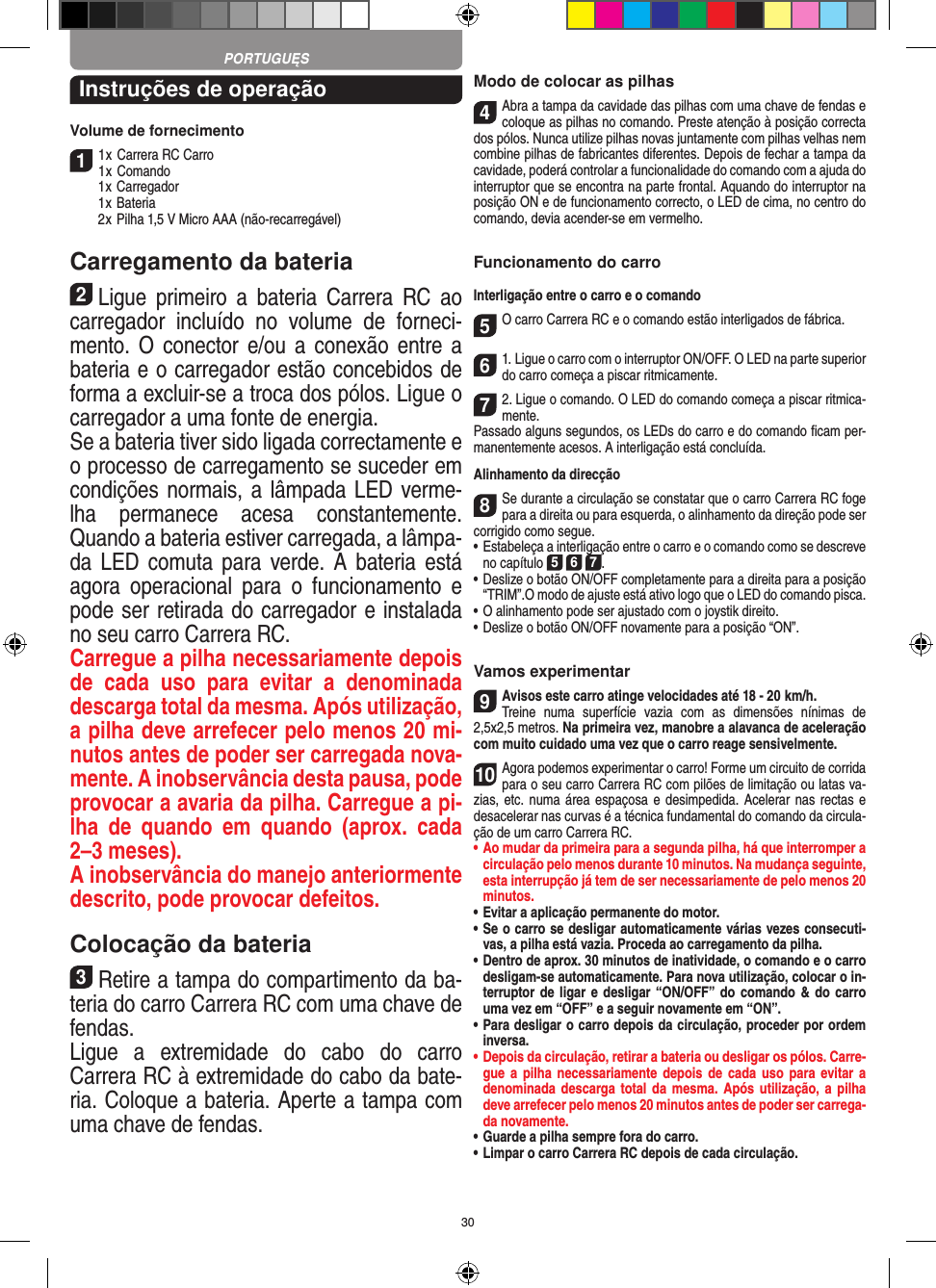 30Instruções de operaçãoVolume de fornecimento11 x Carrera RC Carro1 x Comando  1 x Carregador  1 x Bateria  2 x Pilha 1,5 V Micro AAA (não-recarregável)Carregamento da bateria2Ligue  primeiro  a  bateria  Carrera  RC  ao carregador  incluído  no  volume  de  forneci-mento. O  conector e/ou  a conexão entre  a bateria e o carregador estão concebidos de forma a excluir-se a troca dos pólos. Ligue o carregador a uma fonte de energia.Se a bateria tiver sido ligada correctamente e o processo de carregamento se suceder em condições normais, a lâmpada LED verme-lha  permanece  acesa  constantemente. Quando a bateria estiver carregada, a lâmpa-da LED comuta  para  verde. A  bateria  está agora  operacional  para  o  funcionamento  e pode ser retirada do carregador e instalada no seu carro Carrera RC.   Carregue a pilha necessariamente depois de  cada  uso  para  evitar  a  denominada descarga total da mesma. Após utilização, a pilha deve arrefecer pelo menos 20 mi-nutos antes de poder ser carregada nova-mente. A inobservância desta pausa, pode provocar a avaria da pilha. Carregue a pi-lha  de  quando  em  quando  (aprox.  cada 2–3 meses). A inobservância do manejo anteriormente descrito, pode provocar defeitos.Colocação da bateria3Retire a tampa do compartimento da ba-teria do carro Carrera RC com uma chave de fendas. Ligue  a  extremidade  do  cabo  do  carro  Carrera RC à extremidade do cabo da bate-ria. Coloque a  bateria. Aperte a tampa com uma chave de fendas.Modo de colocar as pilhas4Abra a tampa da cavidade das pilhas com uma chave de fendas e coloque as pilhas no comando. Preste atenção à posição correcta dos pólos. Nunca utilize pilhas novas juntamente com pilhas velhas nem combine pilhas de fabricantes diferentes. Depois de fechar a tampa da cavidade, poderá controlar a funcionalidade do comando com a ajuda do interruptor que se encontra na parte frontal. Aquando do interruptor na posição ON e de  funcionamento correcto, o LED de cima, no centro do comando, devia acender-se em vermelho.Funcionamento do carroInterligação entre o carro e o comando5O carro Carrera RC e o comando estão interligados de fábrica. 61. Ligue o carro com o interruptor ON/OFF. O LED na parte superior do carro começa a piscar ritmicamente.72. Ligue o comando. O LED do comando começa a piscar ritmica-mente.Passado alguns segundos, os LEDs do carro e do comando ﬁcam per-manentemente acesos. A interligação está concluída.Alinhamento da direcção8Se durante a circulação se constatar que o carro Carrera RC foge para a direita ou para esquerda, o alinhamento da direção pode ser corrigido como segue.  •     Estabeleça a interligação entre o carro e o comando como se descreve no capítulo 5 6 7. •  Deslize o botão ON/OFF completamente para a direita para a posição “TRIM”.O modo de ajuste está ativo logo que o LED do comando pisca.•     O alinhamento pode ser ajustado com o joystik direito.  •     Deslize o botão ON/OFF novamente para a posição “ON”. Vamos experimentar9Avisos este carro atinge velocidades até 18 - 20  km/h.  Treine  numa  superfície  vazia  com  as  dimensões  nínimas  de 2,5x2,5 metros. Na primeira vez, manobre a alavanca de aceleração com muito cuidado uma vez que o carro reage sensivelmente.10Agora podemos experimentar o carro! Forme um circuito de corrida para o seu carro Carrera RC com pilões de limitação ou latas va-zias, etc. numa área espaçosa e desimpedida.  Acelerar nas  rectas e desacelerar nas curvas é a técnica fundamental do comando da circula-ção de um carro Carrera RC.•  Ao mudar da primeira para a segunda pilha, há que  interromper a circulação pelo menos durante 10 minutos. Na mudança seguinte, esta interrupção já tem de ser necessariamente de pelo menos 20 minutos.•  Evitar a aplicação permanente do motor.•  Se o carro se desligar automaticamente várias vezes consecuti-vas, a pilha está vazia. Proceda ao carregamento da pilha.•  Dentro de aprox. 30 minutos de inatividade, o comando e o carro desligam-se automaticamente. Para nova utilização, colocar o in-terruptor de ligar e desligar “ON/OFF” do  comando &amp; do carro uma vez em “OFF” e a seguir novamente em “ON”.•  Para desligar o carro depois da circulação, proceder por ordem inversa.•  Depois da circulação, retirar a bateria ou desligar os pólos. Carre-gue a  pilha  necessariamente depois  de  cada uso  para  evitar a denominada descarga  total da mesma. Após  utilização, a  pilha deve arrefecer pelo menos 20 minutos antes de poder ser carrega-da novamente.•  Guarde a pilha sempre fora do carro.•  Limpar o carro Carrera RC depois de cada circulação.PORTUGUĘS