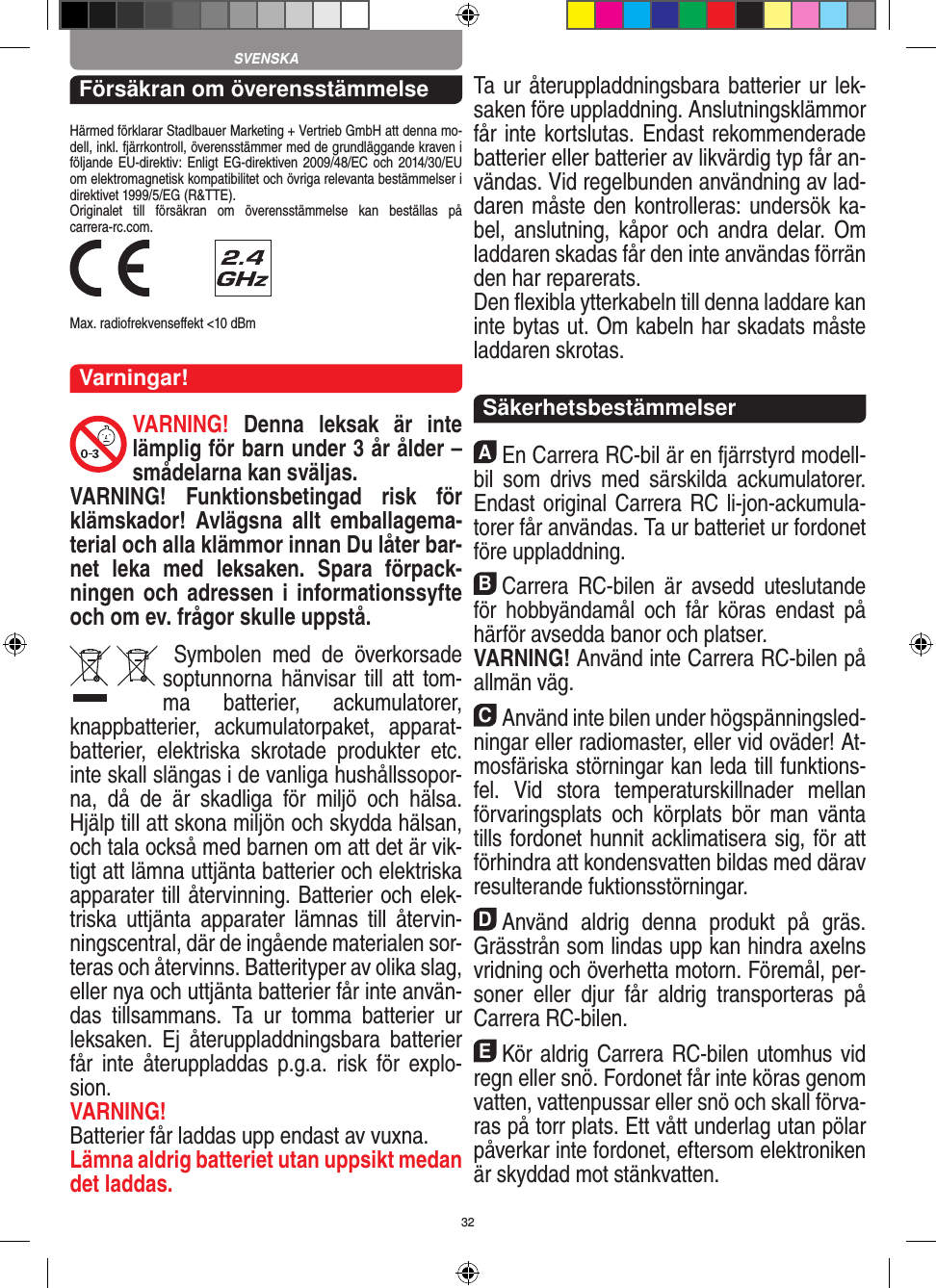 32Försäkran om överensstämmelseHärmed förklarar Stadlbauer Marketing + Vertrieb GmbH att denna mo-dell, inkl. fjärrkontroll, överensstämmer med de grundläggande kraven i följande EU-direktiv: Enligt EG-direktiven 2009/48/EC och  2014/30/EU om elektromagnetisk kompatibilitet och övriga relevanta bestämmelser i direktivet 1999/5/EG (R&amp;TTE). Originalet  till  försäkran  om  överensstämmelse  kan  beställas  på  carrera-rc.com. Max. radiofrekvenseﬀekt &lt;10 dBmVarningar!VARNING!  Denna  leksak  är  inte lämplig för barn under 3 år ålder – smådelarna kan sväljas.VARNING!  Funktionsbetingad  risk  för klämskador!  Avlägsna  allt  emballagema-terial och alla klämmor innan Du låter bar-net  leka  med  leksaken.  Spara  förpack-ningen och adressen i informationssyfte och om ev. frågor skulle uppstå.  Symbolen  med  de  överkorsade soptunnorna hänvisar till  att  tom-ma  batterier,  ackumulatorer, knappbatterier,  ackumulatorpaket,  apparat-batterier,  elektriska  skrotade  produkter  etc. inte skall slängas i de vanliga hushållssopor-na,  då  de  är  skadliga  för  miljö  och  hälsa. Hjälp till att skona miljön och skydda hälsan, och tala också med barnen om att det är vik-tigt att lämna uttjänta batterier och elektriska apparater till återvinning. Batterier och elek-triska  uttjänta  apparater  lämnas  till  återvin-ningscentral, där de ingående materialen sor-teras och återvinns. Batterityper av olika slag, eller nya och uttjänta batterier får inte använ-das  tillsammans.  Ta  ur  tomma  batterier  ur leksaken.  Ej  återuppladdningsbara  batterier får  inte  återuppladdas  p.g.a.  risk  för  explo-sion. VARNING!Batterier får laddas upp endast av vuxna.Lämna aldrig batteriet utan uppsikt medan det laddas. Ta ur återuppladdningsbara batterier ur lek-saken före uppladdning. Anslutningsklämmor får inte kortslutas. Endast rekommenderade batterier eller batterier av likvärdig typ får an-vändas. Vid regelbunden användning av lad-daren måste den kontrolleras: undersök ka-bel, anslutning,  kåpor  och andra delar.  Om laddaren skadas får den inte användas förrän den har reparerats. Den ﬂexibla ytterkabeln till denna laddare kan inte bytas ut. Om kabeln har skadats måste laddaren skrotas.  SäkerhetsbestämmelserAEn Carrera RC-bil är en fjärrstyrd modell-bil  som  drivs  med  särskilda  ackumulatorer. Endast original Carrera RC li-jon-ackumula-torer får användas. Ta ur batteriet ur fordonet före uppladdning.BCarrera  RC-bilen  är  avsedd  uteslutande för  hobbyändamål  och  får  köras  endast  på härför avsedda banor och platser. VARNING! Använd inte Carrera RC-bilen på allmän väg.CAnvänd inte bilen under högspänningsled-ningar  eller radiomaster, eller vid oväder! At-mosfäriska störningar kan leda till funktions-fel.  Vid  stora  temperaturskillnader  mellan förvaringsplats  och  körplats  bör  man  vänta tills fordonet hunnit acklimatisera sig, för att förhindra att kondensvatten bildas med därav resulterande fuktionsstörningar.DAnvänd  aldrig  denna  produkt  på  gräs. Grässtrån som lindas upp kan hindra axelns vridning och överhetta motorn. Föremål, per-soner  eller  djur  får  aldrig  transporteras  på Carrera RC-bilen.EKör aldrig Carrera RC-bilen utomhus vid regn eller snö. Fordonet får inte köras genom vatten, vattenpussar eller snö och skall förva-ras på torr plats. Ett vått underlag utan pölar påverkar inte fordonet, eftersom elektroniken är skyddad mot stänkvatten.SVENSKA