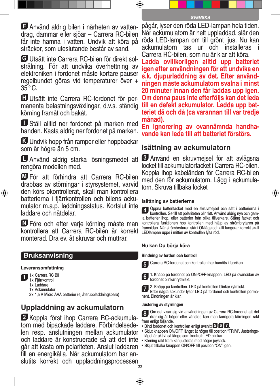 33FAnvänd aldrig bilen i närheten av vatten-drag, dammar eller sjöar – Carrera RC-bilen får inte  hamna  i  vatten. Undvik  att  köra på sträckor, som uteslutande består av sand.GUtsätt inte Carrera RC-bilen för direkt sol-strålning.  För  att  undvika  överhettning  av elektroniken i fordonet måste kortare pauser regelbundet  göras  vid  temperaturer  över  + 35 ° C.HUtsätt  inte  Carrera  RC-fordonet  för  per-manenta belastningsväxlingar, d.v.s. ständig körning framåt och bakåt.IStäll  alltid  ner  fordonet  på  marken  med handen. Kasta aldrig ner fordonet på marken.KUndvik hopp från ramper eller hoppbackar som är högre än 5 cm.LAnvänd  aldrig  starka  lösningsmedel  att rengöra modellen med.MFör  att  förhindra  att  Carrera  RC-bilen drabbas av störningar i styrsystemet, varvid den körs okontrollerat, skall man kontrollera batterierna i fjärrkontrollen och  bilens acku-mulator m.a.p. laddningsstatus. Kortslut inte laddare och nätdelar. NFöre och efter varje körning måste man kontrollera  att  Carrera  RC-bilen  är  korrekt monterad. Dra ev. åt skruvar och muttrar. BruksanvisningLeveransomfattning11 x Carrera RC Bil 1 x Fjärrkontroll  1 x Laddare  1 x Ackumulator  2 x 1,5 V Micro AAA batterier (ej återuppladdningsbara)Uppladdning av ackumulatorn2Koppla först ihop  Carrera RC-ackumula-torn med bipackade laddare. Förbindelsede-len  resp.  anslutningen  mellan  ackumulator och laddare är  konstruerade så att det inte går att kasta om polariteten. Anslut laddaren till en energikälla. När ackumulatorn har an-slutits  korrekt  och  uppladdningsprocessen pågår, lyser den röda LED-lampan hela tiden. När ackumulatorn är helt uppladdad, slår den röda LED-lampan om till  grönt ljus. Nu kan ackumulatorn  tas  ur  och  installeras  i  Carrera RC-bilen, som nu är klar att köra.  Ladda  ovillkorligen  alltid  upp  batteriet igen efter användningen för att undvika en s.k. djupurladdning av det. Efter använd-ningen måste ackumulatorn svalna i minst 20 minuter innan den får laddas upp igen. Om denna paus inte efterföljs kan det leda till en defekt ackumulator. Ladda upp bat-teriet då och då (ca varannan till var tredje månad). En  ignorering  av  ovannämnda  handha-vande kan leda till att batteriet  förstörs.Isättning av ackumulatorn3Använd  en  skruvmejsel  för  att  avlägsna locket till ackumulatorfacket i Carrera RC-bilen.Koppla ihop kabeländen för Carrera RC-bilen med den för ackumulatorn. Lägg i ackumula-torn. Skruva tillbaka locketIsättning av batterierna4Öppna  batterifacket med  en  skruvmejsel  och  sätt  i  batterierna  i kontrollen. Se till att polariteten blir rätt. Använd aldrig nya och gam-la batterier  ihop,  eller batterier  från  olika tillverkare. Stäng  facket och kontrollera  funktionen  hos  kontrollen  med  hjälp  av  strömbrytaren  på framsidan. När strömbrytaren står i ONläge och allt fungerar korrekt skall LEDlampan uppe i mitten av kontrollen lysa röd.Nu kan Du börja köraBindning av fordon och kontroll5Carrera RC-fordonet och kontrollen har bundits i fabriken. 61. Knäpp på fordonet på ON-/OFF-knappen. LED på ovansidan av fordonet blinkar rytmiskt.72. Knäpp på kontrollen. LED på kontrollen blinkar rytmiskt.Efter några sekunder lyser LED på fordonet och kontrollen perma-nent. Bindningen är klar.Justering av styrningen8Om det visar sig vid användningen av Carrera RC-fordonet att det drar sig åt höger eller vänster, kan man korrigera körningen rakt fram enligt följande.•     Bind fordonet och kontrollen enligt avsnitt 5 6 7. •  Skjut knappen ON/OFF längst åt höger till position “TRIM”. Justerings-läget är aktivt så länge som kontroll-LED blinkar.•     Körning rakt fram kan justeras med höger  joystick. • Skjut tillbaka knappen ON/OFF till position “ON” igen. SVENSKA