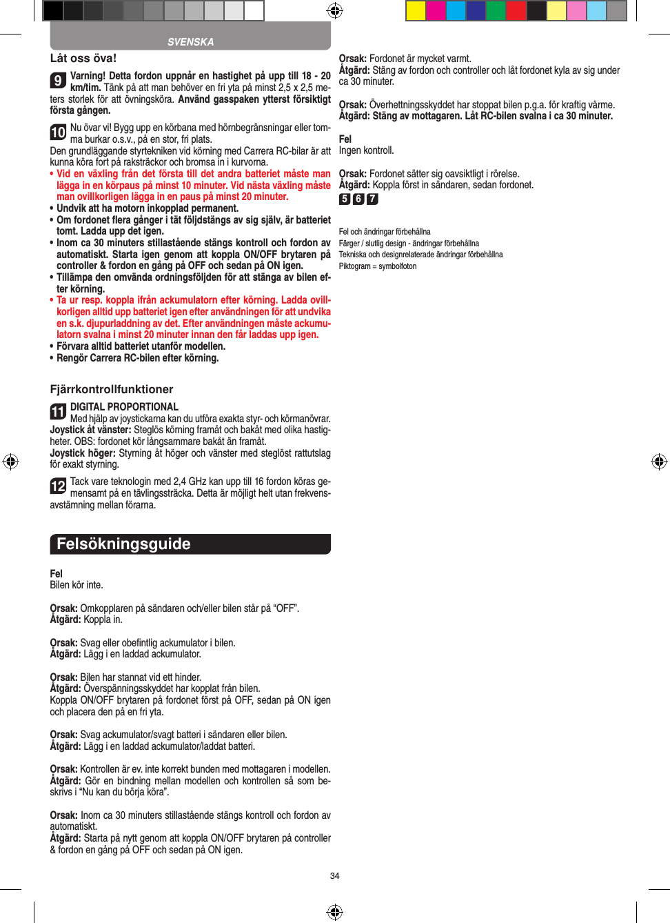 34Låt oss öva!9Varning! Detta fordon uppnår en hastighet på upp till 18 - 20 km/tim. Tänk på att man behöver en fri yta på minst 2,5 x 2,5 me-ters storlek för att övningsköra. Använd gasspaken ytterst försiktigt första gången.10Nu övar vi! Bygg upp en körbana med hörnbegränsningar eller tom-ma burkar o.s.v., på en stor, fri plats. Den grundläggande styrtekniken vid körning med Carrera RC-bilar är att kunna köra fort på raksträckor och bromsa in i kurvorna.•  Vid en växling från det första till det andra batteriet måste man lägga in en körpaus på minst 10 minuter. Vid nästa  växling måste man ovillkorligen lägga in en paus på minst 20 minuter.•  Undvik att ha motorn inkopplad permanent.•  Om fordonet ﬂera gånger i tät följdstängs av sig själv, är batteriet tomt. Ladda upp det igen.•  Inom ca 30 minuters stillastående stängs kontroll och fordon av automatiskt. Starta  igen  genom  att koppla ON/OFF brytaren på controller &amp; fordon en gång på OFF och sedan på ON igen.•  Tillämpa den omvända ordningsföljden för att stänga av  bilen ef-ter körning.•  Ta ur resp. koppla ifrån ackumulatorn efter körning. Ladda ovill-korligen alltid upp batteriet igen efter användningen för att undvika en s.k. djupurladdning av det. Efter användningen måste ackumu-latorn svalna i minst 20 minuter innan den får laddas upp igen.•   Förvara alltid batteriet utanför modellen.•  Rengör Carrera RC-bilen efter körning.Fjärrkontrollfunktioner11DIGITAL PROPORTIONALMed hjälp av joystickarna kan du utföra exakta styr- och körmanövrar.Joystick åt vänster: Steglös körning framåt och bakåt med olika hastig-heter. OBS: fordonet kör långsammare bakåt än framåt.Joystick höger: Styrning åt höger och vänster med steglöst  rattutslag för exakt styrning.12Tack vare teknologin med 2,4 GHz kan upp till 16 fordon köras ge-mensamt på en tävlingssträcka. Detta är möjligt helt utan frekvens-avstämning mellan förarna.FelsökningsguideFelBilen kör inte.Orsak: Omkopplaren på sändaren och/eller bilen står på “OFF”.Åtgärd: Koppla in.Orsak: Svag eller obeﬁntlig ackumulator i bilen.Åtgärd: Lägg i en laddad ackumulator.Orsak: Bilen har stannat vid ett hinder. Åtgärd: Överspänningsskyddet har kopplat från bilen.Koppla ON/OFF brytaren på fordonet först på OFF, sedan på ON igen och placera den på en fri yta.Orsak: Svag ackumulator/svagt batteri i sändaren eller bilen.Åtgärd: Lägg i en laddad ackumulator/laddat batteri.Orsak: Kontrollen är ev. inte korrekt bunden med mottagaren i  modellen.Åtgärd: Gör en  bindning mellan  modellen och  kontrollen så  som be-skrivs i “Nu kan du börja köra”.Orsak: Inom ca 30 minuters stillastående stängs kontroll och fordon av automatiskt.Åtgärd: Starta på nytt genom att koppla ON/OFF brytaren på  controller &amp; fordon en gång på OFF och sedan på ON igen.Orsak: Fordonet är mycket varmt.Åtgärd: Stäng av fordon och controller och låt fordonet kyla av sig under ca 30 minuter.Orsak: Överhettningsskyddet har stoppat bilen p.g.a. för kraftig värme.Åtgärd: Stäng av mottagaren. Låt RC-bilen svalna i ca 30 minuter.FelIngen kontroll.Orsak: Fordonet sätter sig oavsiktligt i rörelse.Åtgärd: Koppla först in sändaren, sedan fordonet.5 6 7Fel och ändringar förbehållnaFärger / slutlig design - ändringar förbehållnaTekniska och designrelaterade ändringar förbehållnaPiktogram = symbolfotonSVENSKA