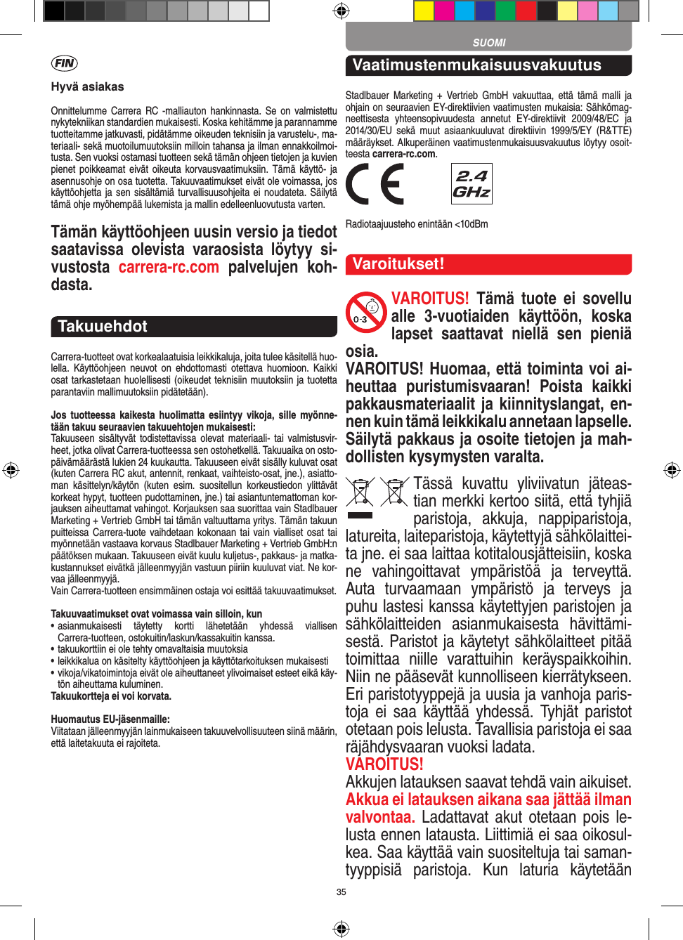 35Hyvä asiakasOnnittelumme Carrera  RC  -malliauton  hankinnasta. Se  on  valmistettu nykytekniikan standardien mukaisesti. Koska kehitämme ja parannamme tuotteitamme jatkuvasti, pidätämme oikeuden teknisiin ja varustelu-, ma-teriaali- sekä muotoilumuutoksiin milloin  tahansa ja ilman ennakkoilmoi-tusta. Sen vuoksi ostamasi tuotteen sekä tämän ohjeen tietojen ja kuvien pienet poikkeamat  eivät  oikeuta korvausvaatimuksiin. Tämä  käyttö- ja asennusohje on osa tuotetta. Takuuvaatimukset eivät ole voimassa, jos käyttöohjetta ja sen sisältämiä turvallisuusohjeita ei noudateta. Säilytä tämä ohje myöhempää lukemista ja mallin edelleenluovutusta varten.Tämän käyttöohjeen uusin versio ja tiedot saatavissa  olevista  varaosista  löytyy  si-vustosta  carrera-rc.com  palvelujen  koh-dasta.TakuuehdotCarrera-tuotteet ovat korkealaatuisia leikkikaluja, joita tulee käsitellä huo-lella.  Käyttöohjeen neuvot  on  ehdottomasti  otettava huomioon.  Kaikki osat tarkastetaan huolellisesti (oikeudet teknisiin muutoksiin ja tuotetta parantaviin mallimuutoksiin pidätetään).Jos tuotteessa  kaikesta  huolimatta  esiintyy  vikoja, sille  myönne-tään takuu seuraavien takuuehtojen mukaisesti:Takuuseen  sisältyvät todistettavissa olevat materiaali- tai  valmistusvir-heet, jotka olivat Carrera-tuotteessa sen ostohetkellä. Takuuaika on osto-päivämäärästä lukien 24 kuukautta. Takuuseen eivät sisälly kuluvat osat (kuten Carrera RC akut, antennit, renkaat, vaihteisto-osat, jne.), asiatto-man  käsittelyn/käytön  (kuten  esim.  suositellun  korkeustiedon  ylittävät korkeat hypyt, tuotteen pudottaminen, jne.) tai asiantuntemattoman kor-jauksen aiheuttamat vahingot. Korjauksen saa suorittaa vain Stadlbauer Marketing + Vertrieb GmbH tai tämän valtuuttama yritys. Tämän takuun puitteissa Carrera- tuote vaihdetaan kokonaan tai vain vialliset osat tai myönnetään vastaava korvaus Stadlbauer Marketing + Vertrieb  GmbH:n päätöksen mukaan. Takuuseen eivät kuulu kuljetus-, pakkaus- ja matka-kustannukset eivätkä jälleenmyyjän vastuun piiriin kuuluvat viat. Ne kor-vaa jälleenmyyjä. Vain Carrera-tuotteen ensimmäinen ostaja voi esittää takuuvaatimukset.Takuuvaatimukset ovat voimassa vain silloin, kun•  asianmukaisesti  täytetty  kortti  lähetetään  yhdessä  viallisen  Carrera-tuotteen, ostokuitin/laskun/kassakuitin kanssa.•  takuukorttiin ei ole tehty omavaltaisia muutoksia•  leikkikalua on käsitelty käyttöohjeen ja käyttötarkoituksen mukaisesti•  vikoja/vikatoimintoja eivät ole aiheuttaneet ylivoimaiset  esteet eikä käy-tön aiheuttama kuluminen.Takuukortteja ei voi korvata.Huomautus EU-jäsenmaille: Viitataan jälleenmyyjän lainmukaiseen takuuvelvollisuuteen siinä määrin, että laitetakuuta ei rajoiteta. VaatimustenmukaisuusvakuutusStadlbauer  Marketing  +  Vertrieb  GmbH  vakuuttaa, että  tämä  malli  ja  ohjain on seuraavien EY-direktiivien vaatimusten mukaisia: Sähkömag-neettisesta  yhteensopivuudesta  annetut  EY-direktiivit  2009/48/EC  ja 2014/30/EU  sekä muut  asiaankuuluvat  direktiivin  1999/5/EY  (R&amp;TTE)  määräykset. Alkuperäinen vaatimustenmukaisuusvakuutus löytyy osoit-teesta carrera-rc.com. Radiotaajuusteho enintään &lt;10dBmVaroitukset!VAROITUS!  Tämä  tuote  ei  sovellu alle  3-vuotiaiden  käyttöön,  koska lapset  saattavat  niellä  sen  pieniä osia. VAROITUS! Huomaa, että toiminta voi ai-heuttaa  puristumisvaaran!  Poista  kaikki pakkausmateriaalit ja kiinnityslangat, en-nen kuin tämä leikkikalu annetaan  lapselle. Säilytä pakkaus ja osoite tietojen ja mah-dollisten kysymysten varalta.Tässä  kuvattu  yliviivatun  jäteas-tian merkki kertoo siitä, että tyhjiä paristoja,  akkuja,  nappiparistoja, latureita, laiteparistoja, käytettyjä sähkölaittei-ta jne. ei saa laittaa kotitalousjätteisiin, koska ne  vahingoittavat  ympäristöä  ja  terveyttä. Auta  turvaamaan  ympäristö  ja  terveys  ja puhu lastesi kanssa käytettyjen paristojen ja sähkölaitteiden  asianmukaisesta  hävittämi-sestä. Paristot ja käytetyt sähkölaitteet pitää toimittaa  niille  varattuihin  keräyspaikkoihin. Niin ne pääsevät kunnolliseen kierrätykseen. Eri paristotyyppejä ja uusia ja vanhoja paris-toja  ei  saa  käyttää yhdessä.  Tyhjät  paristot otetaan pois lelusta. Tavallisia paristoja ei saa räjähdysvaaran vuoksi ladata. VAROITUS! Akkujen latauksen saavat tehdä vain aikuiset.  Akkua ei latauksen aikana saa jättää ilman valvontaa. Ladattavat akut  otetaan pois  le-lusta ennen latausta. Liittimiä ei saa oikosul-kea. Saa käyttää vain suositeltuja tai saman-tyyppisiä  paristoja.  Kun  laturia  käytetään SUOMI