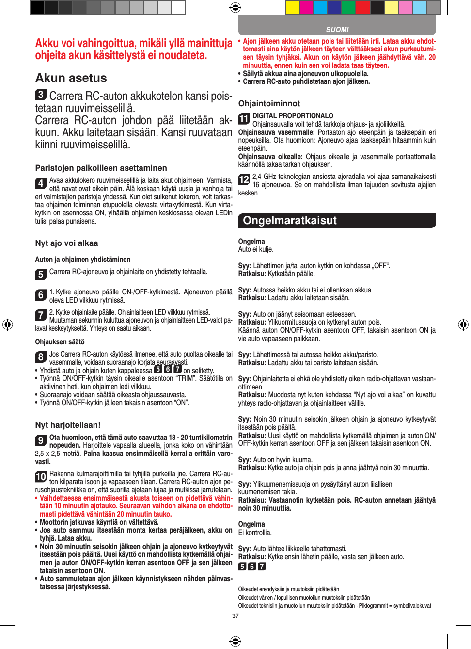 37Akku voi vahingoittua, mikäli yllä  mainittuja ohjeita akun käsittelystä ei noudateta.Akun asetus3Carrera RC-auton akkukotelon kansi pois-tetaan ruuvimeisselillä.Carrera  RC-auton  johdon  pää  liitetään  ak-kuun. Akku laitetaan sisään. Kansi ruuvataan kiinni ruuvimeisselillä.Paristojen paikoilleen asettaminen4Avaa akkulokero ruuvimeisselillä ja laita akut ohjaimeen. Varmista, että navat ovat oikein päin. Älä koskaan käytä uusia ja vanhoja tai eri valmistajien paristoja yhdessä. Kun olet sulkenut lokeron, voit tarkas-taa ohjaimen toiminnan etupuolella olevasta virtakytkimestä. Kun virta-kytkin on asennossa ON, ylhäällä ohjaimen keskiosassa olevan LEDin tulisi palaa punaisena.Nyt ajo voi alkaaAuton ja ohjaimen yhdistäminen 5Carrera RC-ajoneuvo ja ohjainlaite on yhdistetty tehtaalla. 61. Kytke  ajoneuvo  päälle  ON-/OFF-kytkimestä.  Ajoneuvon  päällä oleva LED vilkkuu rytmissä.72. Kytke ohjainlaite päälle. Ohjainlaitteen LED vilkkuu rytmissä.Muutaman sekunnin kuluttua ajoneuvon ja ohjainlaitteen LED-valot pa-lavat keskeytyksettä. Yhteys on saatu aikaan.Ohjauksen säätö8Jos Carrera RC-auton käytössä ilmenee, että auto puoltaa oikealle tai vasemmalle, voidaan suoraanajo korjata seuraavasti.   •     Yhdistä auto ja ohjain kuten kappaleessa 5 6 7 on selitetty. •     Työnnä ON/OFF-kytkin täysin oikealle asentoon “TRIM”. Säätötila on aktiivinen heti, kun ohjaimen ledi vilkkuu.•     Suoraanajo voidaan säätää oikeasta ohjaussauvasta.  • Työnnä ON/OFF-kytkin jälleen takaisin asentoon “ON”.Nyt harjoitellaan!9Ota huomioon, että tämä auto saavuttaa 18 - 20 tuntikilometrin  nopeuden. Harjoittele vapaalla alueella, jonka koko on vähintään 2,5 x 2,5 metriä. Paina kaasua ensimmäisellä kerralla erittäin varo-vasti.10Rakenna kulmarajoittimilla tai tyhjillä purkeilla jne. Carrera RC-au-ton kilparata isoon ja vapaaseen tilaan. Carrera RC-auton ajon pe-rusohjaustekniikka on, että suorilla ajetaan lujaa ja mutkissa jarrutetaan.•  Vaihdettaessa ensimmäisestä akusta toiseen on pidettävä vähin-tään 10 minuutin ajotauko. Seuraavan vaihdon aikana on ehdotto-masti pidettävä vähintään 20 minuutin tauko.•  Moottorin jatkuvaa käyntiä on vältettävä.•  Jos auto  sammuu itsestään  monta kertaa peräjälkeen, akku  on tyhjä. Lataa akku.•  Noin 30 minuutin seisokin jälkeen ohjain ja ajoneuvo kytkeytyvät itsestään pois päältä. Uusi käyttö on mahdollista kytkemällä ohjai-men ja auton ON/OFF-kytkin kerran asentoon OFF ja sen jälkeen takaisin asentoon ON.•  Auto sammutetaan ajon jälkeen käynnistykseen nähden päinvas-taisessa järjestyksessä.•  Ajon jälkeen akku otetaan pois tai liitetään irti. Lataa akku ehdot-tomasti aina käytön jälkeen täyteen välttääksesi akun purkautumi-sen täysin tyhjäksi. Akun on käytön jälkeen jäähdyttävä väh. 20 minuuttia, ennen kuin sen voi ladata taas täyteen. •  Säilytä akkua aina ajoneuvon ulkopuolella.•  Carrera RC-auto puhdistetaan ajon jälkeen.Ohjaintoiminnot11DIGITAL PROPORTIONALOOhjainsauvalla voit tehdä tarkkoja ohjaus- ja ajoliikkeitä.Ohjainsauva vasemmalle: Portaaton  ajo  eteenpäin  ja  taaksepäin  eri nopeuksilla. Ota  huomioon:  Ajoneuvo ajaa taaksepäin hitaammin kuin eteenpäin.Ohjainsauva  oikealle:  Ohjaus  oikealle  ja  vasemmalle  portaattomalla käännöllä takaa tarkan ohjauksen.122,4 GHz teknologian ansiosta ajoradalla voi ajaa samanaikaisesti 16 ajoneuvoa. Se on mahdollista ilman tajuuden sovitusta ajajien kesken.OngelmaratkaisutOngelmaAuto ei kulje.Syy: Lähettimen ja/tai auton kytkin on kohdassa „OFF“.Ratkaisu: Kytketään päälle.Syy: Autossa heikko akku tai ei ollenkaan akkua.Ratkaisu: Ladattu akku laitetaan sisään.Syy: Auto on jäänyt seisomaan esteeseen. Ratkaisu: Ylikuormitussuoja on kytkenyt auton pois.Käännä auton ON/OFF-kytkin asentoon OFF, takaisin asentoon ON ja vie auto vapaaseen paikkaan.Syy: Lähettimessä tai autossa heikko akku/paristo.Ratkaisu: Ladattu akku tai paristo laitetaan sisään.Syy: Ohjainlaitetta ei ehkä ole yhdistetty oikein radio-ohjattavan vastaan-ottimeen.Ratkaisu: Muodosta nyt kuten kohdassa “Nyt ajo voi alkaa” on kuvattu yhteys radio-ohjattavan ja ohjainlaitteen välille.Syy: Noin 30 minuutin seisokin jälkeen ohjain ja ajoneuvo kytkeytyvät itsestään pois päältä.Ratkaisu: Uusi käyttö on mahdollista kytkemällä ohjaimen ja auton ON/OFF-kytkin kerran asentoon OFF ja sen jälkeen takaisin asentoon ON.Syy: Auto on hyvin kuuma.Ratkaisu: Kytke auto ja ohjain pois ja anna jäähtyä noin 30 minuuttia.Syy: Ylikuumenemissuoja on pysäyttänyt auton liiallisenkuumenemisen takia.Ratkaisu: Vastaanotin kytketään pois. RC-auton annetaan jäähtyä noin 30 minuuttia.OngelmaEi kontrollia.Syy: Auto lähtee liikkeelle tahattomasti.Ratkaisu: Kytke ensin lähetin päälle, vasta sen jälkeen auto.5 6 7Oikeudet erehdyksiin ja muutoksiin pidätetäänOikeudet värien / lopullisen muotoilun muutoksiin pidätetäänOikeudet teknisiin ja muotoilun muutoksiin pidätetään · Piktogrammit = symbolivalokuvatSUOMI