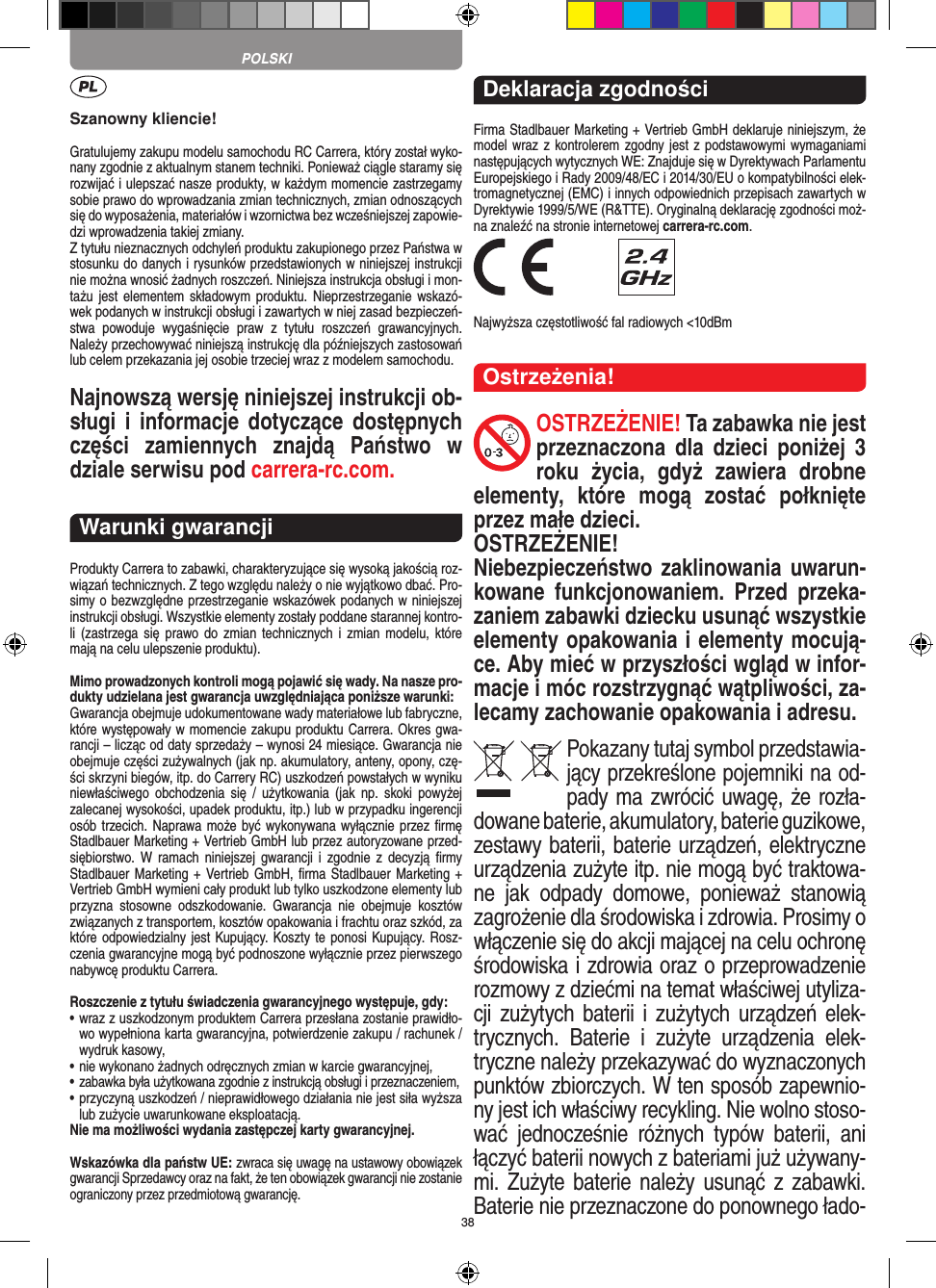 38Szanowny kliencie!Gratulujemy zakupu modelu samochodu RC Carrera, który został wyko-nany zgodnie z aktualnym stanem techniki.  Ponieważ ciągle staramy się rozwijać i ulepszać nasze produkty, w każdym momencie zastrzegamy sobie prawo do wprowadzania zmian technicznych, zmian odnoszących się do wyposażenia, materiałów i wzornictwa bez wcześniejszej zapowie-dzi wprowadzenia takiej zmiany. Z tytułu nieznacznych odchyleń produktu zakupionego przez  Państwa w stosunku do danych i rysunków przedstawionych w niniejszej instrukcji nie można wnosić żadnych roszczeń. Niniejsza instrukcja obsługi i mon-tażu jest  elementem składowym  produktu.  Nieprzestrzeganie wskazó-wek podanych w instrukcji obsługi i zawartych w niej zasad bezpieczeń-stwa  powoduje  wygaśnięcie  praw  z  tytułu  roszczeń  grawancyjnych. Należy przechowywać niniejszą instrukcję dla późniejszych zastosowań lub celem przekazania jej osobie trzeciej wraz z modelem samochodu.Najnowszą wersję niniejszej instrukcji ob-sługi  i  informacje dotyczące  dostępnych części  zamiennych  znajdą  Państwo  w dziale serwisu pod carrera-rc.com.Warunki gwarancjiProdukty Carrera to zabawki, charakteryzujące się wysoką  jakością roz-wiązań technicznych. Z tego względu należy o nie wyjątkowo dbać. Pro-simy o bezwzględne przestrzeganie wskazówek podanych w niniejszej instrukcji obsługi. Wszystkie elementy zostały poddane starannej kontro-li  (zastrzega  się  prawo do  zmian  technicznych i  zmian  modelu,  które mają na celu ulepszenie  produktu).Mimo prowadzonych kontroli mogą pojawić się wady. Na nasze pro-dukty udzielana jest gwarancja uwzględniająca poniższe warunki:Gwarancja obejmuje udokumentowane wady materiałowe lub  fabryczne, które występowały w momencie zakupu  produktu  Carrera. Okres gwa-rancji – licząc od daty sprzedaży – wynosi 24 miesiące. Gwarancja nie obejmuje części zużywalnych (jak np. akumulatory, anteny, opony, czę-ści skrzyni biegów, itp. do Carrery RC) uszkodzeń powstałych w wyniku niewłaściwego  obchodzenia  się  /  użytkowania  (jak  np.  skoki  powyżej zalecanej wysokości,  upadek produktu, itp.) lub w przypadku ingerencji osób trzecich. Naprawa może być wykonywana wyłącznie przez ﬁrmę Stadlbauer Marketing + Vertrieb GmbH lub przez autoryzowane przed-siębiorstwo. W  ramach niniejszej  gwarancji i  zgodnie z   decyzją  ﬁrmy Stadlbauer Marketing + Vertrieb GmbH, ﬁrma  Stadlbauer Marketing + Vertrieb GmbH wymieni cały produkt lub tylko uszkodzone elementy lub przyzna  stosowne  odszkodowanie.  Gwarancja  nie  obejmuje  kosztów związanych z transportem, kosztów opakowania i frachtu oraz szkód, za które odpowiedzialny jest Kupujący. Koszty te ponosi  Kupujący. Rosz-czenia gwarancyjne mogą być podnoszone wyłącznie przez pierwszego nabywcę produktu  Carrera.Roszczenie z tytułu świadczenia gwarancyjnego występuje, gdy:•  wraz z uszkodzonym produktem Carrera przesłana  zostanie prawidło-wo wypełniona karta gwarancyjna, potwierdzenie zakupu / rachunek / wydruk kasowy,•  nie wykonano żadnych odręcznych zmian w karcie gwarancyjnej,•  zabawka była użytkowana zgodnie z instrukcją obsługi i przeznaczeniem,•  przyczyną uszkodzeń / nieprawidłowego działania nie jest siła wyższa lub zużycie uwarunkowane eksploatacją.Nie ma możliwości wydania zastępczej karty gwarancyjnej.Wskazówka dla państw UE: zwraca się uwagę na ustawowy obowiązek gwarancji Sprzedawcy oraz na fakt, że ten obowiązek gwarancji nie zostanie ograniczony przez przedmiotową gwarancję. Deklaracja zgodnościFirma Stadlbauer Marketing + Vertrieb GmbH deklaruje niniejszym, że model wraz z kontrolerem zgodny jest z podstawowymi wymaganiami następujących wytycznych WE: Znajduje się w  Dyrektywach Parlamentu Europejskiego i Rady 2009/48/EC i 2014/30/EU o kompatybilności elek-tromagnetycznej (EMC) i  innych odpowiednich przepisach zawartych w Dyrektywie 1999/5/WE (R&amp;TTE). Oryginalną deklarację zgodności moż-na znaleźć na stronie internetowej carrera-rc.com. Najwyższa częstotliwość fal radiowych &lt;10dBmOstrzeżenia!OSTRZEŻENIE! Ta zabawka nie jest przeznaczona  dla  dzieci  poniżej  3 roku  życia,  gdyż   zawiera  drobne elementy,  które  mogą  zostać  połknięte przez małe dzieci. OSTRZEŻENIE! Niebezpieczeństwo zaklinowania uwarun-kowane  funkcjonowaniem.  Przed  przeka-zaniem zabawki dziecku usunąć wszystkie  elementy opakowania i elementy mocują-ce. Aby mieć w przyszłości wgląd w infor-macje i móc rozstrzygnąć wątpliwości, za-lecamy zachowanie opakowania i adresu.Pokazany tutaj symbol przedstawia-jący przekreślone pojemniki na od-pady ma zwrócić uwagę, że rozła-dowane baterie, akumulatory, baterie guzikowe, zestawy baterii, baterie urządzeń, elektryczne urządzenia zużyte itp. nie mogą być traktowa-ne  jak  odpady  domowe,  ponieważ  stanowią zagrożenie dla środowiska i zdrowia. Prosimy o włączenie się do akcji mającej na celu ochronę środowiska i zdrowia oraz o przeprowadzenie rozmowy z dziećmi na temat  właściwej utyliza-cji zużytych baterii i zużytych urządzeń elek-trycznych.  Baterie  i  zużyte  urządzenia  elek-tryczne należy przekazywać do wyznaczonych punktów zbiorczych. W ten sposób zapewnio-ny jest ich właściwy recykling. Nie wolno stoso-wać  jednocześnie  różnych  typów  baterii,  ani łączyć baterii nowych z bateriami już używany-mi.  Zużyte baterie należy  usunąć z  zabawki. Baterie nie przeznaczone do ponownego łado-POLSKI