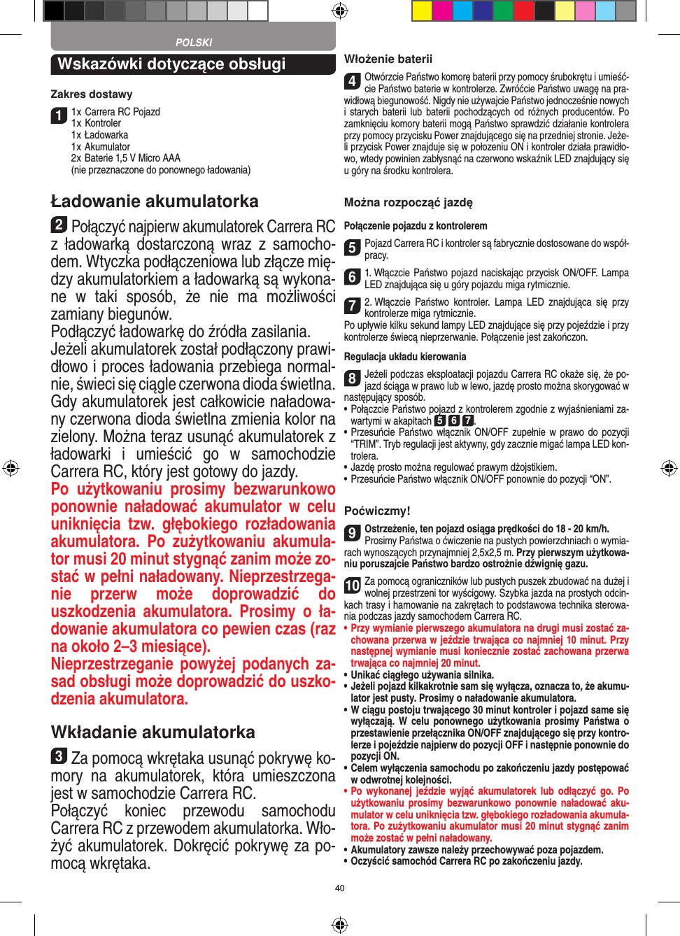 40Wskazówki dotyczące obsługi Zakres dostawy11 x Carrera RC Pojazd 1 x Kontroler  1 x Ładowarka  1 x Akumulator  2 x  Baterie 1,5 V Micro AAA   (nie przeznaczone do ponownego ładowania)Ładowanie akumulatorka2Połączyć najpierw akumulatorek Carrera RC z   ładowarką  dostarczoną  wraz  z  samocho-dem. Wtyczka podłączeniowa lub złącze mię-dzy akumulatorkiem a ładowarką są wykona-ne  w  taki  sposób,  że  nie  ma  możliwości zamiany biegunów. Podłączyć ładowarkę do źródła zasilania. Jeżeli akumulatorek został podłączony prawi-dłowo i proces ładowania przebiega normal-nie, świeci się ciągle czerwona dioda świetlna. Gdy akumulatorek jest całkowicie naładowa-ny czerwona dioda świetlna zmienia kolor na zielony. Można teraz usunąć akumulatorek z ładowarki  i  umieścić  go  w  samochodzie  Carrera RC, który jest gotowy do jazdy. Po  użytkowaniu  prosimy  bezwarunkowo ponownie  naładować  akumulator  w  celu uniknięcia  tzw.  głębokiego  rozładowania akumulatora.  Po  zużytkowaniu  akumula-tor musi 20 minut  stygnąć zanim może zo-stać w pełni naładowany. Nieprzestrzega-nie  przerw  może  doprowadzić  do uszkodzenia  akumulatora.  Prosimy  o  ła-dowanie akumulatora co pewien czas (raz na około 2–3 miesiące). Nieprzestrzeganie powyżej podanych za-sad obsługi może doprowadzić do uszko-dzenia akumulatora.Wkładanie akumulatorka3Za pomocą wkrętaka usunąć pokrywę ko-mory  na  akumulatorek,  która  umieszczona jest w samochodzie Carrera RC.Połączyć  koniec  przewodu  samochodu  Carrera RC z przewodem akumulatorka. Wło-żyć akumulatorek. Dokręcić pokrywę za po-mocą wkrętaka.Włożenie baterii4Otwórzcie Państwo komorę baterii przy pomocy śrubokrętu i umieść-cie Państwo baterie w kontrolerze. Zwróćcie Państwo uwagę na pra-widłową biegunowość. Nigdy nie używajcie Państwo jednocześnie nowych i  starych  baterii  lub  baterii pochodzących  od  różnych producentów.  Po zamknięciu komory baterii mogą Państwo sprawdzić działanie kontrolera przy pomocy przycisku Power znajdującego się na przedniej stronie. Jeże-li przycisk Power znajduje się w połozeniu ON i kontroler działa prawidło-wo, wtedy powinien zabłysnąć na czerwono wskaźnik LED znajdujący się u góry na środku kontrolera.Można rozpocząć jazdęPołączenie pojazdu z kontrolerem5Pojazd Carrera RC i kontroler są fabrycznie dostosowane do współ-pracy. 61. Włączcie Państwo pojazd naciskając przycisk ON/OFF. Lampa LED znajdująca się u góry pojazdu miga rytmicznie.72. Włączcie  Państwo  kontroler.  Lampa  LED  znajdująca  się  przy kontrolerze miga rytmicznie.Po upływie kilku sekund lampy LED znajdujące się przy pojeździe i przy kontrolerze świecą  nieprzerwanie. Połączenie jest zakończon.Regulacja układu kierowania8Jeżeli podczas eksploatacji pojazdu Carrera RC okaże się, że po-jazd ściąga w prawo lub w lewo, jazdę prosto można skorygować w następujący sposób.    •  Połączcie Państwo pojazd z kontrolerem zgodnie z wyjaśnieniami za-wartymi w akapitach 5 6 7. •  Przesuńcie Państwo włącznik  ON/OFF zupełnie w  prawo do pozycji “TRIM”. Tryb regulacji jest aktywny, gdy zacznie migać lampa LED kon-trolera.•     Jazdę prosto można regulować prawym dżojstikiem.  •     Przesuńcie Państwo włącznik ON/OFF ponownie do pozycji “ON”.Poćwiczmy!9Ostrzeżenie, ten pojazd osiąga prędkości do 18 - 20 km/h. Prosimy Państwa o ćwiczenie na pustych powierzchniach o wymia-rach wynoszących przynajmniej 2,5x2,5 m. Przy pierwszym użytkowa-niu poruszajcie Państwo bardzo ostrożnie dźwignię gazu.10Za pomocą ograniczników lub pustych puszek zbudować na dużej i wolnej przestrzeni tor wyścigowy. Szybka jazda na prostych odcin-kach trasy i hamowanie na zakrętach to podstawowa technika sterowa-nia podczas jazdy samochodem Carrera RC.•  Przy wymianie pierwszego akumulatora na drugi musi  zostać za-chowana przerwa w jeździe trwająca co najmniej 10 minut. Przy następnej wymianie musi koniecznie zostać zachowana przerwa trwająca co najmniej 20 minut.•  Unikać ciągłego używania silnika.•  Jeżeli pojazd kilkakrotnie sam się wyłącza, oznacza to, że akumu-lator jest pusty. Prosimy o naładowanie akumulatora. •   W ciągu postoju trwającego 30 minut kontroler i pojazd same się wyłączają. W  celu  ponownego  użytkowania prosimy Państwa o przestawienie przełącznika ON/OFF znajdującego się przy kontro-lerze i pojeździe najpierw do pozycji OFF i następnie ponownie do pozycji ON.•  Celem wyłączenia samochodu po zakończeniu jazdy postępować w odwrotnej kolejności.•  Po wykonanej  jeździe  wyjąć  akumulatorek  lub  odłączyć  go.  Po użytkowaniu prosimy bezwarunkowo ponownie naładować  aku-mulator w celu uniknięcia tzw. głębokiego rozładowania akumula-tora. Po zużytkowaniu akumulator musi 20 minut stygnąć zanim może zostać w pełni naładowany.•  Akumulatory zawsze należy przechowywać poza pojazdem.•  Oczyścić samochód Carrera RC po zakończeniu jazdy.POLSKI
