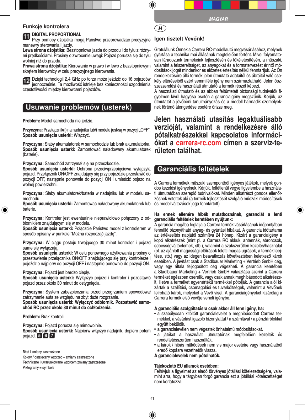 41Funkcje kontrolera11DIGITAL PROPORTIONALPrzy pomocy dżojstika mogą Państwo przeprowadzać  precyzyjne manewry sterowania i jazdy.Lewa strona dżojstika: Bezstopniowa jazda do przodu i do tyłu z różny-mi prędkościami. Prosimy o zwrócenie uwagi: Pojazd porusza się do tyłu wolniej niż do przodu.Prawa strona dżojstika: Kierowanie w prawo i w lewo z bezstopniowym skrętem kierownicy w celu precyzyjnego kierowania.12Dzięki technologii 2,4 GHz po torze może jeździć do 16 pojazdów jednocześnie. Ta możliwość istnieje bez  konieczności uzgodnienia częstotliwości między kierowcami  pojazdów.Usuwanie problemów (usterek)Problem: Model samochodu nie jedzie.Przyczyna: Przełącznik(i) na nadajniku lub/i modelu jest/są w pozycji „OFF”.Sposób usunięcia usterki: Włączyć.Przyczyna: Słaby akumulatorek w samochodzie lub brak akumulatorka.Sposób  usunięcia  usterki:  Zamontować  naładowany  akumulatorek (baterie).Przyczyna: Samochód zatrzymał się na przeszkodzie.Sposób  usunięcia  usterki:  Ochrona  przeciwprzepięciowa  wyłączyła pojazd. Przełącznik ON/OFF znajdujący się przy pojeździe przestawić do pozycji OFF, następnie ponownie do  pozycji ON i umieścić pojazd na wolnej powierzchni.Przyczyna: Słaby akumulatorek/bateria w nadajniku lub w modelu sa-mochodu.Sposób usunięcia usterki: Zamontować naładowany akumulatorek lub baterie.Przyczyna: Kontroler jest ewentualnie nieprawidłowo połączony z od-biornikiem znajdującym się w modelu.Sposób usunięcia usterki: Połączcie Państwo model z kontrolerem w sposób opisany w punkcie “Można rozpocząć jazdę”.Przyczyna:  W  ciągu  postoju  trwającego  30  minut  kontroler  i  pojazd same się wyłączają. Sposób usunięcia usterki: W celu ponownego użytkowania  prosimy o przestawienie przełącznika ON/OFF znajdującego się przy kontrolerze i pojeździe najpierw do pozycji OFF i następnie ponownie do pozycji ON. Przyczyna: Pojazd jest bardzo ciepły.Sposób usunięcia  usterki: Wyłączyc pojazd  i  kontroler i pozostawić pojazd przez około 30 minut do ostygnięcia.Przyczyna:  System  zabezpieczania  przed  przegrzaniem  spowodował zatrzymanie auta ze względu na zbyt duże  rozgrzanie.Sposób usunięcia usterki: Wyłączyć odbiornik. Pozostawić samo-chód RC przez około 30 minut do ochłodzenia. Problem: Brak kontroli.Przyczyna: Pojazd porusza się mimowolnie.Sposób usunięcia usterki: Najpierw włączyć nadajnik, dopiero potem pojazd. 5 6 7Błąd i zmiany zastrzeżone Kolory / ostateczny wzorzec – zmiany zastrzeżone Techniczne i uwarunkowane wzorcem zmiany zastrzeżone Piktogramy = symboleIgen tisztelt Vevőnk!Gratulálunk Önnek a Carrera RC-modellautó megvásárlásához, melynek gyártása a technika mai állásának megfelelően történt. Mivel folyamato-san fáradozunk termékeink  fejlesztésén és tökéletesítésén, a műszaki, valamint a felszereltséget, az anyagokat és a formatervezést érintő mó-dosítások jogát mindenkor és előzetes értesítés nélkül fenntartjuk. Az Ön rendelkezésére álló termék  jelen útmutató adataitól és ábráitól való cse-kély eltéréseiből ezért semmiféle igény nem származtatható. Jelen ösz-szeszerelési és használati útmutató a termék részét képezi. A használati útmutató és az abban feltűntetett biztonsági tudnivalók ﬁ-gyelmen kívül hagyása esetén a garanciaigény megszűnik. Kérjük, az útmutatót a jövőbeni tanulmányozás és a modell harmadik személyek-nek történő átengedése esetére őrizze meg.Jelen  használati  utasítás  legaktuálisabb verzióját,  valamint  a  rendelkezésre  álló pótalkatrészekkel  kapcsolatos  informáci-ókat a carrera-rc.com címen a szerviz-te-rületen találhat.Garanciális feltételekA Carrera termékek műszaki szempontból igényes játékok, melyek gon-dos kezelést igényelnek. Kérjük, feltétlenül vegye ﬁgyelembe a használa-ti útmutatóban szereplő tudnivalókat. Minden alkatrészt gondos ellenőr-zésnek vetettek alá (a termék fejlesztését szolgáló műszaki módosítások és modellváltozások joga fenntartott).Ha  ennek  ellenére  hibák  mutatkoznának,  garanciát  a  lenti  garanciális feltételek keretében nyújtunk:A garancia magába foglalja a Carrera termék vásárlásának időpontjában fennálló bizonyítható anyag- és gyártási hibákat. A  garancia időtartama az  értékesítés napjától  számítva  24  hónap.  Kizárt  a  garanciaigény  a kopó alkatrészek (mint pl. a Carrera RC akkuk, antennák, abroncsok, sebességváltóelemek, stb.), valamint a szakszerűtlen kezelés/használat (pl. az ajánlott magassági előírások feletti magas ugrások, a termék leej-tése, stb.) vagy az idegen beavatkozás következtében keletkező károk esetében. A javítást csak a Stadlbauer Marketing + Vertrieb GmbH cég,  vagy  egy  általa  feljogosított  cég  végezheti.  A  garancia  keretében  a Stadlbauer Marketing + Vertrieb GmbH választása szerint a  Carrera terméket egészben cserélik, vagy csak annak meghibásodott alkatrésze-it, illetve a terméket egyenértékű termékkel pótolják. A garancia alól ki-zártak a szállítási, csomagolási és fuvarköltségek, valamint a Vevőnek felróható károk, melyeket a Vevő visel. A garanciaigényeket kizárólag a Carrera termék első vevője veheti igénybe.A garanciális szolgáltatásra csak akkor áll fenn igény, ha:•  a  szabályosan kitöltött garancialevelet a  meghibásodott  Carrera ter-mékkel, a vásárlást igazoló bizonylattal / a számlával / a pénztárblokkal együtt beküldik.•  a garancialevélen nem végeztek önhatalmú módosításokat.•  a  játékot  a  használati  útmutatónak  megfelelően  kezelték  és  rendeltetésszerűen használták.•  a károk / hibás működések nem vis major eseteire vagy használatból eredő kopásra vezethetők vissza.A garancialevelek nem pótolhatók.Tájékoztató EU államok esetében: Felhívjuk a ﬁgyelmet az eladó törvényes jótállási kötelezettségére, vala-mint arra, hogy a tárgyban forgó garancia ezt a jótállási  kötelezettséget nem korlátozza. MAGYAR