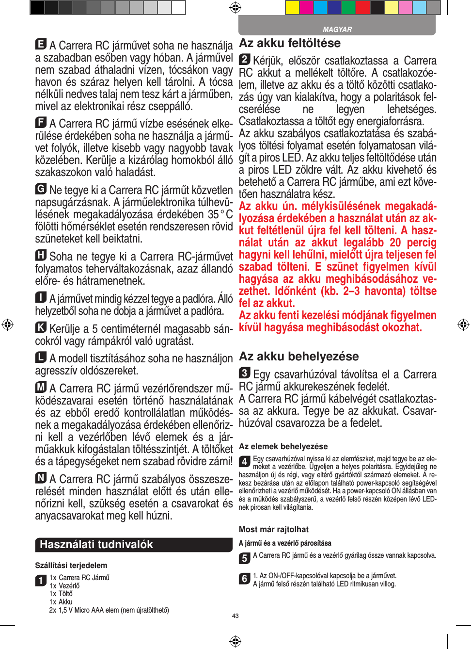 43EA Carrera RC járművet soha ne használja a szabadban esőben vagy hóban. A járművel nem szabad áthaladni vízen, tócsákon vagy havon és száraz helyen kell tárolni. A tócsa nélküli nedves talaj nem tesz kárt a járműben, mivel az elektronikai rész cseppálló.FA Carrera RC jármű vízbe esésének elke-rülése  érdekében soha ne  használja a jármű-vet folyók,  illetve kisebb vagy nagyobb tavak közelében. Kerülje a kizárólag homokból álló szakaszokon való haladást.GNe tegye ki a Carrera RC járműt közvetlen napsugárzásnak. A járműelektronika túlhevü-lésének megakadályozása érdekében 35 ° C fölötti hőmérséklet esetén rendszeresen rövid szüneteket kell beiktatni.HSoha ne tegye ki a Carrera RC-járművet folyamatos teherváltakozásnak, azaz állandó előre- és hátramenetnek.IA járművet mindig kézzel tegye a padlóra. Álló helyzetből soha ne dobja a járművet a padlóra.KKerülje a 5 centiméternél magasabb sán-cokról vagy rámpákról való ugratást.LA modell tisztításához soha ne használjon agresszív oldószereket.MA Carrera RC jármű vezérlőrendszer mű-ködészavarai  esetén  történő  használatának és  az  ebből  eredő  kontrollálatlan  működés-nek a megakadályozása érdekében ellenőriz-ni  kell  a  vezérlőben  lévő  elemek  és  a  jár-műakkuk kifogástalan töltésszintjét. A töltőket és a tápegységeket nem szabad rövidre zárni! NA Carrera RC jármű szabályos összesze-relését minden használat  előtt és után elle-nőrizni kell, szükség esetén a csavarokat és anyacsavarokat meg kell húzni.  Használati tudnivalókSzállítási terjedelem11 x Carrera RC Jármű 1 x Vezérlő  1 x Töltő  1 x Akku  2 x 1,5 V Micro AAA elem (nem újratölthető)Az akku feltöltése2Kérjük,  először  csatlakoztassa  a  Carrera RC akkut a  mellékelt töltőre.  A  csatlakozóe-lem, illetve az akku és a töltő közötti csatlako-zás úgy van kialakítva, hogy a polaritások fel-cserélése  ne  legyen  lehetséges. Csatlakoztassa a töltőt egy energiaforrásra.Az akku szabályos csatlakoztatása és szabá-lyos töltési folyamat esetén folyamatosan vilá-gít a piros LED. Az akku  teljes feltöltődése után a piros LED zöldre vált. Az akku kivehető és betehető a Carrera RC járműbe, ami ezt köve-tően használatra kész.Az akku ún.  mélykisülésének megakadá-lyozása érdekében a használat után az ak-kut feltétlenül újra fel kell tölteni. A hasz-nálat  után  az  akkut  legalább  20  percig hagyni kell lehűlni, mielőtt újra teljesen fel szabad  tölteni.  E  szünet  ﬁgyelmen  kívül hagyása az  akku  meghibásodásához  ve-zethet.  Időnként  (kb.  2–3  havonta)  töltse fel az  akkut.Az akku fenti kezelési módjának ﬁgyelmen  kívül hagyása meghibásodást okozhat.Az akku behelyezése3Egy csavarhúzóval távolítsa el a Carrera RC jármű akkurekeszének fedelét. A Carrera RC jármű kábelvégét csatlakoztas-sa az akkura. Tegye be az akkukat. Csavar-húzóval csavarozza be a fedelet.Az elemek behelyezése4Egy csavarhúzóval nyissa ki az elemfészket, majd tegye be az ele-meket a vezérlőbe. Ügyeljen a helyes polaritásra. Egyidejűleg ne használjon új és régi, vagy eltérő gyártóktól származó elemeket. A re-kesz bezárása után az előlapon található power-kapcsoló segítségével ellenőrizheti a vezérlő működését. Ha a power-kapcsoló ON állásban van és a működés szabályszerű, a vezérlő felső részén középen lévő LED-nek pirosan kell  világítania.Most már rajtolhatA jármű és a vezérlő párosítása 5A Carrera RC jármű és a vezérlő gyárilag össze vannak kapcsolva.  61. Az ON-/OFF-kapcsolóval kapcsolja be a járművet. A jármű felső részén található LED ritmikusan villog.MAGYAR