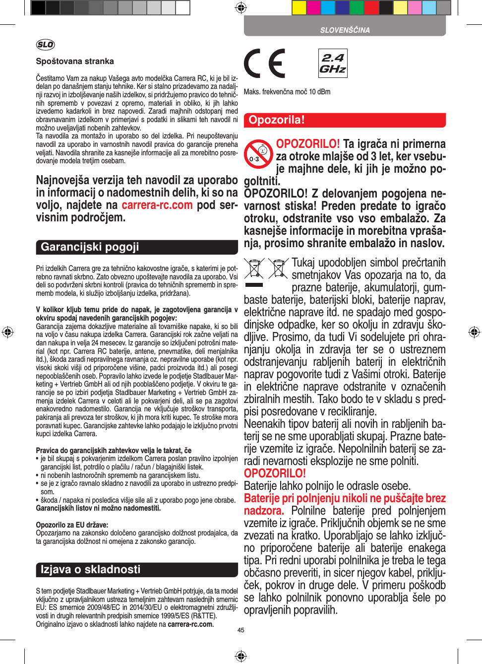 45Spoštovana strankaČestitamo Vam za nakup Vašega avto modelčka Carrera RC, ki je bil iz-delan po današnjem stanju tehnike. Ker si stalno prizadevamo za nadalj-nji razvoj in izboljševanje naših izdelkov, si pridržujemo pravico do tehnič-nih  sprememb  v  povezavi  z  opremo,  materiali  in  obliko,  ki  jih  lahko izvedemo  kadarkoli  in  brez  napovedi.  Zaradi  majhnih  odstopanj  med obravnavanim izdelkom v primerjavi s podatki in slikami teh navodil ni možno uveljavljati nobenih zahtevkov. Ta navodila za  montažo in uporabo so del izdelka. Pri  neupoštevanju navodil za uporabo in varnostnih navodil pravica do garancije preneha veljati. Navodila shranite za kasnejše informacije ali za morebitno posre-dovanje modela tretjim osebam.Najnovejša verzija teh navodil za uporabo in informacij o nadomestnih delih, ki so na voljo, najdete na carrera-rc.com pod ser-visnim področjem.Garancijski pogojiPri izdelkih Carrera gre za tehnično kakovostne igrače, s katerimi je pot-rebno ravnati skrbno. Zato obvezno upoštevajte navodila za uporabo. Vsi deli so podvrženi skrbni kontroli (pravica do tehničnih sprememb in spre-memb modela, ki služijo izboljšanju izdelka, pridržana). V kolikor kljub  temu  pride  do napak, je  zagotovljena garancija  v okviru spodaj navedenih garancijskih pogojev: Garancija zajema dokazljive materialne ali tovarniške napake, ki so bili na voljo v času nakupa izdelka Carrera. Garancijski rok začne veljati na dan nakupa in velja 24 mesecev. Iz garancije so  izključeni potrošni mate-rial (kot npr. Carrera RC baterije, antene, pnevmatike, deli menjalnika itd.), škoda zaradi nepravilnega ravnanja oz. nepravilne uporabe (kot npr. visoki skoki višji od priporočene višine, padci proizvoda itd.) ali posegi nepooblaščenih oseb. Popravilo lahko izvede le podjetje Stadlbauer Mar-keting + Vertrieb GmbH ali od njih pooblaščeno podjetje. V okviru te ga-rancije se po izbiri podjetja Stadlbauer Marketing + Vertrieb GmbH za-menja  izdelek Carrera v celoti ali le pokvarjeni deli, ali se pa zagotovi enakovredno nadomestilo.  Garancija  ne vključuje  stroškov  transporta, pakiranja ali prevoza ter stroškov, ki jih mora kriti  kupec. Te stroške mora poravnati kupec. Garancijske zahtevke lahko podajajo le izključno prvotni kupci izdelka Carrera. Pravica do garancijskih zahtevkov velja le takrat, če•  je bil skupaj s pokvarjenim izdelkom Carrera poslan pravilno  izpolnjen garancijski list, potrdilo o plačilu / račun / blagajniški  listek. •  ni nobenih lastnoročnih sprememb na garancijskem listu. •  se je z igračo ravnalo skladno z navodili za uporabo in ustrezno predpi-som. • škoda / napaka ni posledica višje sile ali z uporabo pogo jene obrabe. Garancijskih listov ni možno nadomestiti.Opozorilo za EU države: Opozarjamo na zakonsko določeno garancijsko dolžnost prodajalca, da ta garancijska dolžnost ni omejena z zakonsko garancijo. Izjava o skladnostiS tem podjetje Stadlbauer Marketing + Vertrieb GmbH  potrjuje, da ta model vključno z upravljalnikom ustreza  temeljnim zahtevam naslednjih smernic EU: ES smernice 2009/48/EC in 2014/30/EU o elektromagnetni združlji-vosti in drugih relevantnih predpisih smernice 1999/5/ES (R&amp;TTE). Originalno izjavo o skladnosti lahko najdete na carrera-rc.com. Maks. frekvenčna moč 10 dBmOpozorila!OPOZORILO! Ta igrača ni primerna za otroke mlajše od 3 let, ker vsebu-je majhne dele, ki jih je možno po-goltniti. OPOZORILO! Z delovanjem pogojena ne-varnost stiska! Preden predate to igračo otroku, odstranite vso vso embalažo. Za kasnejše informacije in morebitna vpraša-nja, prosimo shranite embalažo in naslov.Tukaj upodobljen simbol prečrtanih smetnjakov Vas opozarja na to, da prazne  baterije, akumulatorji, gum-baste baterije, baterijski bloki, baterije naprav, električne naprave itd. ne spadajo med gospo-dinjske odpadke, ker so okolju in zdravju ško-dljive. Prosimo, da tudi Vi sodelujete pri ohra-njanju  okolja  in  zdravja  ter  se  o  ustreznem odstranjevanju  rabljenih  baterij  in  električnih naprav pogovorite tudi z  Vašimi otroki. Baterije in  električne  naprave  odstranite  v  označenih zbiralnih mestih. Tako bodo te v skladu s pred-pisi posredovane v recikliranje. Neenakih tipov baterij ali novih in rabljenih ba-terij se ne sme uporabljati skupaj. Prazne bate-rije vzemite iz igrače. Nepolnilnih baterij se za-radi nevarnosti eksplozije ne sme polniti. OPOZORILO! Baterije lahko polnijo le odrasle osebe. Baterije pri polnjenju nikoli ne puščajte brez nadzora.  Polnilne  baterije  pred  polnjenjem vzemite iz igrače. Priključnih objemk se ne sme zvezati na kratko. Uporabljajo se  lahko izključ-no  priporočene  baterije  ali  baterije  enakega tipa. Pri redni uporabi polnilnika je treba le tega občasno preveriti, in sicer njegov  kabel, priklju-ček, pokrov in druge dele. V primeru poškodb se lahko polnilnik  ponovno uporablja šele po opravljenih popravilih. SLOVENŠČINA