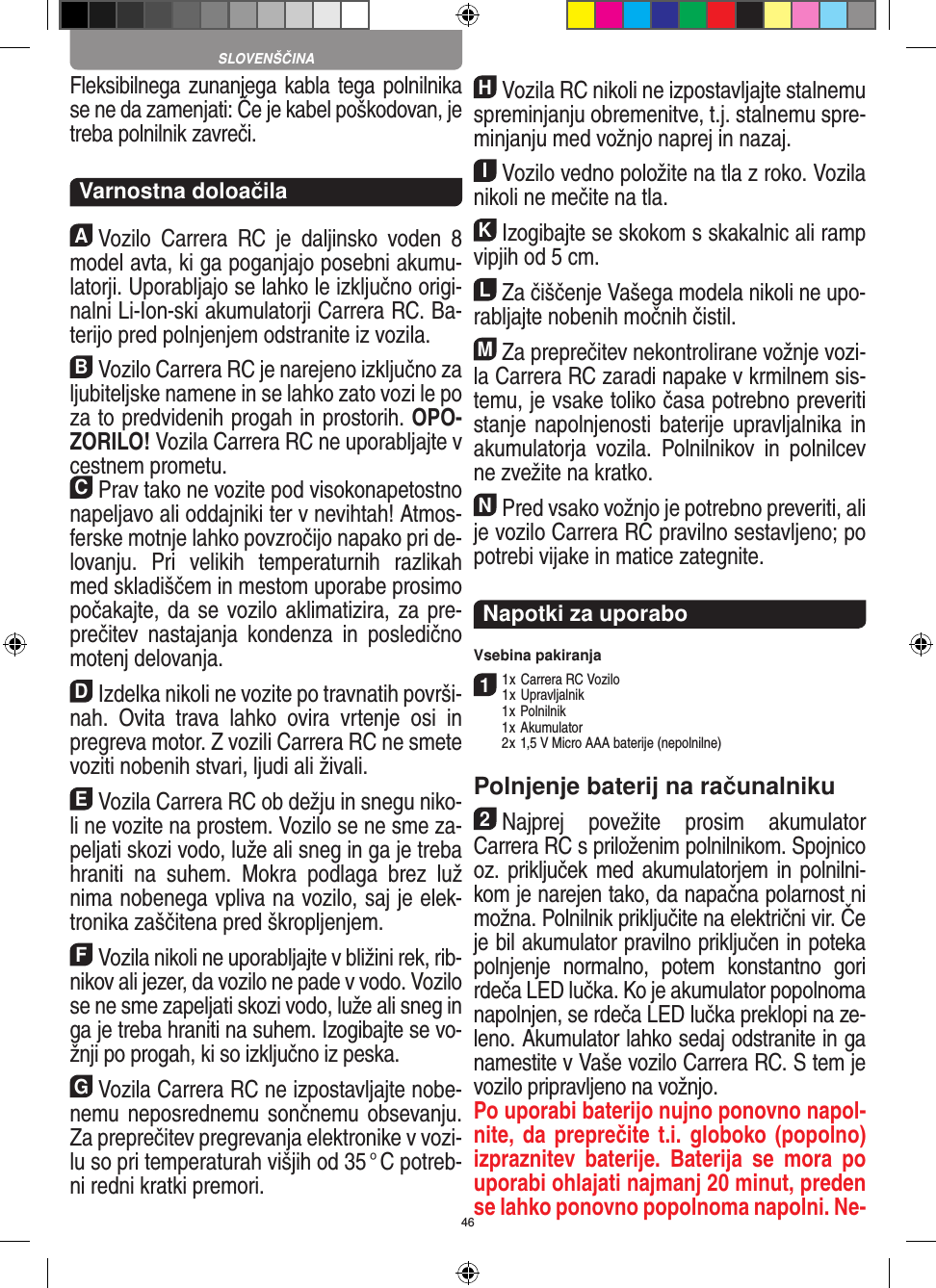 46Fleksibilnega zunanjega kabla tega polnilnika se ne da  zamenjati: Če je kabel poškodovan, je treba polnilnik  zavreči.  Varnostna doloačilaAVozilo  Carrera  RC  je  daljinsko  voden  8 model avta, ki ga poganjajo posebni akumu-latorji. Uporabljajo se lahko le izključno origi-nalni Li-Ion-ski akumulatorji Carrera RC. Ba-terijo pred polnjenjem odstranite iz  vozila.BVozilo Carrera RC je narejeno izključno za ljubiteljske namene in se lahko zato vozi le po za to predvidenih progah in prostorih. OPO-ZORILO! Vozila Carrera RC ne uporabljajte v cestnem prometu.CPrav tako ne vozite pod visokonapetostno napeljavo ali oddajniki ter v nevihtah! Atmos-ferske motnje lahko povzročijo napako pri de-lovanju.  Pri  velikih  temperaturnih  razlikah med skladiščem in mestom uporabe prosimo počakajte, da se vozilo aklimatizira, za pre-prečitev  nastajanja  kondenza  in  posledično motenj delovanja.DIzdelka nikoli ne vozite po travnatih površi-nah.  Ovita  trava  lahko  ovira   vrtenje  osi  in pregreva motor. Z vozili  Carrera RC ne smete voziti nobenih stvari, ljudi ali živali.EVozila Carrera RC ob dežju in snegu niko-li ne vozite na prostem. Vozilo se ne sme za-peljati skozi vodo, luže ali sneg in ga je treba hraniti  na  suhem.  Mokra  podlaga  brez  luž nima nobenega vpliva na vozilo, saj je elek-tronika zaščitena pred škropljenjem.FVozila nikoli ne uporabljajte v bližini rek, rib-nikov ali jezer, da vozilo ne pade v vodo. Vozilo se ne sme zapeljati skozi vodo, luže ali sneg in ga je treba hraniti na suhem. Izogibajte se vo-žnji po progah, ki so izključno iz peska.GVozila Carrera RC ne izpostavljajte nobe-nemu  neposrednemu sončnemu obsevanju. Za preprečitev pregrevanja elektronike v vozi-lu so pri temperaturah višjih od 35 ° C potreb-ni redni  kratki premori.HVozila RC nikoli ne izpostavljajte stalnemu spreminjanju obremenitve, t.j. stalnemu spre-minjanju med vožnjo naprej in nazaj.IVozilo vedno položite na tla z roko. Vozila nikoli ne mečite na tla.KIzogibajte se skokom s skakalnic ali ramp vipjih od 5 cm.LZa čiščenje Vašega modela nikoli ne upo-rabljajte nobenih močnih čistil.MZa preprečitev nekontrolirane vožnje vozi-la Carrera RC zaradi napake v krmilnem sis-temu, je vsake  toliko časa potrebno preveriti stanje napolnjenosti baterije upravljalnika in akumulatorja   vozila.  Polnilnikov  in  polnilcev ne zvežite na kratko. NPred vsako vožnjo je potrebno preveriti, ali je vozilo Carrera RC pravilno sestavljeno; po potrebi vijake in matice zategnite. Napotki za uporaboVsebina pakiranja11 x Carrera RC Vozilo1 x Upravljalnik  1 x Polnilnik  1 x Akumulator  2 x 1,5 V Micro AAA baterije (nepolnilne)Polnjenje baterij na računalniku2Najprej  povežite  prosim  akumulator  Carrera RC s priloženim polnilnikom. Spojnico oz. priključek med akumulatorjem in polnilni-kom je narejen tako, da  napačna polarnost ni možna. Polnilnik priključite na električni vir. Če je bil akumulator pravilno priključen in poteka polnjenje  normalno,  potem  konstantno  gori rdeča LED lučka. Ko je akumulator popolnoma napolnjen, se rdeča LED lučka preklopi na ze-leno. Akumulator lahko  sedaj odstranite in ga namestite v Vaše vozilo Carrera RC. S tem je vozilo pripravljeno na vožnjo.Po uporabi baterijo nujno ponovno napol-nite, da preprečite t.i. globoko (popolno) izpraznitev  baterije.  Baterija  se  mora  po uporabi ohlajati najmanj 20 minut, preden se lahko ponovno popolnoma napolni. Ne-SLOVENŠČINA