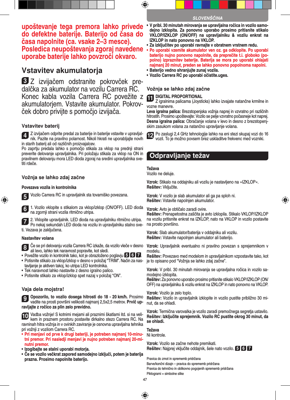 47upoštevanje tega  premora  lahko  privede do defektne baterije. Baterijo od časa do časa napolnite (ca. vsake 2–3 mesce). Posledica neupoštevanja zgoraj navedene uporabe baterije lahko povzroči okvaro.Vstavitev akumulatorja3Z  izvijačem  odstranite  pokrovček  pre-dalčka za akumulator na vozilu Carrera RC.Konec  kabla  vozila  Carrera  RC  povežite  z akumulatorjem. Vstavite akumulator. Pokrov-ček dobro privijte s pomočjo izvijača.Vstavitev baterij4Z izvijačem odprite predal za baterije in baterije vstavite v upravljal-nik. Pazite na pravilno polarnost. Nikoli hkrati ne uporabljajte novih in starih baterij ali od različnih proizvajalcev. Po zaprtju  predala lahko s  pomočjo  stikala za  vklop na  prednji strani preverite delovanje upravljalnika. Pri položaju stikala za vklop na ON in pravilnem delovanju mora LED dioda zgoraj na sredini upravljalnika sve-titi rdeče.Vožnja se lahko zdaj začnePovezava vozila in kontrolnika5Vozilo Carrera RC in upravljalnik sta tovarniško povezana. 61. Vozilo vklopite s stikalom za vklop/izklop (ON/OFF). LED dioda na zgornji strani vozila ritmično utripa.72. Vklopite upravljalnik. LED dioda na upravljalniku ritmično utripa. Po nekaj sekundah LED dioda na vozilu in upravljalniku stalno sve-ti. Vezava je zaključena.Nastavitev volana8Če se pri delovanju vozila Carrera RC izkaže, da vozilo vleče v desno ali levo, lahko tek naravnost popravite, kot sledi. •      Povežite vozilo in kontrolnik tako, kot je obrazloženo poglavju 5 6 7.•  Potisnite stikalo za vklop/izklop v desno v položaj “TRIM”. Način za nas-tavljanje je aktiven takoj, ko utripa LED kontrolnika.•     Tek naravnost lahko nastavite z desno igralno palico.  • Potisnite stikalo za vklop/izklop spet nazaj v položaj “ON”.Vaja dela mojstra!9Opozorilo, to vozilo dosega hitrosti do 18 - 20 km/h. Prosimo vadite na prosti površini velikosti najmanj 2,5x2,5  metrov. Prvič up-ravljajte z ročico za plin zelo previdno. 10Vadba vožnje! S kotnimi mejami ali praznimi škatlami itd. si na veli-kem in praznem prostoru postavite dirkalno stezo Carrera RC. Na ravninah hitra vožnja in v ovinkih zaviranje je osnovna upravljalna tehnika pri vožnji z vozilom Carrera RC. •  Pri menjavi od prve k drugi bateriji, je potreben najmanj 10-minu-tni premor. Pri nasledji menjavi je nujno potreben najmanj 20-mi-nutni premor.•  Izogibajte se stalni uporabi motorja. •  Če se vozilo večkrat zapored samodejno izključi, potem je baterija prazna. Prosimo napolnite baterijo. •  V pribl. 30 minutah mirovanja se upravljalna ročica in vozilo samo-dejno  izklopita.  Za ponovno  uporabo  prosimo pritisnite  stikalo VKLOP/IZKLOP  (ON/OFF)  na  upravljalniku  &amp;  vozilu  enkrat  na IZKLOP in nato ponovno na VKLOP. •  Za izključitev po uporabi ravnajte v obratnem vrstnem redu.•  Po uporabi vzemite akumulator ven oz. ga odklopite. Po uporabi baterijo nujno ponovno napolnite, da preprečite t.i. globoko (po-polno) izpraznitev baterije. Baterija se  mora po uporabi ohlajati najmanj 20 minut, preden se lahko ponovno popolnoma napolni.• Baterijo vedno shranjujte zunaj vozila. • Vozilo Carrera RC po uporabi očistite.uges.Vožnja se lahko zdaj začne11DIGITAL PROPORTIONALZ igralnima palicama (Joysticks) lahko izvajate natančne krmilne in vozne manevre.Leva igralna palica: Brezstopenjska vožnja naprej in vzvratno pri različnih hitrostih. Prosimo upoštevajte: Vozilo se pelje vzvratno počasneje kot naprej.Desna igralna palica: Obračanje volana v levo in desno z brezstopenj-skim zasukom volana za natančno upravljanje volana.12Po zaslugi 2,4 GHz tehnologije lahko na eni stezi skupaj vozi do 16 vozil. To je možno povsem brez uskladitve frekvenc med vozniki.Odpravljanje težavTežavaVozilo ne deluje.Vzrok: Stikalo na oddajniku ali vozilu je nastavljeno na »IZKLOP«.Rešitev: Vključite.Vzrok: V vozilo je slab akumulator ali ga pa sploh ni.Rešitev: Vstavite napolnjen akumulator.Vzrok: Avto je obtičalo zaradi ovire.  Rešitev: Prenapetostna zaščita je avto izklopila. Stikalo VKLOP/IZKLOP na vozilu pritisnite enkrat na IZKLOP, nato na VKLOP in vozilo postavite na prosto površino.Vzrok: Slab akumulator/baterija v oddajniku ali vozilu.Rešitev: Vstavite napolnjen akumulator ali baterijo.Vzrok: Upravljalnik eventualno ni pravilno  povezan s  sprejemnikom v modelu.Rešitev: Povezavo med modelom in upravljalnikom vzpostavite tako, kot je to opisano pod “Vožnja se lahko zdaj začne”.Vzrok: V pribl. 30 minutah mirovanja se upravljalna ročica in vozilo sa-modejno izklopita.Rešitev: Za ponovno uporabo prosimo pritisnite stikalo VKLOP/IZKLOP (ON/OFF) na upravljalniku &amp; vozilu enkrat na IZKLOP in nato ponovno na VKLOP.Vzrok: Vozilo je zelo toplo.Rešitev: Vozilo in upravljalnik izklopite in vozilo pustite  približno 30 mi-nut, da se ohladi.Vzrok: Termična varovalka je vozilo zaradi premočnega segretja ustavilo.Rešitev: Izključite sprejemnik. Vozilo RC pustite okrog 30 minut, da se ohladi. TežavaNi kontrole.Vzrok: Vozilo se začne nehote premikati.Rešitev: Najprej vključite oddajnik, šele nato vozilo. 5 6 7Pravica do zmot in sprememb pridržana Barve/končni dizajn – pravica do sprememb  pridržanaPravica do tehnično in oblikovno pogojenih sprememb pridržanaPiktogrami = simbolne slikeSLOVENŠČINA